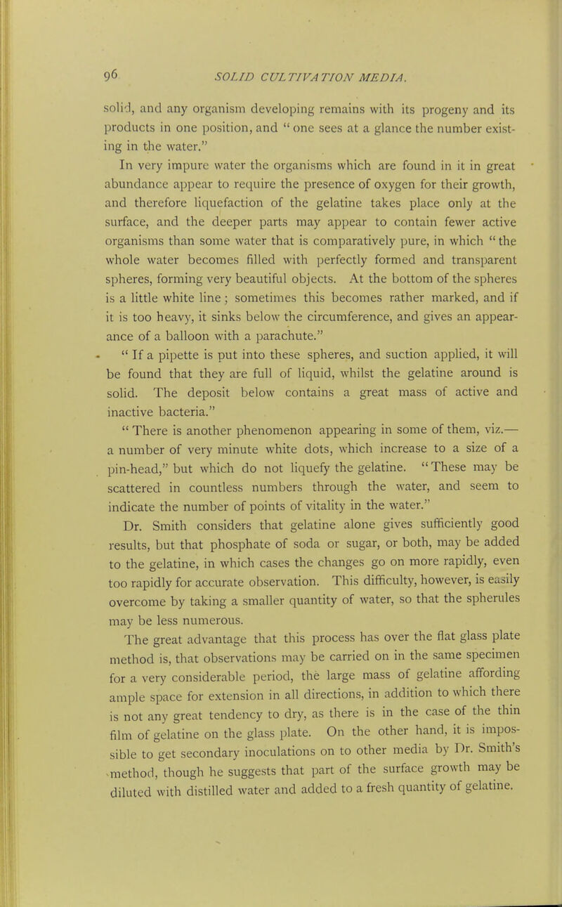 solid, and any organism developing remains with its progeny and its products in one position, and  one sees at a glance the number exist- ing in the water. In very impure water the organisms which are found in it in great abundance appear to require the presence of oxygen for their growth, and therefore liquefaction of the gelatine takes place only at the surface, and the deeper parts may appear to contain fewer active organisms than some water that is comparatively pure, in which  the whole water becomes filled with perfectly formed and transparent spheres, forming very beautiful objects. At the bottom of the spheres is a little white line; sometimes this becomes rather marked, and if it is too heavy, it sinks below the circumference, and gives an appear- ance of a balloon with a parachute.  If a pipette is put into these spheres, and suction applied, it will be found that they are full of liquid, whilst the gelatine around is solid. The deposit below contains a great mass of active and inactive bacteria.  There is another phenomenon appearing in some of them, viz.— a number of very minute white dots, which increase to a size of a pin-head, but which do not liquefy the gelatine.  These may be scattered in countless numbers through the water, and seem to indicate the number of points of vitality in the water. Dr. Smith considers that gelatine alone gives sufficiently good results, but that phosphate of soda or sugar, or both, may be added to the gelatine, in which cases the changes go on more rapidly, even too rapidly for accurate observation. This difficulty, however, is easily overcome by taking a smaller quantity of water, so that the spherules may be less numerous. The great advantage that this process has over the flat glass plate method is, that observations may be carried on in the same specnnen for a very considerable period, the large mass of gelatine affording ample space for extension in all directions, in addition to which there is not any great tendency to dry, as there is in the case of the thin film of gelatine on the glass plate. On the other hand, it is impos- sible to get secondary inoculations on to other media by Dr. Smith's ^method, though he suggests that part of the surface growth may be diluted with distilled water and added to a fresh quantity of gelatine.