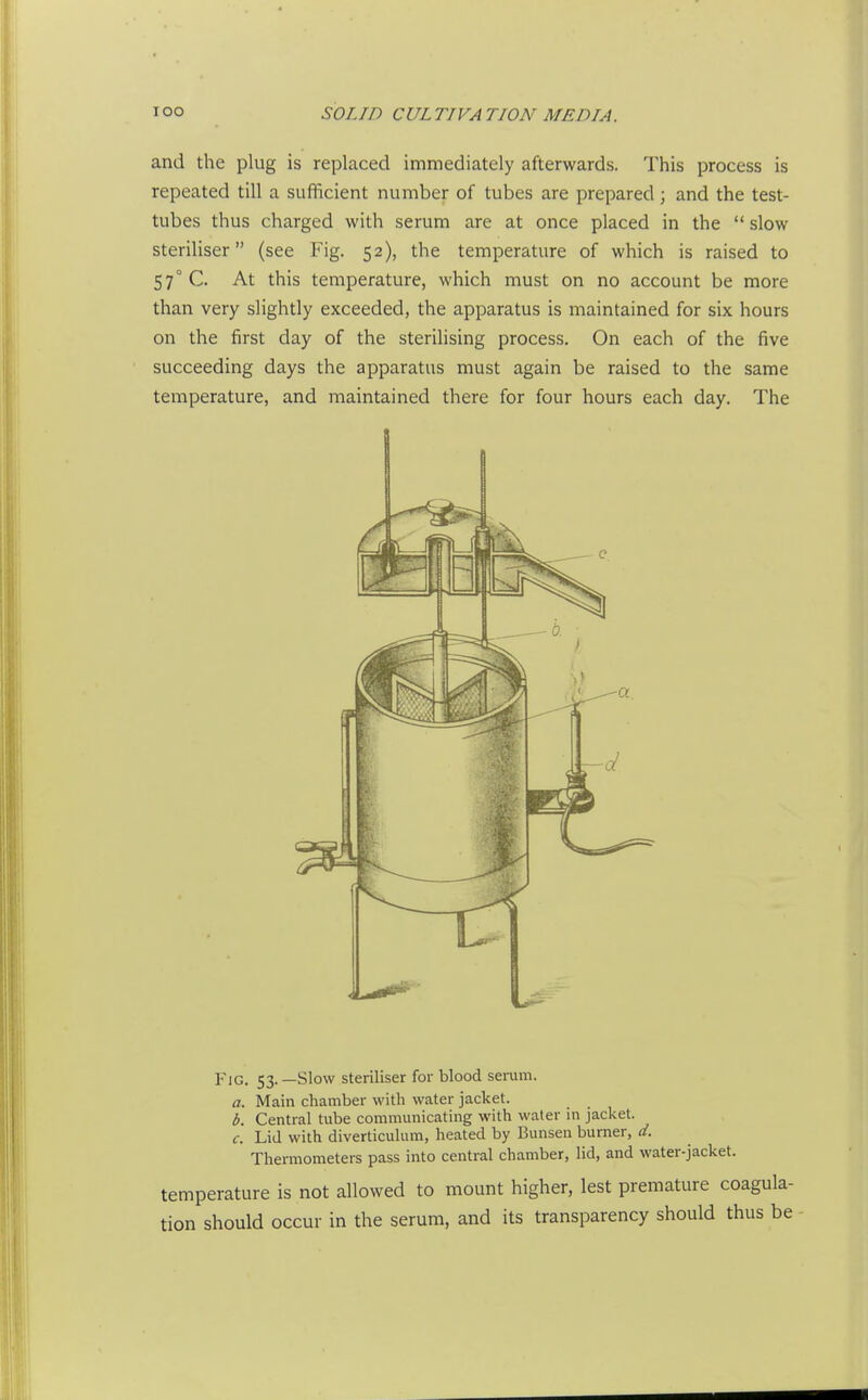 and the plug is replaced immediately afterwards. This process is repeated till a sufficient number of tubes are prepared; and the test- tubes thus charged with serum are at once placed in the  slow steriliser (see Fig. 52), the temperature of which is raised to 57° C. At this temperature, which must on no account be more than very slightly exceeded, the apparatus is maintained for six hours on the first day of the sterilising process. On each of the five succeeding days the apparatus must again be raised to the same temperature, and maintained there for four hours each day. The Fig. 53. —Slow steriliser for blood serum. a. Main chamber with water jacket. b. Central tube communicating with water in jaclcet. Lid with diverticulum, heated by Bunsen burner, d. Thermometers pass into central chamber, lid, and water-jacket. c. temperature is not allowed to mount higher, lest premature coagula- tion should occur in the serum, and its transparency should thus be