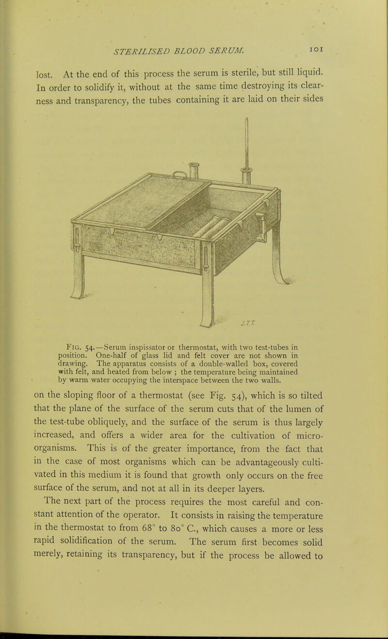 lost. At the end of this process the serum is sterile, but still liquid. In order to solidify it, without at the same time destroying its clear- ness and transparency, the tubes containing it are laid on their sides Fig. 54.—Serum inspissator or thermostat, with two test-tubes in position. One-half of glass lid and felt cover are not shown in drawing. The apparatus consists of a double-walled box, covered with felt, and heated from below ; the temperature being maintained by warm water occupying the interspace between the two walls. on the sloping floor of a thermostat (see Fig. 54), which is so tilted that the plane of the surface of the serum cuts that of the lumen of the test-tube obliquely, and the surface of the serum is thus largely increased, and offers a wider area for the cultivation of micro- organisms. This is of the greater importance, from the fact that in the case of most organisms which can be advantageously culti- vated in this medium it is found that growth only occurs on the free surface of the serum, and not at all in its deeper layers. The next part of the process requires the most careful and con- stant attention of the operator. It consists in raising the temperature in the thermostat to from 68° to 80° C, which causes a more or less rapid solidification of the serum. The serum first becomes solid merely, retaining its transparency, but if the process be allowed to