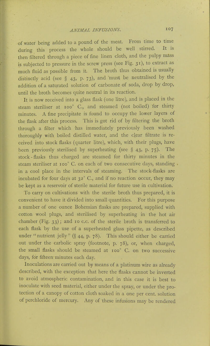 ANIMAL INFUSIONS. of water being added to a pound of the meat. From time to time during this process the whole should be well stirred. It is then filtered through a piece of fine linen cloth, and the pulpy mass is subjected to pressure in the screw press (see Fig. 31), to extract as much fluid as possible from it. The broth thus obtained is usually distinctly acid (see § 43, p. 73), and must be neutralised by the addition of a saturated solution of carbonate of soda, drop by drop, until the broth becomes quite neutral in its reaction. It is now received into a glass flask (one litre), and is placed in the steam sterihser at 100° C, and steamed (not boiled) for thirty minutes. A fine precipitate is found to occupy the lower layers of the flask after this process. This is got rid of by filtering the broth through a filter which has immediately previously been washed thoroughly with boiled distilled water, and the clear filtrate is re- ceived into stock flasks (quarter htre), which, with their plugs, have been previously sterilised by superheating (see § 43, p. 75). The stock-flasks thus charged are steamed for thirty minutes in the steam steriliser at 100° C. on each of two consecutive days, standing . in a cool place in the intervals of steaming. The stock-flasks are incubated for four days at 32° C, and if no reaction occur, they may be kept as a reservoir of sterile material for future use in cultivation. To carry on cultivations with the sterile broth thus prepared, it is convenient to have it divided into small quantities. For this purpose a number of one ounce Bohemian flasks are prepared, supplied with cotton wool plugs, and steriHsed by superheating in the hot air chamber (Fig. 33); and 10 c.c. of the sterile broth is transferred lo each flask by the use of a superheated glass pipette, as described under nutrient jelly (§ 44, p. 78). This should either be carried out under the carbolic spray (footnote, p. 78), or, when charged, the small flasks should be steamed at 100° C. on two successive days, for fifteen minutes each day. Inoculations are carried out by means of a platinum wire as already described, with the exception that here the flasks cannot be inverted to avoid atmospheric contamination, and in this case it is best to inoculate with seed material, either under the spray, or under the pro- tection of a canopy of cotton cloth soaked in a one per cent, solution of perchloride of mercury. Any of these infusions may be rendered