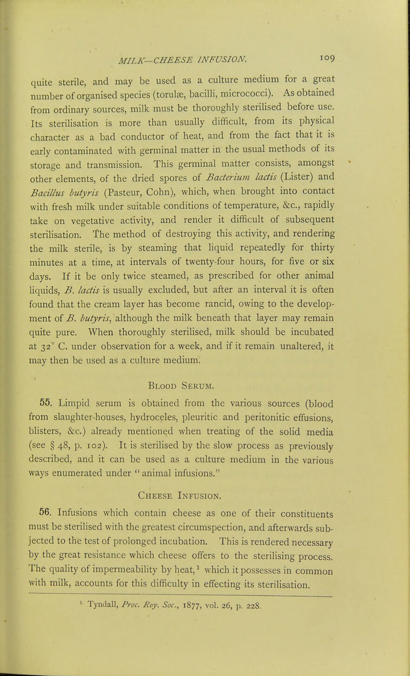 quite sterile, and may be used as a culture medium for a great number of organised species (torulje, bacilli, micrococci). As obtained from ordinary sources, milk must be thoroughly sterilised before use. Its sterilisation is more than usually difficult, from its physical character as a bad conductor of heat, and from the fact that it is early contaminated with germinal matter in the usual methods of its storage and transmission. This germinal matter consists, amongst other elements, of the dried spores of Bacterium ladis (Lister) and Bacilhis hutyris (Pasteur, Cohn), which, when brought into contact with fresh milk under suitable conditions of temperature, &c., rapidly take on vegetative activity, and render it difficult of subsequent sterilisation. The method of destroying this activity, and rendering the milk sterile, is by steaming that liquid repeatedly for thirty minutes at a time, at intervals of twenty-four hours, for five or six days. If it be only twice steamed, as prescribed for other animal liquids, B. ladis is usually excluded, but after an interval it is often found that the cream layer has become rancid, owing to the develop- ment of B. butyris, although the milk beneath that layer may remain quite pure. When thoroughly sterilised, milk should be incubated at 32° C. under observation for a week, and if it remain unaltered, it may then be used as a culture medium. Blood Serum. 55. Limpid serum is obtained from the various sources (blood from slaughter-houses, hydroceles, pleuritic and peritonitic effusions, blisters, &c.) already mentioned when treating of the solid media (see § 48, p. 102). It is sterilised by the slow process as previously described, and it can be used as a culture medium in the various ways enumerated under  animal infusions. Cheese Infusion. 56. Infusions which contain cheese as one of their constituents must be sterilised with the greatest circumspection, and afterwards sub- jected to the test of prolonged incubation. This is rendered necessary by the great resistance which cheese offers to the sterilising process. The quality of impermeabihty by heat,^ which it possesses in common with milk, accounts for this difficulty in effecting its sterilisation. 1 Tyndall, Proc. Roy. Soc, 1877, vol. 26, p. 228.