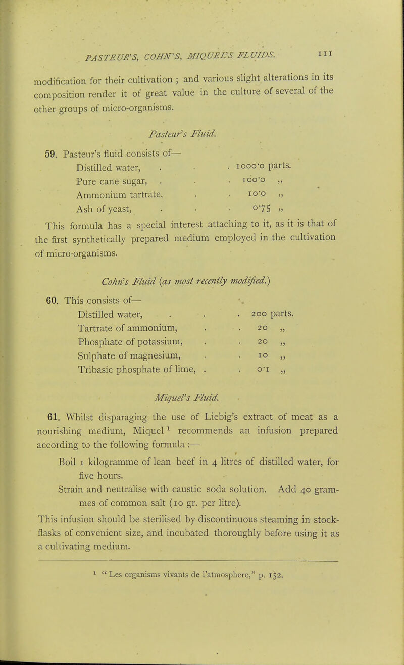 PASTEUR'S, COHN'S, MIQUEVS FLUIDS. modification for their cultivation ; and various slight alterations in its composition render it of great value in the culture of several of the other groups of micro-organisms. Pasteur's Fluid. 59. Pasteur's fluid consists of— Distilled water, . • . looo'o parts. Pure cane sugar, . . • loo-o ,, Ammonium tartrate, . • lo'o „ Ash of yeast, . ■ • o75 This formula has a special interest attaching to it, as it is that of the first synthetically prepared medium employed in the cultivation of micro-organisms. Cohn's Fluid {as most recently modified) 60. This consists of— Distilled water. Tartrate of ammonium, Phosphate of potassium. Sulphate of magnesium, Tribasic phosphate of lime. 200 parts. 20 „ 20 „ 10 „ o-i „ MiqueVs Fluid. 61. Whilst disparaging the use of Liebig's extract of meat as a nourishing medium, Miquel ^ recommends an infusion prepared according to the following formula :— Boil I kilogramme of lean beef in 4 litres of distilled water, for five hours. Strain and neutralise with caustic soda solution. Add 40 gram- mes of common salt (10 gr. per litre). This infusion should be sterilised by discontinuous steaming in stock- flasks of convenient size, and incubated thoroughly before using it as a cultivating medium. ^  Les organisms vivants de I'atmosphere, p. 152.