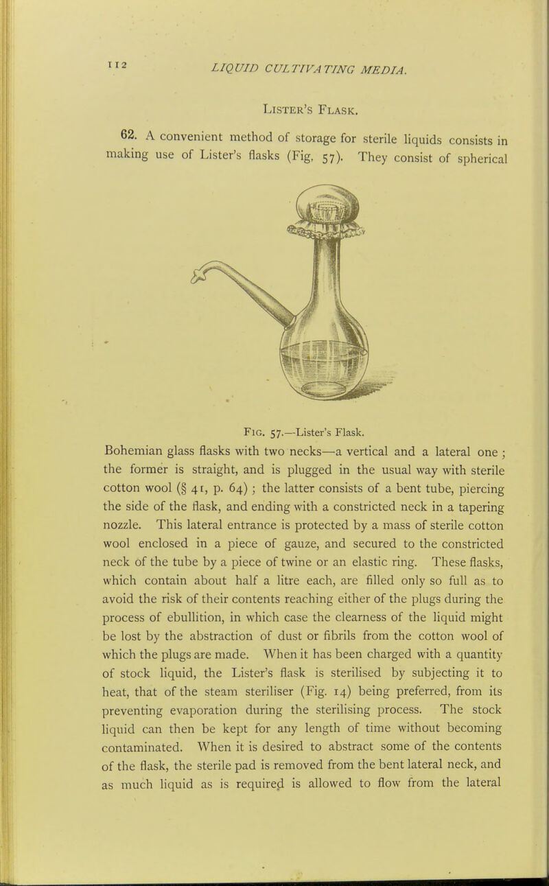 1X2 Lister's Flask. 62. A convenient method of storage for sterile liquids consists in making use of Lister's flasks (Fig, 57). They consist of spherical Fig. 57.—Lister's Flask. Bohemian glass flasks with two necks—a vertical and a lateral one ; the former is straight, and is plugged in the usual way with sterile cotton wool (§ 4E, p. 64) ; the latter consists of a bent tube, piercing the side of the flask, and ending with a constricted neck in a tapering nozzle. This lateral entrance is protected by a mass of sterile cotton wool enclosed in a piece of gauze, and secured to the constricted neck of the tube by a piece of twine or an elastic ring. These flasks, which contain about half a litre each, are filled only so full as to avoid the risk of their contents reaching either of the plugs during the process of ebullition, in which case the clearness of the liquid might be lost by the abstraction of dust or fibrils from the cotton wool of which the plugs are made. When it has been charged with a quantity of stock liquid, the Lister's flask is sterilised by subjecting it to heat, that of the steam steriliser (Fig. 14) being preferred, from its preventing evaporation during the sterilising process. The stock liquid can then be kept for any length of time without becoming contaminated. When it is desired to abstract some of the contents of the flask, the sterile pad is removed from the bent lateral neck, and as much liquid as is required is allowed to flow from the lateral
