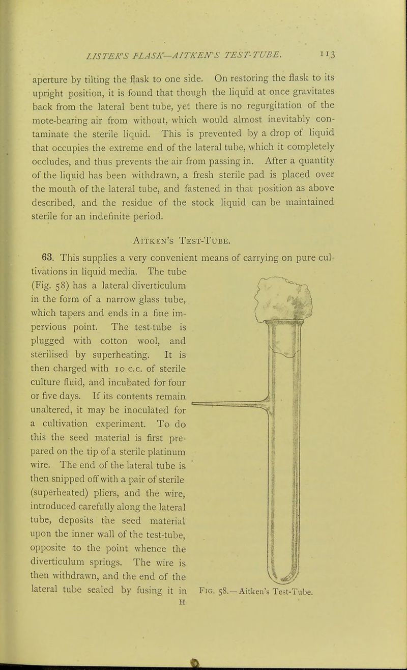 aperture by tilting the flask to one side. On restoring the flask to its upright position, it is found that though the liquid at once gravitates back from the lateral bent tube, yet there is no regurgitation of the mote-bearing air from without, which would almost inevitably con- taminate the sterile liquid. This is prevented by a drop of liquid that occupies the extreme end of the lateral tube, which it completely occludes, and thus prevents the air from passing in. After a quantity of the liquid has been withdrawn, a fresh sterile pad is placed over the mouth of the lateral tube, and fastened in thai position as above described, and the residue of the stock liquid can be maintained sterile for an indefinite period. Aitken's Test-Tube. 63. This supplies a very convenient means of carrying on pure cul- tivations in hquid media. The tube (Fig. 58) has a lateral diverticulum in the form of a narrow glass tube, which tapers and ends in a fine im- pervious point. The test-tube is plugged with cotton wool, and sterilised by superheating. It is then charged with 10 c.c. of sterile culture fluid, and incubated for four or five days. If its contents remain unaltered, it may be inoculated for a cultivation experiment. To do this the seed material is first pre- pared on the tip of a sterile platinum wire. The end of the lateral tube is then snipped off with a pair of sterile (superheated) pliers, and the wire, introduced carefully along the lateral tube, deposits the seed material upon the inner wall of the test-tube, opposite to the point whence the diverticulum springs. The wire is then withdrawn, and the end of the lateral tube sealed by fusing it in H Fig. 5S.—Aitken's Test-Tube.