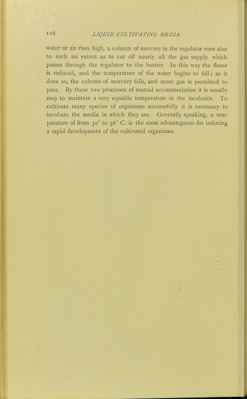 water or air rises high, a column of mercury in the regulator rises also to such an extent as to cut off nearly all the gas supply which passes through the regulator to the burner. In this way the flame is reduced, and the temperature of the water begins to fall; as it does so, the column of mercury falls, and more gas is permitted to pass. By these two processes of mutual accommodation it is usually easy to maintain a very equable temperature in the incubator. To cultivate many species of organisms successfully it is necessary to incubate the media in which they are. Generally speaking, a tem- perature of from 30° to 36° C. is the most advantageous for inducing a rapid development of the cultivated organisms.
