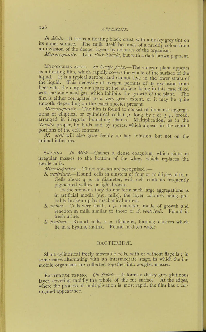 In Milk.—\i forms a floating black crust, with a dusky grey tint on Its upper surface. The milk itself becomes of a muddy colour from an invasion of the deeper layers by colonies of the organism. Microscopically.—Pink Torula, but with a dark brown pigment. Mycoderma aceti. In Grape Juice.—Tht vinegar plant appears as a floating film, which rapidly covers the whole of the surface of the liquid. It is a typical aerobe, and cannot live in the lower strata of the liquid. This necessity of oxygen permits of its exclusion from beer vats, the empty air space at the surface being in this case filled with carbonic acid gas, which inhibits the growth of the plant. The film is either corrugated to a very great extent, or it may be quite smooth, depending on the exact species present. Microscopically.—The film is found to consist of immense aggrega- tions of elliptical or cylindrical cells 6 /x. long by 2 or 3 /x. broad, arranged in irregular branching chains. Multiplication, as in the Torulce proper, by buds and by spores, which appear in the central portions of the cell contents. M. aceti will also grow feebly on hay infusion, but not on the animal infusions. Sarcina. In Milk.—Causes a dense coagulum, which sinks in irregular masses to the bottom of the whey, which replaces the sterile milk. Microscopically.—Three species are recognised :— ^. vefiiriculi.—Round cells in clusters of four or multiples of four. Cells about 4 in diameter, with cell contents frequently pigmented yellow or light brown. In the stomach they do not form such large aggregations as in artificial media {e.g., milk), the layer colonies being pro- bably broken up by mechanical unrest. 6'. urince.—Cells very small, i /x. diameter, mode of growth and reaction in milk similar to those of 6. ventriaili. Found in fresh urine. ^. /yo/Zwa.—Round cells, 2 /x. diameter, forming clusters which lie in a hyaline matrix. Found in ditch water. BACTERIDS. Short cylindrical freely moveable cells, with or without flagella; in some cases alternating with an intermediate stage, in which the im- mobile organisms are collected together into zooglea masses. Bacterium termo. On Potato.—It forms a dusky grey glutinous layer, covering rapidly the whole of the cut surface. At the edges, where the process of multiplication is most rapid, the film has a cor- rugated appearance.