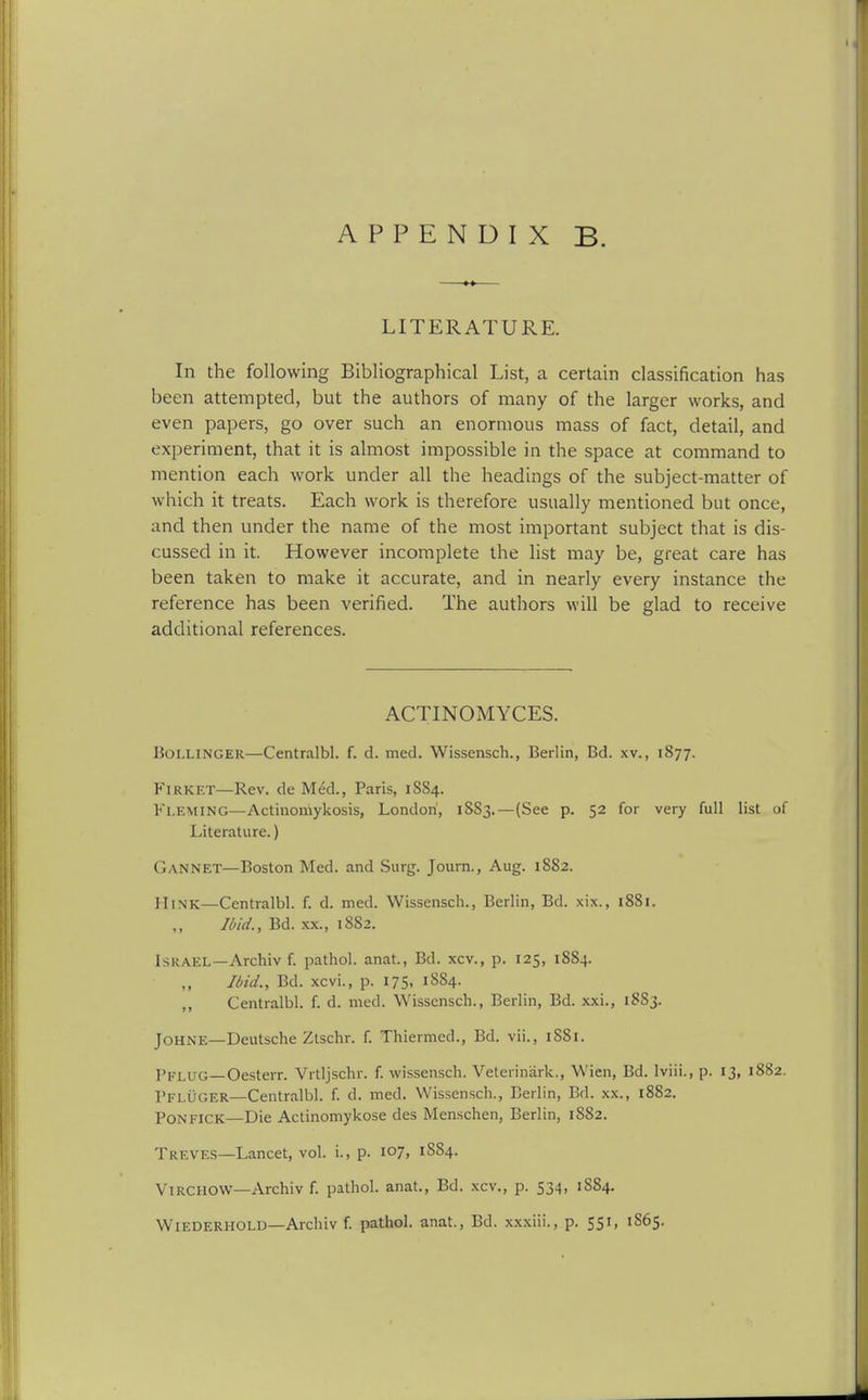 APPENDIX B. LITERATURE. In the following Bibliographical List, a certain classification has been attempted, but the authors of many of the larger works, and even papers, go over such an enormous mass of fact, detail, and experiment, that it is almost impossible in the space at command to mention each work under all the headings of the subject-matter of which it treats. Each work is therefore usually mentioned but once, and then under the name of the most important subject that is dis- cussed in it. However incomplete the list may be, great care has been taken to make it accurate, and in nearly every instance the reference has been verified. The authors will be glad to receive additional references. ACTINOMYCES. Bollinger—Centralbl. f. d. med. Wissensch., Berlin, Bd. xv., 1877. FiRKET—Rev. de Med., Paris, 1884. Fleming—Actinoniykosis, London, 1883.—(See p. 52 for very full list of Literature.) Gannet—Boston Med. and Surg. Joura., Aug. 1882. HiNK—Centralbl. f. d. med. Wissensch., Berlin, Bd. xix., 1881. Ibid., Bd. XX., 18S2. Israel—Archiv f. pathol. anat., Bd. xcv., p. 125, 1884. Ibid., Bd. xcvi., p. 175, 1884. ,, Centralbl. f. d. med. Wissensch., Berlin, Bd. xxi., 1S83. JoHNE—Deutsche Zlschr. f. Thiermed., Bd. vii., r88i. Pflug—Oesterr. Vrtljschr. f. wissensch. Veterinark., Wien, Bd. Iviii., p. 13, 1882. Pfluger—Centralbl. f. d. med. Wissensch., Berlin, Bd. xx., 1882. PONFiCK—Die Actinomykose des Menschen, Berlin, 1882. Treves—Lancet, vol. i., p. 107, 1S84. ViRCHOW—Archiv f. pathol. anat., Bd. xcv., p. 534, 1884. WiEDERHOLD—Archiv f. pathol. anat., Bd. xxxiii., p. 551, 1865.
