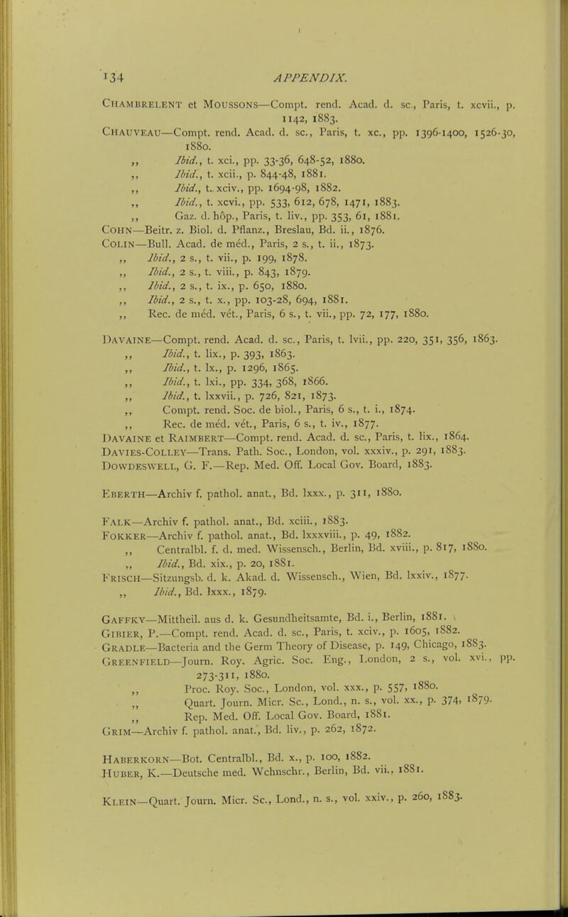 Chambrelent et Moussons—Conipt. rend. Acad. d. sc., Paris, t. xcvii., p. 1142, 1883. Chauveau—Compt. rend. Acad. d. sc., Paris, t. xc, pp. 1396-1400, 1526-30, 1880. „ Ibid., t. xci., pp. 33-36, 648-52, 1880, ,, Jbid., t. xcii., p. 844-48, 1881. ,, Ibid., t. xciv., pp. 1694-98, 1882. Ibid., t. xcvi., pp. 533, 612, 678, 1471, 1883. ,, Gaz. d. hop., Paris, t. liv., pp. 353, 61, 1881. COHN—Beitr. z. Biol. d. Pflanz., Breslau, Bd. ii., 1876. Colin—Bull. Acad, de med., Paris, 2 s., t. ii., 1873. Ibid., 2 s., t. vii., p. 199, 1878. „ Ibid., 2 s., t. viii., p. 843, 1879. ,, Ibid., 2 s., t. ix., p. 650, 1880. Ibid., 2 s., t. X., pp. 103-28, 694, 1881. Rec. de med. vet., Paris, 6 s., t. vii., pp. 72, 177, 1880. Davaine—Compt. rend. Acad. d. sc., Paris, t. Ivii., pp. 220, 351, 356, 1863. „ Ibid., t. lix., p. 393, 1863. Ibid., t. Ix., p. 1296, 1865. „ Ibid., t. Ixi., pp. 334, 368, 1866. „ Ibid., t. Ixxvii., p. 726, 821, 1873. Compt. rend. Soc. de biol., Paris, 6 s., t. i., 1874. ,, Rec. de med. vet., Paris, 6 s., t. iv., 1877. Davaine et Raimbert—Compt. rend. Acad. d. sc., Paris, t. lix., 1864. Davies-Colley—Trans. Path. Soc, London, vol. xxxiv., p. 291, 1883. DovvDESWELL, G. F.—Rep. Med. Off. Local Gov. Board, 1883. Eberth—Archiv f. pathol. anat., Bd. Ixxx., p. 311, 1880. Falk—Archiv f. pathol. anat., Bd. xciii., 1883. FOKKER—Archiv f. pathol. anat., Bd. Ixxxviii., p. 49, 1882. Centralbl. f. d. med. Wissensch., Berlin, Bd. xviii., p. 817, 1880. „ Ibid., Bd. xix., p. 20, 1881. Frisch—Sitzungsb. d. k. Akad. d. Wissensch., Wien, Bd. Ixxiv., 1S77. „ Ibid., Bd. Ixxx., 1879. Gaffky—Mittheil. aus d. k. Gesiindheitsamte, Bd. i., Berlin, 1881. , GiBiER, P.—Compt. rend. Acad. d. sc., Paris, t. xciv., p. 1605, 1S82. Gradle—Bacteria and the Germ Theory of Disease, p. 149. Chicago, 1883. GREENFIELD—Journ. Roy. Agric. Soc. Eng., London, 2 s., vol. xvi.. pp. 273-311, 1880. ,, Proc. Roy. Soc, London, vol. xxx., p. 557, 1880. . „ Quart. Journ. Micr. Sc, Lond., n. s., vol. xx., p. 374. '879. ,, Rep. Med. Off. Local Gov. Board, 1881. Grim—Archiv f. pathol. anat., Bd. liv., p. 262, 1872. Haberkorn—Bot. Centralbl., Bd. x., p. 100, 1882. Huber, K.—Deutsche med. Wchnschr., Berlin, Bd. vii., 1881. Klein—Quart. Journ. Micr. Sc, Lond., n. s., vol. xxiv., p. 260, 1883.