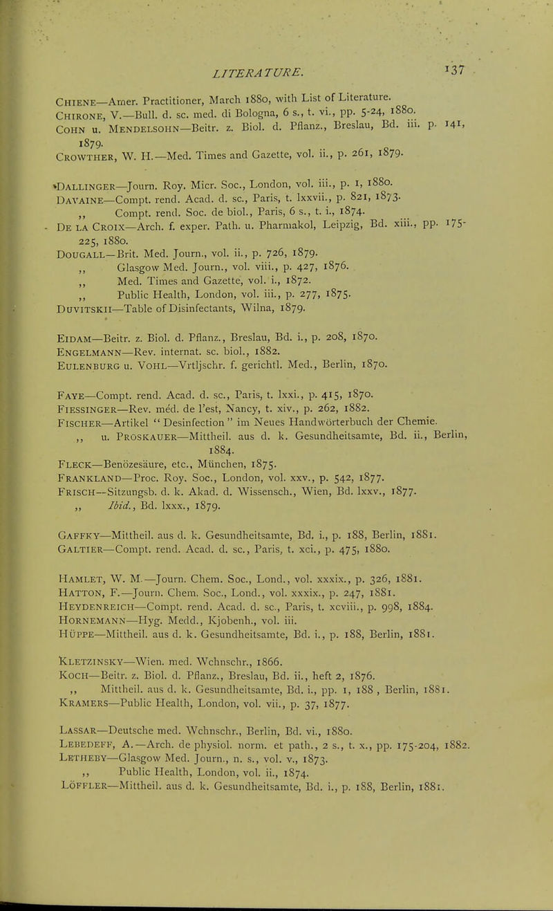 Chiene—Arner. Practitioner, March 1880, with List of Literature. Chirone, v.—Bull. d. sc. med. di Bologna, 6 s., t. vi., pp. 5-24, 1880. COHN u. Mendelsohn—Beitr. z. Biol. d. Pflanz., Breslau, Bd. 111. p. 141, 1S79. Crowther, W. II.—Med. Times and Gazette, vol. ii., p. 261, 1879. »Dallinger—Journ. Roy. Micr. Soc, London, vol. iii., p. i, 1880. Davaine—Compt. rend. Acad. d. sc., Paris, t. Ixxvii., p. 821, 1873. ,, Compt. rend. Soc. de biol., Paris, 6 s., t. i., 1874. De la Croix—Arch. f. exper. Path. u. Pharmakol, Leipzig, Bd. xiii., pp. i75- 225, 1880. DouGALL—Brit. Med. Journ., vol. ii., p. 726, 1879. ,, Glasgow Med. Journ., vol. viii., p. 427, 1876. ,, Med. Times and Gazette, vol. i., 1872. ,, Public Health, London, vol. iii., p. 277, 1875. DuviTSKil—Table of Disinfectants, Wilna, 1879. ElDAM—Beitr. z. Biol. d. Pflanz., Breslau, Bd. i., p. 208, 1870. Engelmann—Rev. internat. sc. biol., 1882. EuLENBURG u. VoHL—Vrtljschr. f. gerichtl. Med., Berlin, 1870. Faye—Compt. rend. Acad. d. sc., Paris, t. Ixxi., p. 415, 1870. FlESSiNGER—Rev. med. de Test, Nancy, t. xiv., p. 262, 1882. Fischer—Artikel  Desinfection  im Neues Handvvorterbuch der Chemie. ,, u. Proskauer—Mittheil. aus d. k. Gesundheitsamte, Bd. ii., Berlin, 1884. Fleck—Benozes'aure, etc., Miinchen, 1875. Frankland—Proc. Roy. Soc, London, vol. xxv., p. 542, 1877. Frisch—Sitzungsb. d. k. Akad. d. Wissensch., Wien, Bd. Ixxv., 1877. ,, Ibid., Bd. Ixxx., 1879. Gaffky—Mittheil. aus d. k. Gesundheitsamte, Bd. i., p. 188, Berlin, 1881. Galtier—Compt. rend. Acad. d. sc., Paris, t. xci., p. 475, 1880. Hamlet, W. M.—Journ. Chem. Soc, Lond., vol. xxxix., p. 326, 1881. Hatton, F.—Journ. Chem. Soc, Lond., vol. xxxix., p. 247, 1881. Heydenreich—Compt. rend. Acad. d. sc., Paris, t. xcviii., p. 998, 1884. Hornemann—Hyg. Medd., Kjobenh., vol. iii. HUPPE—Mittheil. aus d. k. Gesundheitsamte, Bd. i., p. 188, Berlin, 1881. Kletzinsky—Wien. med. Wchnschr., 1866. Koch—Beitr. z. Biol. d. Pflanz., Breslau, Bd. ii., heft 2, 1876. ,, Mittheil. aus d. k. Gesundheitsamte, Bd. i., pp. 1, 1S8 , Berlin, 1881. Kramers—Public Pleallh, London, vol. vii., p. 37, 1877. Lassar—Deutsche med. Wchnschr., Berlin, Bd. vi., 1880. Lehedefk, a.—Arch, de physiol. norm, et path., 2 s., t. x., pp. 175-204, 1882. Letheby—Glasgow Med. Journ., n. s., vol. v., 1873. ,, Public Health, London, vol. ii., 1874. Loffler—Mittheil. aus d. k. Gesundheitsamte, Bd. i., p. 188, Berlin, 1881.