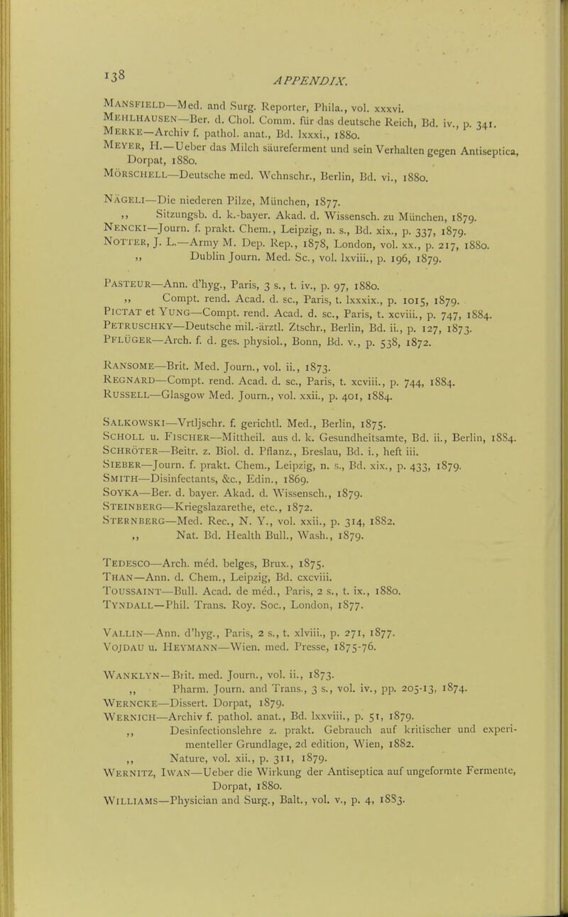 Mansfield—Med. and Surg. Reporter, Phila., vol. xxxvi. MiiHLHAUSEN-Ber. d. Choi. Comm. fur das deutsche Reich, Bd. iv., p. 341. Mekke—Archiv f. pathol. anat., Bd. Ixxxi., 1880. Meyer, H.—Ueber das Milch saureferment und sein Verhalten cecen Antiseotica Dorpat, 1880. MoRSCHELL—Deutsche med. Wchnschr., Berlin, Bd. vi., 1880. Nageli—Die niederen Pilze, Miinchen, 1877. ,, Sitzungsb. d. k.-bayer. Akad. d. Wissensch. zu Miinchen, 1879. Nencki—Journ. f. prakt. Chem., Leipzig, n. s., Bd. xix., p. 337, 1879. Notter, J. L.—Army M. Dep. Rep., 1878, London, vol. xx., p. 217, 1880. „ Dublin Journ. Med. Sc., vol. Ixviii., p. 196, 1879. Pasteur—Ann. d'hyg., Paris, 3 s., t. iv., p. 97, 1880. „ Compt. rend. Acad. d. sc., Paris, t. Ixxxix., p. 1015, 1879. PiCTAT et Yung—Compt. rend. Acad. d. sc., Paris, t. xcviii., p. 747, 1884. Petruschky—Deutsche mil.-arztl. Ztschr., Berlin, Bd. ii., p. 127, 1873. Pflugek—Arch. f. d. gas. physioL, Bonn, Bd. v., p. 538, 1872. Ransome—Brit. Med. Journ., vol. ii., 1873. Regnard—Compt. rend. Acad. d. sc., Paris, t. xcviii., p. 744, 1884. Russell—Glasgow Med. Journ., vol. x.xii., p. 401, 1884. Salkowski—Vrtljschr. f. gerichtl. Med., Berlin, 1875. ScHOLL u. Fischer—Mittheil. aus d. k. Gesundheitsamte, Bd. ii., Berlin, 18S4. Schroter—Beitr. z. Biol. d. Pflanz., Ereslau, Bd. i., heft iii. SiEBER—Journ. f. prakt. Chem., Leipzig, n. s., Bd. xix., p. 433, 1S79. Smith—Disinfectants, &c., Edin., 1869. SOYKA—Ber. d. bayer. Akad. d. Wissensch., 1879. Steinberg—Kriegslazarethe, etc., 1872. Sternberg—Med. Rec, N. Y., vol. xxii., p. 314, 1882. „ Nat. Bd. Health Bull., Wash., 1879. Tedesco—Arch. med. beiges, Brux., 1875. Than—Ann. d. Chem., Leipzig, Bd. cxcviii. Toussaint—Bull. Acad, de med., Paris, 2 s., t. ix., 1880. Tyndall—Phil. Trans. Roy. Soc, London, 1877. Vallin—Ann. d'hyg., Paris, 2 s., t. xlviii., p. 271, 1877. Vojdau u. Heymann—Wien. med. Presse, 1875-76. Wanklyn—Brit. med. Journ., vol ii., 1873. ,, Pharm. Journ. and Trans., 3 s., vol. iv., pp. 205-13, 1874. Werncke—Dissert. Dorpat, 1879. Wernich—Archiv f. pathol. anat, Bd. Ixxviii., p. 51, 1879. ,, Desinfectionslehre z. prakt. Gebrauch auf kritischer und experi- menteller Grundlage, 2d edition, Wien, 1882. ,, Nature, vol. xii., p. 311, 1879. Wernitz, IvvaN—Ueber die Wirkung der Antiseptica auf ungeforoite Fermente, Dorpat, 1S80.