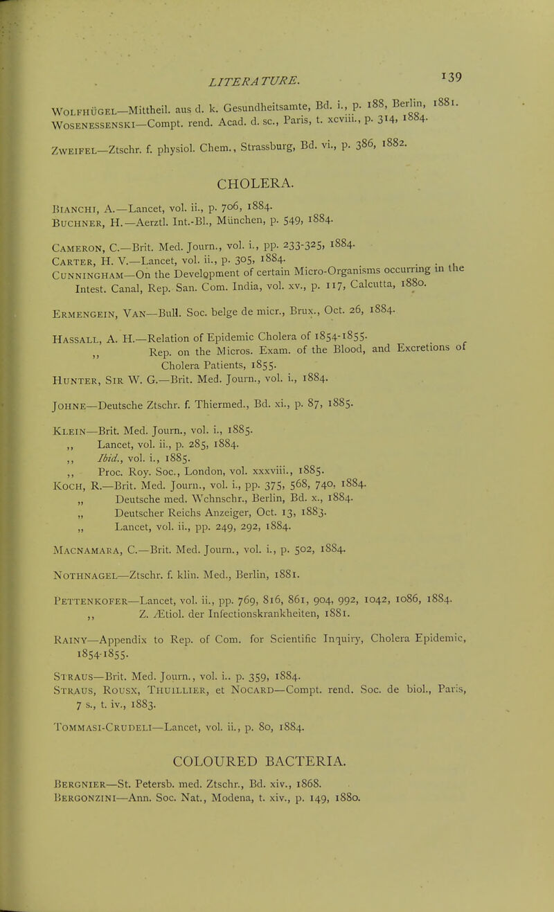 WOLFHUGEL-Mittheil. aus d. k. Gesundheitsamte, Bd. i., p. 188, Berlin, 1881. WOSENESSENSKI-Compt. rend. Acad. d. sc., Paris, t. xcvui., p. 314, i»«4- ZWEIFEL-Ztschr. f. physiol. Chem., Strassburg, Bd. vi., p. 386, 1882. CHOLERA. BiANCHi, A.—Lancet, vol. ii., p. 706, 1884. BuCHNER, H.—Aerztl. Int.-Bl., Munchen, p. 549, 1884. Cameron, C—Brit. Med. Journ., vol. i., pp. 233-325, 1884. Carter, H. V.—Lancet, vol. ii., p. 305. 1884. CUNNINGHAM-On the Development of certain Micro-Organisms occurrmg in the Intest. Canal, Rep. San. Com. India, vol. xv., p. 117, Calcutta, 1880. Ermengein, Van—Bull. Soc. beige de micr., Brux., Oct. 26, 1884. Hassall, A. H.—Relation of Epidemic Cholera of 1854-1855. Rep. on the Micros. Exam, of the Blood, and Excretions of Cholera Patients, 1855. Hunter, Sir W. G.—Brit. Med. Journ., vol. i., 1884. JOHNE—Deutsche Ztschr. f. Thiermed., Bd. xi., p. 87, 1885. Klein—Brit. Med. Journ., vol. i., 1885. ,, Lancet, vol. ii., p. 285, 1884. Ibid., vol. i., 1885. ,, Proc. Roy. Soc, London, vol. xxxviii., 1885. Koch, R.—Brit. Med. Journ., vol. i., pp. 375, 5^8, 74°: 1884. „ Deutsche med. Wchnschr., Berlin, Bd. x., 1884. „ Deutscher Reichs Anzeiger, Oct. 13, 1883. „ Lancet, vol. ii., pp. 249, 292, 1884. Macnamaea, C—Brit. Med. Journ., vol. i., p. 502, 1884. Nothnagel—Ztschr. f. klin. Med., Berlin, 1881. Pettenkofer—Lancet, vol. ii., pp. 769, 816, 861, 904, 992, 1042, 1086, 1884. ,, Z. .^tiol. der Infectionskiankheiten, 1881. Rainy—Appendix to Rep. of Com. for Scientific Inquiiy, Cholera Epidemic, 1854185s- Straus—Brit. Med. Journ., vol. i.. p. 359, 1884. Straus, Rousx, Tiiuillier, et Nocard—Compt. rend. Soc. de biol., Paris, 7 s., t. iv., 1883. Tommasi-Crudeli—Lancet, vol. ii., p. So, 1884. COLOURED BACTERIA. J5ERGNIER—St. Petersb. med. Ztschr., Bd. xiv., 1868. liERGONZiNi—Ann. Soc. Nat., Modena, t. xiv., p. 149, 1880.