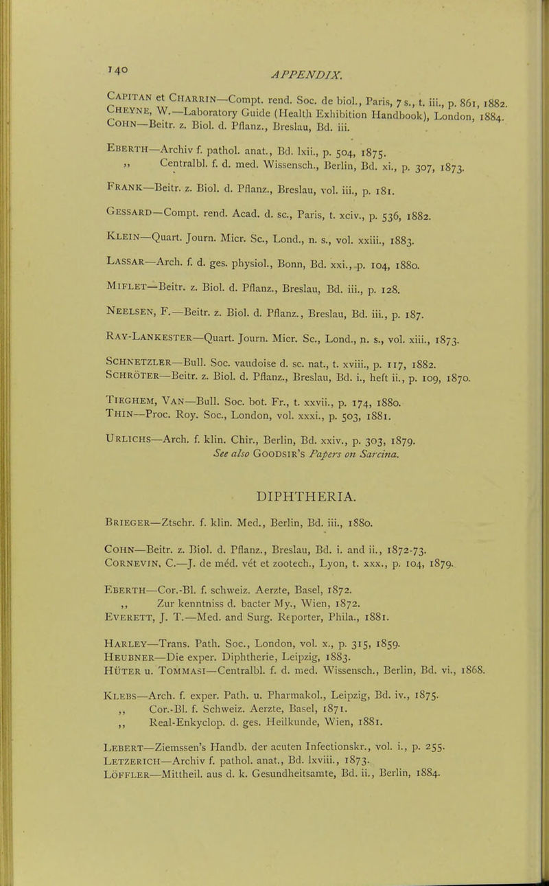 ^4° APPENDIX. Capitan et CHARRiN-Compt. rend. Soc. de biol., Paris, 7s., t. iii., p. 86i, 1882. L-HEYNE, W.—Laboratory Guide (Health Exhibition Handbook), London, 1884 COHN—Beitr. z. Biol. d. Pflanz., Breslau, Bd. iii. Eberth—Archiv f. pathol. anat., Bd. Ixii., p. 504, 1875. „ Centralbl. f. d. med. Wissensch., Berlin, Bd. xi., p. 307, 1873. Frank—Beitr. z. Biol. d. Pflanz., Breslau, vol. iii., p. 181. Gessard—Compt. rend. Acad. d. sc., Paris, t. xciv., p. 536, 1882. Klein—Quart. Journ. Micr. Sc., Lond., n. s., vol. xxiii., 1883. Lassar—Arch. f. d. ges. physiol., Bonn, Bd. xxi., p. 104, 1880. MiFLET—Beitr. z. Biol. d. Pflanz., Breslau, Bd. iii., p. 128. Neelsen, F.—Beitr. z. Biol. d. Pflanz., Breslau, Bd. iii., p. 187. Ray-Lankester—Quart. Journ. Micr. Sc., Lond., n. s., vol. xiii., 1873. Schnetzler—Bull. Soc. vaudoise d. sc. nat., t. xviii., p. 117, 1882. Schroter—Beitr. z. Biol. d. Pflanz., Breslau, Bd. i., heft ii., p. 109, 1870. Tieghem, Van—Bull. Soc. bot. Fr., t. xxvii., p. 174, 1880. Thin—Proc. Roy. Soc, London, vol. xxxi., p. 503, 1881. Urlxchs—Arch. f. klin. Chir., Berlin, Bd. xxiv., p. 303, 1879. See also Goodsir's Papers on Sarcina. DIPHTHERIA. Brieger—Ztschr. f. klin. Med., Berlin, Bd. iii., 1880. Cohn—Beitr. z. Biol. d. Pflanz., Breslau, Bd. i. and ii., 1872-73. Cornevin, C.—^J. de med. vet et zootech., Lyon, t. xxx., p. 104, 1879.. Eberth—Cor.-Bl. f. schweiz. Aerzte, Basel, 1872. ,, Zur kenntniss d. bacter My., Wien, 1872. Everett, J. T.—Med. and Surg. Reporter, Phila., 1881. Harley—Trans. Path. Soc, London, vol. x., p. 315, 1859. Heubner—Die exper. Diphtheric, Leipzig, 1883. Huter u. Tommasi—Centralbl. f. d. med. Wissensch., Berlin, Bd. vi., 1868. Ki.ebs—Arch. f. exper. Path. u. Pharmakol., Leipzig, Bd. iv., 1S75. ,, Cor.-Bl. f. Schweiz. Aerzte, Basel, 1871. ,, Real-Enkyclop. d. ges. Heilkunde, Wien, 1881. Lebert—Ziemssen's Handb. der acuten Infectionskr., vol. i., p. 255. Letzerich—Archiv f. pathol. anat., Bd. Ixviii., 1873.