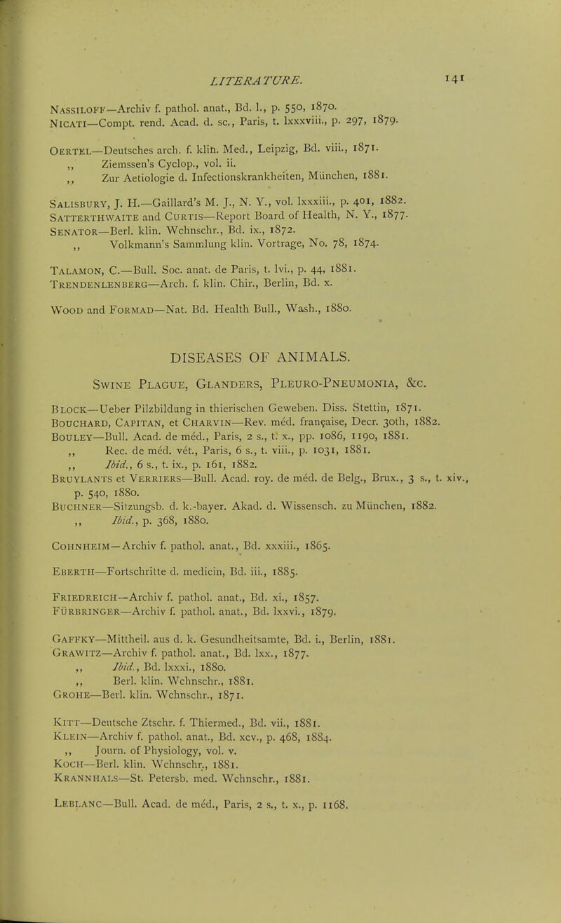 Nassiloff—Archiv f. pathol. anat., Bd. 1., p. 550, 1870. NiCATi—Compt. rend. Acad. d. sc., Paris, t. Ixxxviii., p. 297, 1879. Oertel—Deutsches arch. f. klin. Med., Leipzig, Bd. viii., 1871. ,, Ziemssen's Cyclop., vol. ii. ,, Zur Aetiologie d. Infectionskrankheiten, Miinchen, 1881. Salisbury, J. H.—Gaillard's M. J., N. Y., vol. Ixxxiii., p. 401, 1882. Satterthwaite and Curtis—Report Board of Health, N. Y., 1877. Senator—Berl. klin. Wchnschr., Bd. ix., 1872. ,, Volkmann's Sammlung klin. Vortrage, No. 78, 1874. Talamon, C—Bull. Soc. anat. de Paris, t. Ivi., p. 44, 1881. Trendenlenberg—Arch. f. klin. Chir., Berlin, Bd. x. Wood and Formad—Nat. Bd. Health Bull., Wash., 1880. DISEASES OF ANIMALS. Swine Plague, Glanders, Pleuro-Pneumonia, &c. Block—Ueber Pilzbildung in thierischen Geweben. Diss. Stettin, 1871. Bouchard, Capitan, et Charvin—Rev. med. fran9aise. Deer. 30th, 1882. BoULEY—Bull. Acad, de med., Paris, 2 s., t. x., pp. 1086, 1190, 1881. ,, Rec. de med. vet., Paris, 6 s., t. viii., p. 1031, 1881. ,, Ibid., 6 s., t. ix., p. 161, 1882. Bruylants et Verriers—Bull. Acad. roy. de med. de Belg., Brux., 3 s., t. xiv., p. 540, 1880. Buchner—Sitzungsb. d. k.-bayer. Akad. d. Wissensch. zu Miinchen, 1882. Ibid., p. 368, 1880. COHNHEIM—Archiv f. pathol. anat., Bd. xxxiii., 1865. Eberth—Fortschritte d. medicin, Bd. iii., 1885. Friedreich—Archiv f. pathol. anat., Bd. xi., 1857. Furbringer—Archiv f. pathol. anat., Bd. Ixxvi., 1879. Gaffky—Mittheil. aus d. k. Gesundheitsamte, Bd. i., Berlin, 1881. Grawitz—Archiv f. pathol. anat., Bd. Ixx., 1877. ,, Ibid., Bd. L\,xxi., 1880. ,, Berl. klin. Wchnschr., 1881. Grohe—Berl. klin. Wchnschr., 1871. KiTT—Deutsche Ztschr. f. Thiermed., Bd. vii., 1881. Klein—Archiv f. pathol. anat., Bd. xcv., p. 468, 1884. ,, Journ. of Physiology, vol. v. Koch—Berl. klin. Wchnschr., 1881. Krannhals—St. Petersb. med. Wchnschr., 1881. Leglanc—Bull. Acad, de med., Paris, 2 s., t. x., p. 1168.