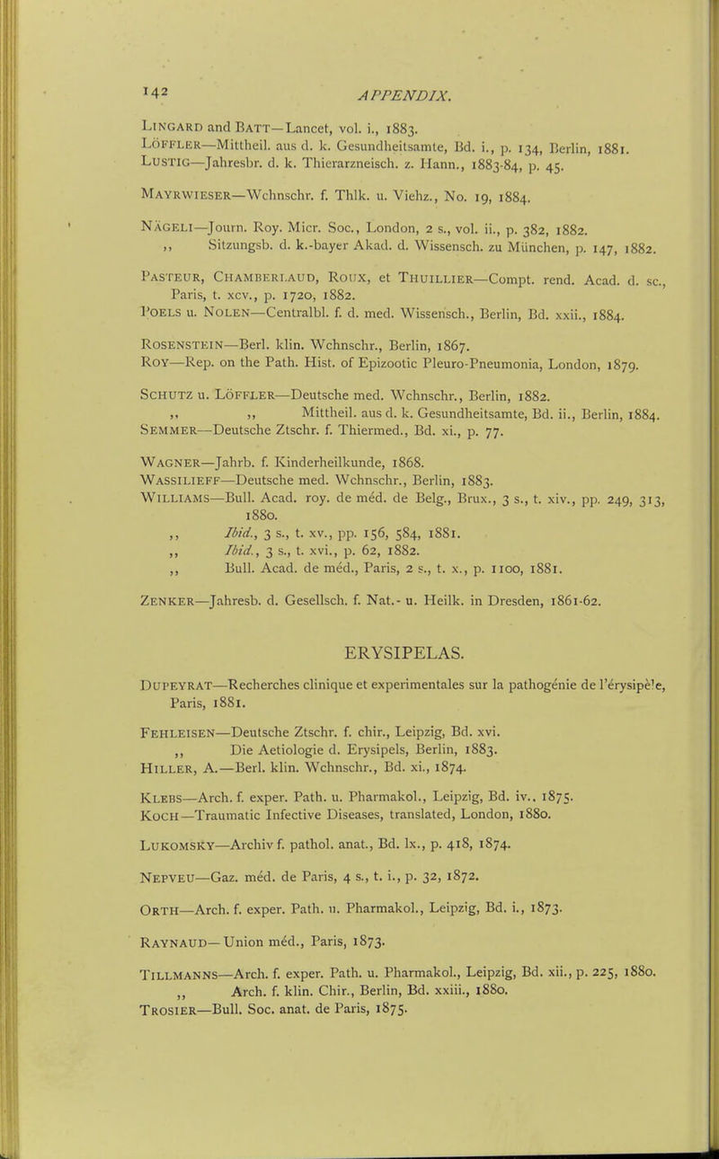 LiNGARD and Batt—Lancet, vol. i., 1883. LoFFLER—Mittheil. aus d. k. Gesundheitsamte, Bd. i., p. 134, Berlin, 1881. LusTiG—Jahresbr. d. k. Thierarzneisch. z. Hann., 1883-84, p. 45. Mayrwieser—Wchnschr. f. Thik. u. Viehz., No. 19, 1884. Nageli—Journ. Roy. Micr. Soc, London, 2 s., vol. ii., p. 382, 1882. Sitzungsb. d. k.-bayer Akad. d. Wissensch. zu Miinchen, p. 147, 1882. Pasteur, Chamberi.aud, Roux, at Thuillier—Compt. rend. Acad. d. sc., Paris, t. xcv., p. 1720, 1882. POELS u. NOLEN—Centralbl. f. d. med. Wissensch., Berlin, Bd. xxii., 1884. RosENSTEiN—Berl. klin. Wchnschr., Berlin, 1867. Roy—Rep. on the Path. Hist, of Epizootic Pleuro-Pneumonia, London, 1879. SCHUTZ u. LoFFLER—Deutsche med. Wchnschr., Berlin, 1882. ,, Mittheil. aus d. k. Gesundheitsamte, Bd. ii., Berlin, 1884. Semmer—Deutsche Ztschr. f. Thiermed., Bd. xi., p. 77. Wagner—Jahrb. f. Kinderheilkunde, 1868. Wassilieff—Deutsche med. Wchnschr., Berlin, 1S83. Williams—Bull. Acad. roy. de med. de Belg., Brux., 3 s., t. xiv., pp. 249, 313, 1880. ,, Ibid., 3 s., t. XV., pp. 156, 584, 1881. ,, Ibid., 3 s., t. xvi., p. 62, 1882. ,, Bull. Acad, de med., Paris, 2 s., t. x., p. iioo, 1881. Zenker—^Jahresb. d. Gesellsch. f. Nat.- u. Heilk. in Dresden, 1861-62. ERYSIPELAS. DUPEYRAT—Recherches clinique et experimentales sur la pathogenic de I'erysipele, Paris, 1881. Fehleisen—Deutsche Ztschr. f. chir., Leipzig, Bd. xvi. ,, Die Aetiologie d. Erysipels, Berlin, 1883. HiLLER, A.—Berl. klin. Wchnschr., Bd. xi., 1874. Klebs—Arch. f. exper. Path. u. Pharmakol., Leipzig, Bd. iv.. 1875. Koch—Traumatic Infective Diseases, translated, London, 1880. LUKOMSKY—Archivf. pathol. anat., Bd. Ix., p. 418, 1874. Nepveu—Gaz. med. de Paris, 4 s., t. i., p. 32, 1872, Orth—Arch. f. exper. Path. u. Pharmakol., Leipzig, Bd. i., 1873. Raynaud—Union med., Paris, 1873. Tillmanns—Arch. f. exper. Path. u. Pharmakol., Leipzig, Bd. xii., p. 225, 1880. ,, Arch. f. klin. Chir., Berlin, Bd. xxiii., 1880. Trosier—Bull. Soc. anat. de Paris, 1875.