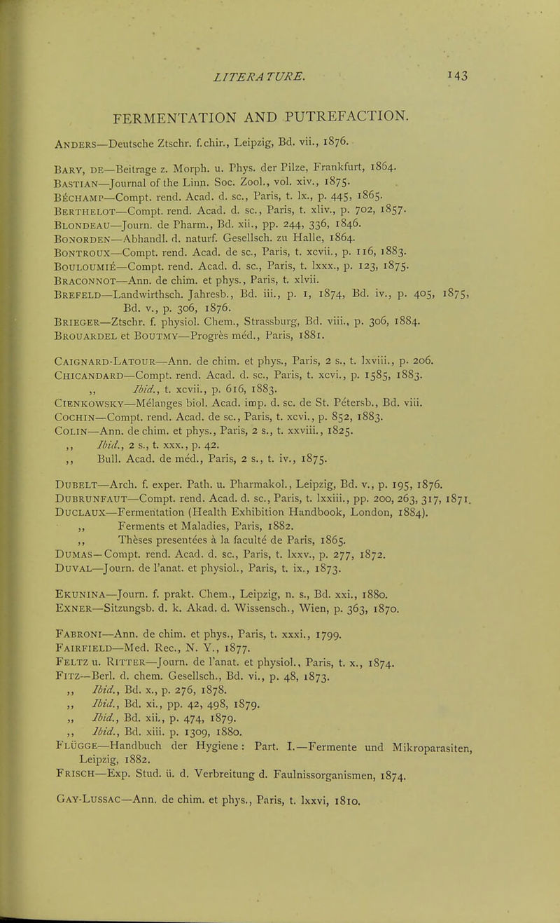 FERMENTATION AND PUTREFACTION. Anders—Deutsche Ztschr. f.chir., Leipzig, Bd. vii., 1876. Bary, de—Beitrage z. Morph. u. Pliys. der Pilze, Frankfurt, 1864. Bastian—Journal of the Linn. Soc. Zool., vol. xiv., 1875. Bechamp—Compt. rend. Acad. d. sc., Paris, t. Ix., p. 445, 1865. Berthelot—Compt. rend. Acad. d. sc., Paris, t. xliv., p. 702, 1857. Blondeau—Journ. de Pharm., Bd. xii., pp. 244, 336, 1846. BoNORDEN—Abhandl. d. naturf. Gesellsch. zu Halle, 1864. BoNTROtrx—Compt. rend. Acad, de sc., Paris, t. xcvii., p. 116, 1883. Bouloumie—Compt. rend. Acad. d. sc., Paris, t. Ixxx., p. 123, 1875. Braconnot—Ann. de chim. et phys., Paris, t. xlvii. Brefeld—Landwirthsch. Jahresb., Bd. iii., p. i, 1874, Bd. iv., p. 405, 1875, Bd. v., p. 306, 1876. Brieger—Ztschr. f. physiol. Chem., Strassburg, Bd. viii., p. 306, 1884. Brouardel et Boutmy—Progresmed., Paris, 1881. Caignard-LATOUR—Ann. de chim. et phys., Paris, 2 s., t. Ixviii., p. 206. Chicandard—Compt. rend. Acad. d. sc., Paris, t. xcvi., p. 1585, 1883. ,, Ibid., t. xcvii., p. 616, 1883. ClENKOWSKY—Melanges biol. Acad. imp. d. sc. de St. Petersb., Bd. viii. Cochin—Compt. rend. Acad, de sc., Paris, t. xcvi., p. 852, 1883. Colin—Ann. de chim. et phys., Paris, 2 s., t. xxviii., 1825. ,, Ibid., 2 s., t. XXX., p. 42. ,, Bull. Acad, de raed., Paris, 2 s., t. iv., 1875. Dubelt—Arch. f. exper. Path. u. Pharmakol., Leipzig, Bd. v., p. 195, 1876. DuBRUNFAUT—Compt. rend. Acad. d. sc., Paris, t. Ixxiii., pp. 200, 263, 317, 1871. DucLAUX—Fermentation (Health Exhibition Handbook, London, 1884). ,, Ferments et Maladies, Paris, 1882. ,, Theses presentees a la faculte de Paris, 1865. Dumas—Compt. rend. Acad. d. sc., Paris, t. Ixxv., p. 277, 1S72. Duval—^Journ. de I'anat. et physiol., Paris, t. ix., 1873. Ekunina—Journ. f. prakt. Chem., Leipzig, n. s., Bd. xxi., 1880. Exner—Sitzungsb. d. k. Akad. d. Wissensch., Wien, p. 363, 1870. Fabroni—Ann. de chim. et phys., Paris, t. xxxi., 1799. Fairfield—Med. Rec, N. Y., 1877. Feltz u. RiTTER—Journ. de I'anat. et physiol., Paris, t. x., 1874. FiTZ—Berl. d. chem. Gesellsch., Bd. vi., p. 48, 1873. ,, Ibid., Bd. X., p. 276, 1878. ,, Ibid., Bd. xi., pp. 42, 498, 1879. „ Ibid., Bd. xii,, p. 474, 1879. ,, Ibid., Bd. xiii. p. 1309, 1880. Flugge—Handbuch der Hygiene: Part. I.—Fermente und Mikroparasiten, Leipzig, 1882. Frisch—Exp. Stud. ii. d. Verbreitung d. Faulnissorganismen, 1874. Gay-Lussac—Ann. de chim. et phys., Paris, t. Ixxvi, 1810.