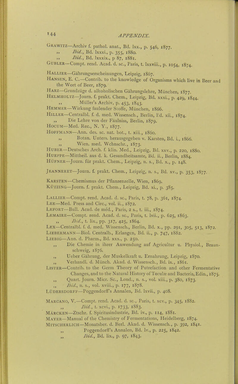'44 Grawitz—Archiv f. pathol. anat., Bd. Ixx., p. 546, 1877. Ibid., Bd. Ixxxi., p. 355, 1880. ,, Ibid., Bd. Ixxxix., p 87, i88i. GUBLER—Compt. rend. Acad. d. sc., Paris, t. Ixxviii., p. 1054, 1874. Hallier—Gahrungserscheinungen, Leipzig, 1867. Hansen, E. C—Contrib. to the knowledge of Organisms which live in Beer and the Wort of Beer, 1879. Harz—Grundziige d. alkoholischcn Gahrungslehre, Miinchen, 1877. Helmholtz—Journ. f. prakt. Chem., I-eipzig, Bd. xxxi., p. 429, 1844. ,, Miiller's Archiv, p. 453, 1843. Hemmer—Wirkung faulender Stoffe, Miinchen, 1866. HiLLER—Centralbl. f. d. med. Wissensch., Berlin, I:'d. xii., 1874. Die Lehre von der Fiiulniss, Berlin, 1879. HocuM—Med. Rec, N. Y., 1877. Hoffmann—Ann. des. sc. nat. hot., t. xiii., i860. Botan. Unters. herausgegeben v. Karsten, Bd. i., 1866. ,, Wien. med. Wchnschr., 1873. HUBER—Deutsches Arch. f. klin. Med., Leipzig, Bd. xxv., p. 220, 1880. HUEPPE—Mittheil. aus d. k. Gesundheitsamte, Bd. ii., Berlin, 1884. HuFNER—Journ. fiir prakt. Chem., Leipzig, n. s., Bd. x., p. 148. Jeanneret—Jomn. f. prakt. Chem., Leipzig, n. s., Bd. xv., p. 353, 1877. Karsten—Chemismus der Pflanzenzelle, Wien, 1869. KuTZiNG—Journ. f. prakt. Chem., Leipzig, Bd. xi., p. 385. Lallier—Compt. rend. Acad. d. sc., Paris, t. 78, p. 361, 1874. Lee—Med. Press and Circ, vol. ii., 1872. Lefort—Bull. Acad, de med., Paris, 2 s., t. iii., 1874. Lemaire—Compt. rend. Acad. d. sc., Paris, t. Ivii., p. 625, 1863. „ Ibid., t. lix., pp. 317, 425, 1864. Lex—Centralbl. f. d. med. Wissensch., Berlin, Bd. x., pp. 291, 305, 513, 1872. LiEBERMANN—Biol. Ccntralb., Erlangen, Bd. ii., p. 747, 18S2. LlEBiG—Ann. d. Pharm., Bd. xxx., p. 250. ,, Die Chemie in ihrer Anwendung auf Agricultur u. Physiol., Braun- schweig, 1876. Ueber Gahrung, der Muskelkraft u. Ernahrung, Leipzig, 1870. Verhandl. d. Miinch. Akad. d. Wissensch., Bd. ix., 1861. Lister—Contrib. to the Germ Theory of Putrefaction and other Fermentative Changes, and to the Natural History of Torulre and Bacteria, Edin., 1S75. ,, Quart. Journ. Micr. Sc., Lond., n. s., vol. xiii., p. 380, 1873. ,, Ibid., n. s., vol. xviii., p. 177, 1878. LUDERSDORFF—Poggendorffs Annalen, Bd. Ixvii., p. 408. Marcano, V.—Compt. rend. Acad. d. sc., Paris, t. xcv., p. 345, 1SS2. Ibid, t. xcvi., p. 1733, 1883. Marcken—Ztschr. f. Spiritusindustrie, Bd. iv., p. 114, 1S81. Mayer—Manual of the Chemistry of Fermentations, Heidelberg, 1874. MrrscHERLiCH—Monatsber. d. Berl. Akad. d. Wissensch., p. 392, 1841. M Poggendorffs Annalen, Bd. Iv., p. 225, 1842. Ibid., Bd. lix., p. 97, 1843.