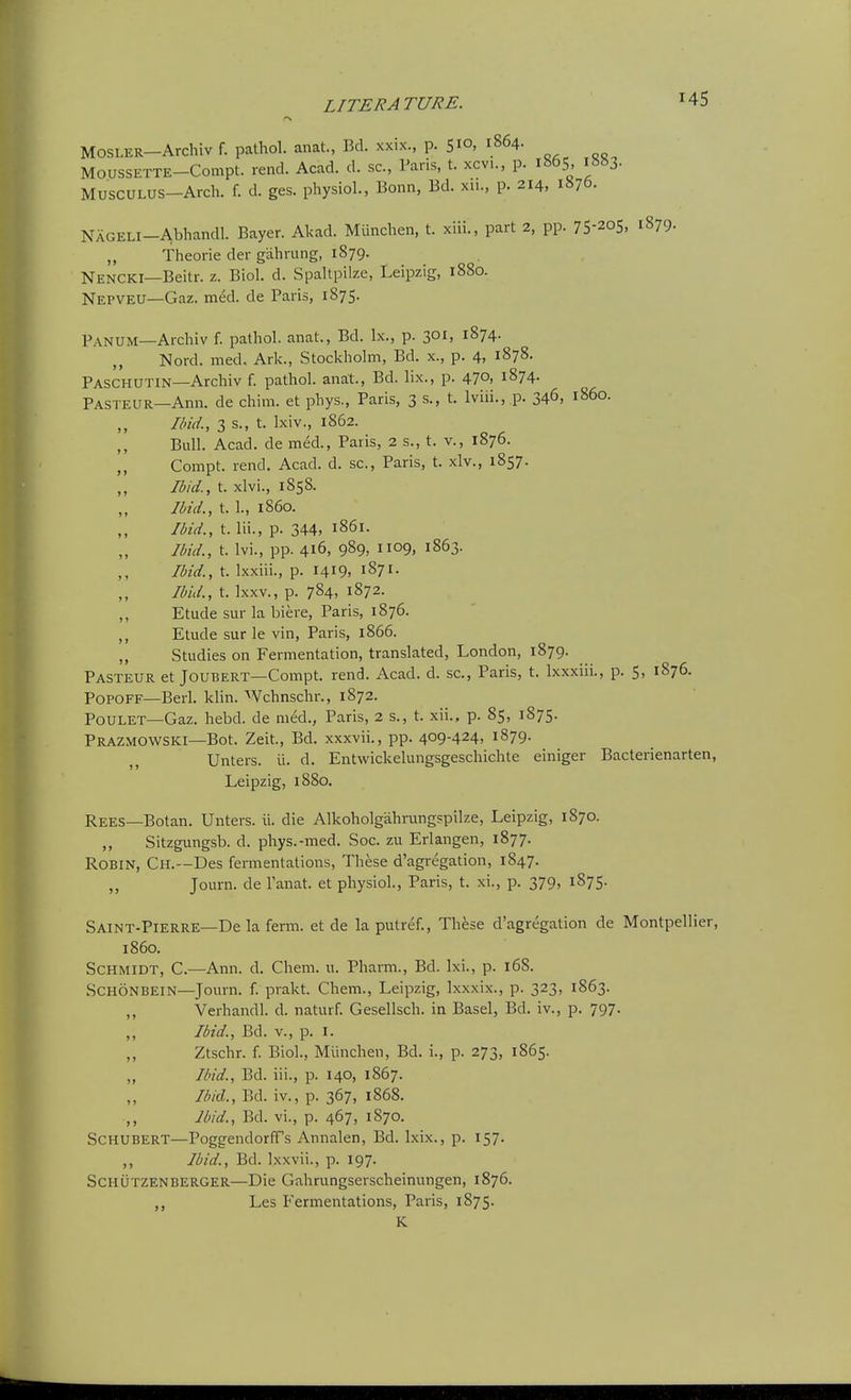 MOSLER-Archiv f. pathol. anat., Bd. xxix., p. 510, 1864. MoussETTE-Compt. rend. Acad. d. sc., Paris, t. xcvi., p. i«65, i883- MUSCULUS-Arch. f. d. ges. physiol., Bonn, Bd. xu., p. 214, 1876- NAGELi-Abhandl. Bayer. Akad. Munchen, t. xiii., part 2, pp. 7S-205. 1879. „ Theorie der g'ahrung, 1879. Nencki—Beitr. z. Biol. d. Spaltpiize, Leipzig, 1880. Nepveu—Gaz. med. de Paris, 1875. Panum—Archiv f. pathol. anat., Bd. Ix., p. 301, 1874. ,, Nord. med. Ark., Stockholm, Bd. x., p. 4, 1878. Paschutin—Archiv f. pathol. anat., Bd. lix., p. 470, 1874. Pasteur—Ann. de chim. et phys, Paris, 3 s., t. Iviii., p. 34^, i860. Ibid., 3 s., t. Ixiv., 1862. Bull. Acad, de med., Paris, 2 s., t. v., 1876. ,, Compt. rend. Acad. d. sc., Paris, t. xlv., 1857. Ibid., t. xlvi., 1858. Ibid., t. 1., i860. Ibid., t. Hi., p. 344. 1861. Ibid., t. Ivi., pp. 416, 989, 1109, 1863. Ibid., t. Ixxiii., p. 1419. 1871. Ibid., t. Ixxv., p. 784, 1872. ,, Etude sur la biere, Paris, 1876. ,, Etude sur le vin, Paris, 1866. „ Studies on Fermentation, translated, London, 1879. Pasteur et Joubert—Compt. rend. Acad. d. sc., Paris, t. Ixxxiii., p. 5, 1876. PoPOFF—Berl. klin. Wchnschr., 1872. POULET—Gaz. hebd. de med., Paris, 2 s., t. xii., p. 85, 1875. Prazmowski—Bot. Zeit., Bd. xxxvii., pp. 409-424, 1879. Unters. ii. d. Entwickelungsgeschichte einiger Bacterienarten, Leipzig, 1880. Rees—Botan. Unters. \\. die Alkoholgahrungspilze, Leipzig, 1870. ,, Sitzgungsb. d. phys.-med. Soc. zu Erlangen, 1877. Robin, Ch.—Des fermentations, These d'agregation, 1847. ,, Journ. de I'anat. et physiol., Paris, t. xi., p. 379, 1875. Saint-Pierre—De la fenn. et de laputref.. These d'agregation de Montpellier, i860. Schmidt, C.—Ann. d. Cham. 11. Pharm., Bd. Ixi., p. 168. SCHONBEIN—Journ. f. prakt. Chem., Leipzig, Ixxxix., p. 323, 1863. Verhandl. d. naturf. Gesellsch. in Basel, Bd. iv., p. 797. Ibid., Bd. v., p. I. Ztschr. f. Biol., Miinchen, Bd. i., p. 273, 1865. Ibid., Bd. iii., p. 140, 1867. Ibid., Bd. iv., p. 367, 1868. Ibid., Bd. vi., p. 467, 1870. Schubert—Poggendorffs Annalen, Bd. Ixix., p. 157. ,, Ibid., Bd. Ixxvii., p. 197. Schutzenberger—Die Gahrungserscheinungen, 1876. Les B'ermentations, Paris, 1875. K