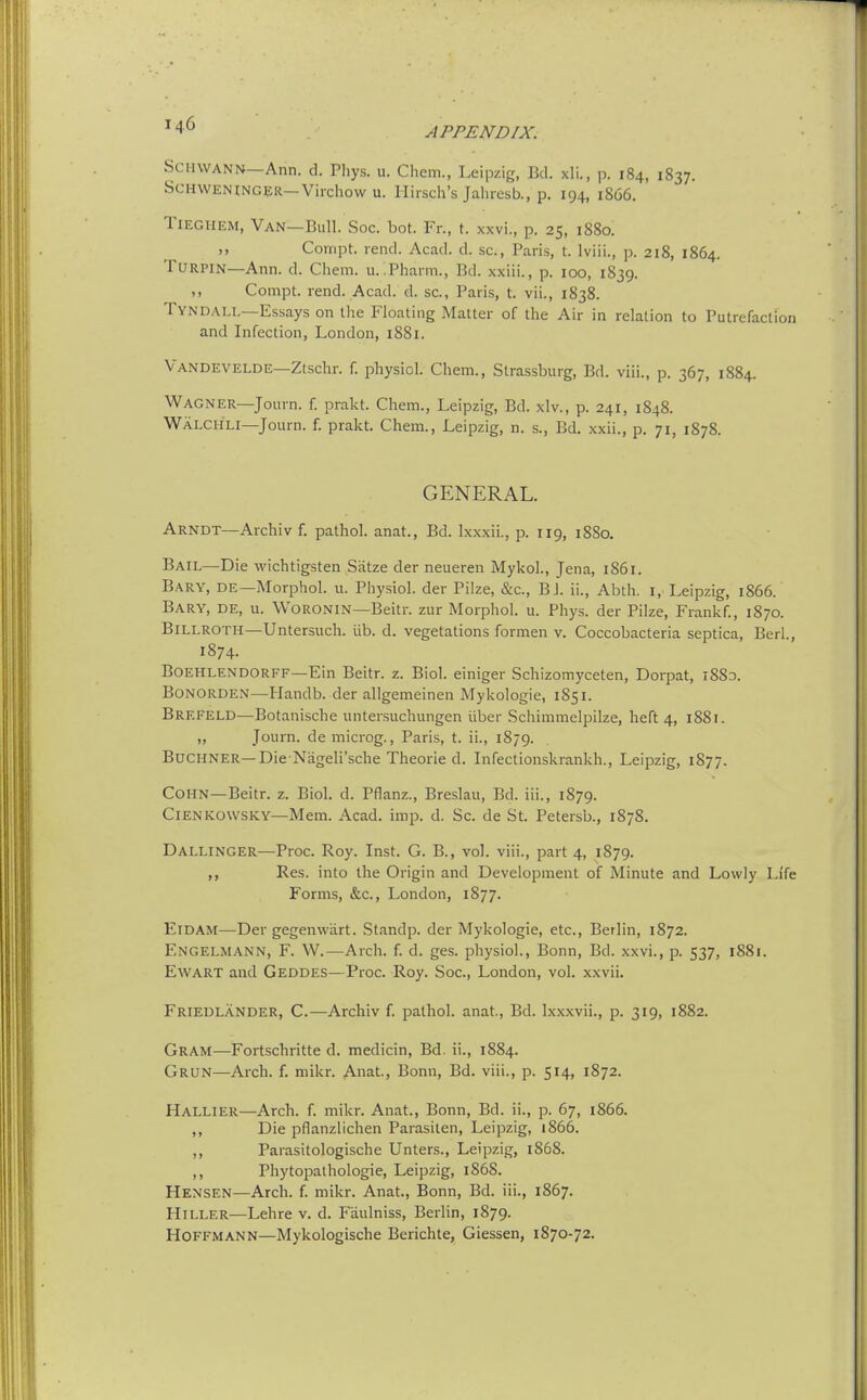 APPENDIX. Schwann—Ann. d. Phys. u. Chem., Leipzig, Bel. xli., p. 184, 1837. Schweninger—Virchow u. Ilirsch's Jahrcsb., p. 194, 1866. TiEGHEM, Van—Bull. Soc. bot. Fr., t. xxvi., p. 25, 1880.  Corript. rend. Acad. d. sc., Paris, t. Iviii., p. 218, 1864. Turpin—Ann. d. Chem. u. Pharm., Bd. xxiii., p. 100, 1839. ,, Compt. rend. Acad. d. sc., Paris, t. vii., 1838. TyndALL—Essays on llie Floating Matter of the Air in relation to Putrefactii and Infection, London, 1881. Vandevelde—Ztschr. f. physiol. Chem., Strassburg, Bd. viii., p. 367, 1884. Wagner—Journ. f. prakt. Chem., Leipzig, Bd. xlv., p. 241, 1848. WaLCIILI—Journ. f. prakt. Chem., Leipzig, n. s., Bd. xxii., p. 71, 1878. GENERAL. Arndt—Archiv f. pathol. anat., Bd. Ixxxii., p. 119, 1880. Bail—Die wichtigsten Satze der neueren Mykol., Jena, i85i. Bary, de—Alorphol. u. Physiol, der Pilze, &c., BJ. ii., Abth. i, Leipzig, 1866. Bary, de, u. Woronin—Beitr. zur Morphol. u. Phys. der Pilze, Frankf., 1870. Billroth—Untersuch. iib. d. vegetations formen v. Coccobacteria septica, Berl, 1874. BOEHLENDORFF—Ein Beitr. z. Biol, einiger Schizomyceten, Dorpat, i88x Bonorden—Handb. der allgemeinen Mykologie, 1851. Brefeld—Botanische untersuchungen iiber Schimmelpilze, heft 4, 1881. „ Journ. de microg., Paris, t. ii., 1879. BUCHNER—Die Nageli'sche Theoi-Ie d. Infectionskrankh., Leipzig, 1877. Cohn—Beitr. z. Biol. d. Pfianz., Breslau, Bd. iii., 1879. ClENKOWSKY—Mem. Acad. imp. d. Sc. de St. Petersb., 1878. Dallinger—Proc. Roy. Inst. G. B., vol. viii., part 4, 1879. Res. into the Origin and Development of Minute and Lowly Life Forms, &c., London, 1877. ElDAM—Der gegenwiirt. Standp. der Mykologie, etc., Berlin, 1872. Engelmann, F. W.—Arch. f. d. ges. physiol., Bonn, Bd. xxvi., p. 537, 1881. EwART and Geddes—Proc. Roy. Soc, London, vol. xxvii. Friedlander, C.—Archiv f. pathol. anat., Bd. Ixxxvii., p. 319, 1882. Gram—Fortschritte d. medicin, Bd. ii., 1884. Grun—Arch. f. mikr. Anat., Bonn, Bd. viii., p. 514, 1872. Hallier—Arch. f. mikr. Anat., Bonn, Bd. ii., p. 67, 1866. ,, Die pflanzlichen Parasilen, Leipzig, 1866. ,, Parasitologische Unters., Leipzig, 1868. ,, Phytopathologie, Leipzig, 186S. Hensen—Arch. f. mikr. Anat., Bonn, Bd. iii., 1867. HiLLER—Lehre v. d. Faulniss, Berlin, 1879. Hoffmann—Mykologische Berichte, Giessen, 1870-72.