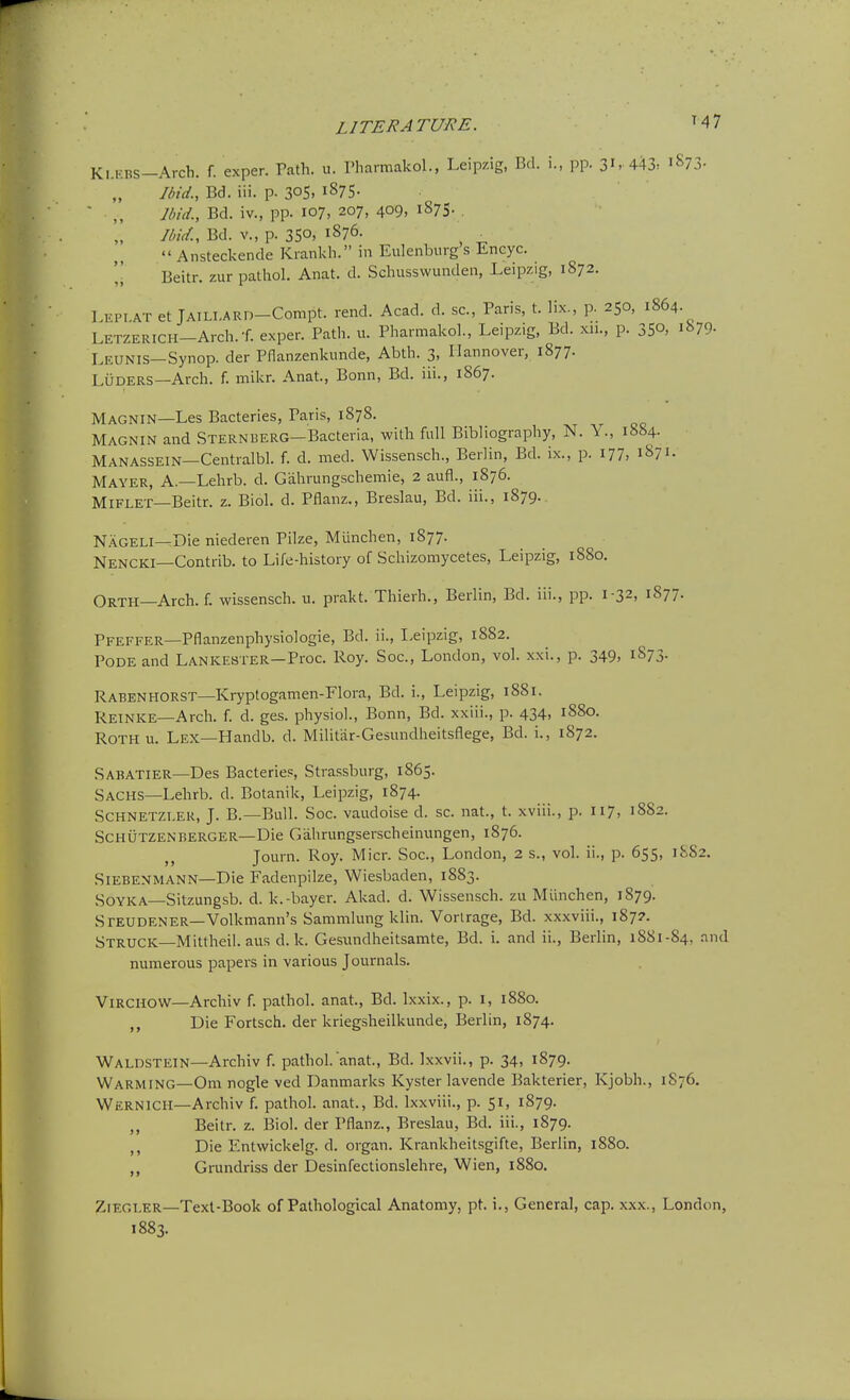 K,.KBS-Arch. f. exper. Path. u. Pharmakol., Leipzig, Bd. i., pp. 31- 443. 1873. Ibid., Bd. iii. p. 30S. i875- Ibid., Bd. iv., pp. 107, 207, 409, 1875. . IbicL, Bd. v., p. 350, 1876.  Ansteckende Krankh. in Eulenburg's Encyc. Beitr. zur pathol. Anat. d. Schussvvunden, Leipzig, 1872. LEPI.AT et jAiLi-ARn-Conipt. rend. Acad. d. sc., Paris, t. lix., p. 250, 1864. LETZERICH-Arch.f. exper. Path. u. Pharmakol., Leipzig, Bd. xii., p. 350, 15^79- Leunis—Synop. der Pflanzenkunde, Abth. 3, Hannover, 1877. LuDERS—Arch. f. mikr. Anat., Bonn, Bd. iii., 1867. Magnin—Les Bacteries, Paris, 1878. Magnin and STERNUERG-Bacteria, with full Bibliography, N. \ ., 1884. Manassein—Centralbl. f. d. med. Wissensch., Berlin, Bd. ix., p. I77> 1871. Mayer, A.—Lehrb. d. Gahrungschemie, 2 aufl., 1876. MiFLET—Beitr. z. Biol. d. Pflanz., Breslau, Bd. iii., 1879. N.\GELi—Die niederen Pike, Miinchen, 1877. Nencki—Contrib. to Life-history of Schizomycetes, Leipzig, 1880. Orth—Arch. f. wissensch. u. prakt. Thierh., Berlin, Bd. iii., pp. 1-32, 1877. Pfeffer—Pflanzenphysiologie, Bd. ii., Leipzig, 1882. PODE and Lankester—Proc. Roy. Soc, London, vol. xxi., p. 349, 1873. Rabenhorst—Kryptogamen-Flora, Bd. i., Leipzig, 1881. Reinke—Arch. f. d. ges. physiol., Bonn, Bd. xxiii., p. 434, 1880. RoTHu. Lex—Handb. d. Militar-Gesundheitsflege, Bd. i., 1872. Sabatier—Des Bacteries, Strassburg, 1865. Sachs—Lehrb. d. Botanik, Leipzig, 1874. SCHNETZI.ER, J. B.—Bull. Soc. vaudoise d. sc. nat., t. xviii., p. 117, 1882. Schutzenberger—Die Gahrungserscheinungen, 1876. Journ. Roy. Micr. Soc, London, 2 s., vol. ii., p. 655, 1S82. Siebenmann—Die Fadenpilze, Wiesbaden, 1883. SOYKA—Sitzungsb. d. k.-bayer. Akad. d. Wissensch. zu Miinchen, 1879. Steudener—Volkmann's Sammlung klin. Vorlrage, Bd. xxxviii., 1877. Struck—Mittheii. aus d. k. Gesundheitsamte, Bd. i. and ii., Berlin, 1881-84, .and numerous papers in various Journals. ViRCHOW—Archiv f. pathol. anat., Bd. Ixxix., p. i, 1880. ,, Die Fortsch. der kriegsheilkunde, Berlin, 1874. Waldstein—Archiv f. pathol. anat., Bd. Ixxvii., p. 34, 1879. Warming—Om nogle ved Danmarks Kyster lavende Bakterier, Kjobh., 1S76. Wernicii—Archiv f. pathol. anat., Bd. Ixxviii., p. 51, i879- ,, Beitr. z. Biol, der Pflanz., Breslau, Bd. iii., 1879. ,, Die Entwickelg. d. organ. Krankheitsgifte, Berlin, 1880. ,, Grundriss der Desinfectionslehre, Wien, 1880. ZiEGT.ER—Text-Book of Pathological Anatomy, pt. i., General, cap. xxx., London, 1883.