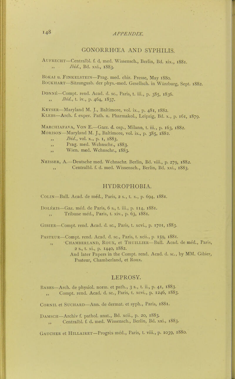 GONORRHCEA AND SYPHILIS. AUKRECHT—Centralbl. f. d. med. Wissensch., Berlin, Bd. xix., 1881. ,, Ibid., Bd. xxi., 1883. HoKAi u. FINKELSTEIN—Prag. med. chir. Presse, May 1880. BoCKHART—Sitzungusb. der phys.-med. Gesellsch. in Wiirzburg, Sept. 1882. Donne—Compt. rend. Acad. d. sc., Paris, t. iii., p. 385, 1836. Ibid., t. iv., p. 464, 1837. Keyser—Maryland M. J-, Baltimore, vol. ix., p. 481, 1882. Klebs—Arch. f. exper. Path. u. Pharmakol., Leipzig, Bd. x., p. 161, 1879. Marchiafava, Von E.—Gazz. d. osp., Milano, t. iii., p. 163, 1882. MORISON—Maryland M. J., Baltimore, vol. ix., p. 385, 1882. ,, Ibid., vol. X., p. 1, 1883. ,, Prag. med. Wchnschr., 1883. ,, Wien. med. Wchnschr., 1883. Neisser, a.—Deutsche med. Wchnschr. Berlin, Bd. viii., p. 279, 1882. ,, Centralbl. f. d. med. Wissensch., Berlin, Bd. xxi., 1883. HYDROPHOBIA. Colin—Bull. Acad, de me'd., Paris, 2 s., t. x., p. 694, 1881. DOLKRIS—Gaz. med. de Paris, 6 s., t. iii., p. 114, 1881. ,, Tribune med., Paris, t. xiv., p. 63, 1881. Gihier—Compt. rend. Acad. d. .sc., Paris, t. xcvi., p. 1701, 1883. Pasteur—Compt. rend. Acad. d. sc., Paris, t. xcii., p. 159, 1881. „ Chamberland, Roux, et Thuillier—Bull. Acad, de med.. Pan 2 s., t. xi., p. 1440, 1882. And later Papers in the Compt. rend. Acad. d. sc., by MM. Gibie; Pasteur, Chamberland, et Roux. LEPROSY. Habes—Arch, de physiol. norm, et path., 3 s., t. ii., p. 41, 1883. ,, Compt. rend. Acad. d. sc., Paris, t. xcvi., p. 1246, 1883. CORNIL et SuCHARD—Ann. de dermat. et syph., Paris, 1881. Damsch—Archiv f. pathol. anat., Bd. xcii., p. 20, 1883. ,, Centralbl. f. d. med. Wissensch., Berlin, Bd. xxi., 1883. Gaucher et Hillairet—Progres med., Paris, t. viii., p. 1039, 1880.