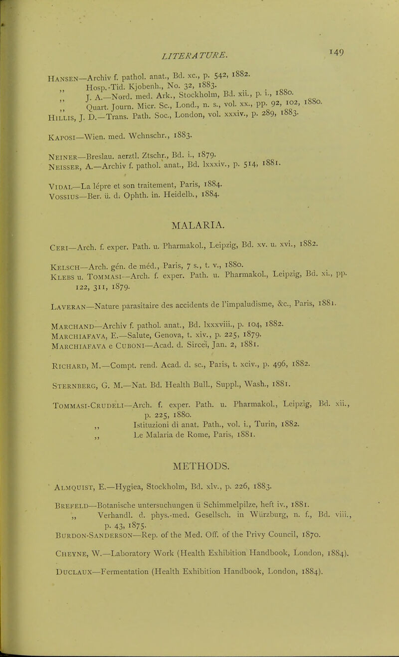 Hansen—Archiv f. pathol. anat., Bd. xc, p. 542, 1882. Hosp.-Ticl. Kjobenh., No. 32, 1883. T A.-Nord. med. Ark., Stockholm, Bd. xii., p. 1., 1880. Quart. Journ. Micr. Sc., Lond., n. s., vol. xx., pp. 92, 102, 1880. HlLLis, J. b.-Trans. Path. Soc, London, vol. xxxiv., p. 289, ib«3. Kaposi—Wien. med. Wchnschr., 1883. Neiner—Breslau. aerztl. Ztschr., Bd, i., 1879. Neisser, a.—Archiv f. pathol.'anat., Bd. Ixxxiv., p. 514, 1881. ViDAL—La lepre et son traitement, Paris, 1884. Vossius—Ber. ii. d; Ophth. in. Heidelb., 1884 MALARIA. Ceri—Arch. f. exper. Path. u. Pharmakol., Leipzig, Bd. xv. u. xvi., 1882. Kelsch—Arch. gen. de med., Paris, 7 s., t. v., 1880. Klebs u. Tommasi—Arch. f. exper. Path. u. Pharmakol., Leipzig, Bd. xi., pp. 122, 311, 1879. Laveran—Natm-e parasitaire des accidents de rimpaludisme, &c., Paris, 1881. Marchand—Archiv f. pathol. anat., Bd. Ixxxviii., p. 104, 1882. Marchiafava, E.—Salute, Geneva, t. xiv., p. 225, 1879. Marchiafava e Cuboni—Acad. d. Sircei, Jan. 2, 1881. Richard, M.—Compt. rend. Acad. d. sc., Paiis, t. xciv., p. 496, 1882. Sternberg, G. M.—Nat. Bd. Health Bull., Suppl., Wash., 1881. Tommasi-Crudeli—Arch. f. exper. Path. u. Pharmakol., Leipzig, Bd. xii., p. 225, 1880. Islituzioni di anat. Path., vol. i., Turin, 1882. Le Malaria de Rome, Paris, 1881. METHODS. Almquist, E.—Hygiea, Stockholm, Bd. xlv., p. 226, 1883. Brekeld—Botanische untersuchungen U Schimmelpilze, heft iv., 1881. ,, Verhandl. d. phys.-med. Gesellsch. in Wiirzburg, n. f., Bd. viii., P- 43. 1875. Burdon-Sanderson—Rep. of the Med. Off. of the Privy Council, 1870. Cheyne, W.—Laboratory Work (Health Exhibition Handbook, London, 1884). Duclaux—Feraientation (Health Exhibition Handbook, London, 1884).