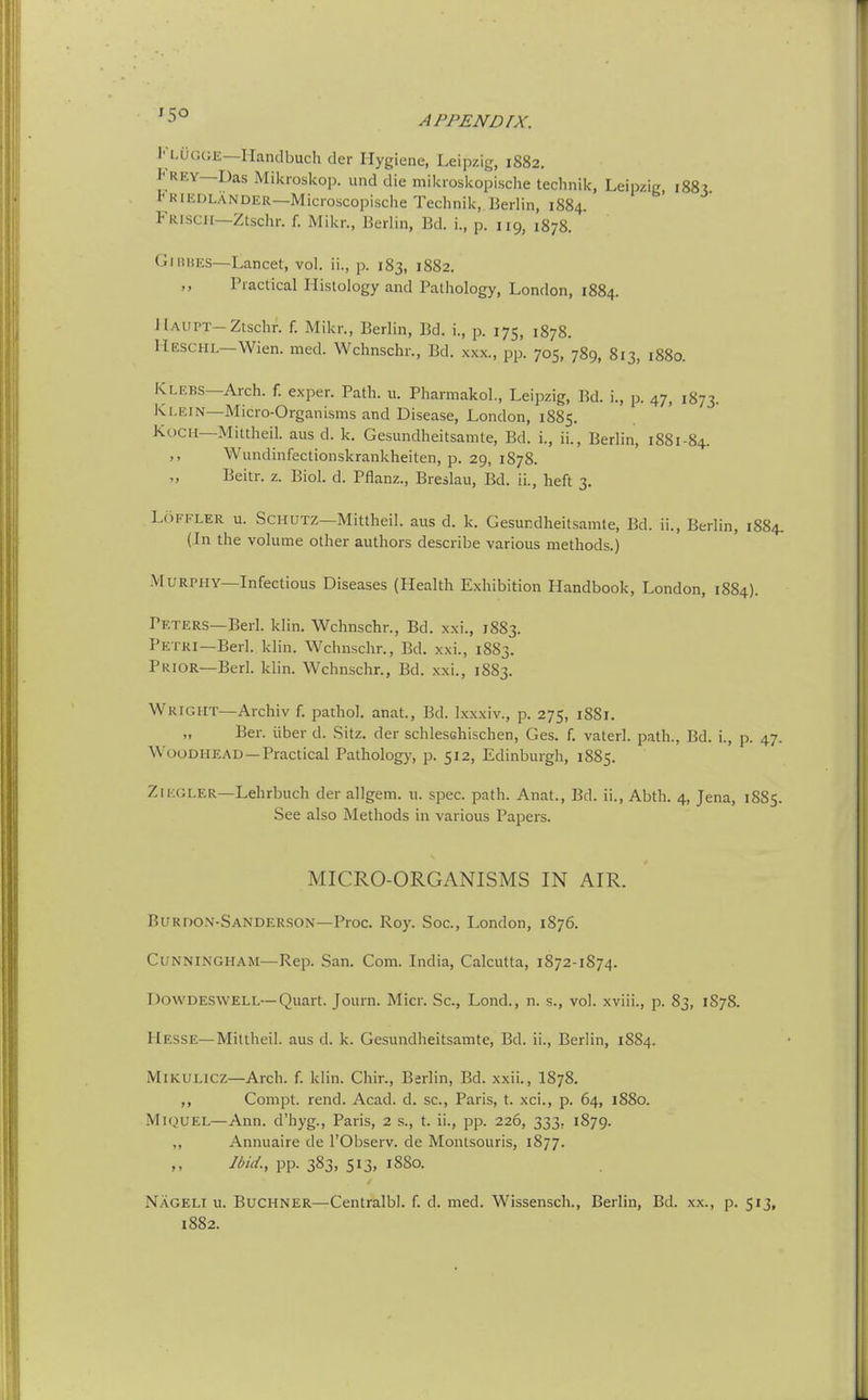 JauGCJE—Handbuch der Hygiene, Leipzig, 1882. Frey—Das Mikroskop. imd die mikioskopische technik, Leipzig 188? 1<RIEDLANDER—Microscopisclie Technik,.Berlin, 1884. Fiuscii—Ztschr. f. Mikr., Berlin, Bd. i., p. 119, 1878. GiHUES—Lancet, vol. ii., p. 183, 1882. Practical Histology and Pathology, London, 1884. Haupt-Ztschr. f. Mikr., Berlin, Bd. i., p. 175, 1878. Ueschl—Wien. med. Wchnschr., Bd. xxx., pp. 705, 789, 813, 1880. K,.EFS—Arch. f. exper. Path. n. Pharmakol., Leipzig, Bd. i., p. 47, 1873. Klein—Micro-Organisms and Disease, London, 1885. K(.)CH—Mittheil. aus d. k. Gesundheitsamte, Bd. i., ii., Berlin, 1881-84. Wundinfectionskrankheiten, p. 29, 1878. Beitr. z. Biol. d. Pflanz., Breslau, Bd. ii., heft 3. LriFFLER u. SCHUTZ—Mittheil. aus d. k. Gesundheitsamte, Bd. ii., Berlin, 1884. (In the volume other authors describe various methods.) Murphy—Infectious Diseases (Health Exhibition Handbook, London, 1884). Peters—Berl. klin. Wchnschr., Bd. xxi., 1883. Petri—Berl. klin. Wchnschr., Bd. xxi., 1883. Prior—Berl. klin. Wchnschr., Bd. xxi., 1883. Wright—Archiv f. pathol. anat, Bd. Ixxxiv., p. 275, 1881. „ Ber. liber d. Sitz. der schlesshischen, Ges. f. vaterl. path., Bd. i., p. 47. WooDHEAD—Practical Pathology, p. 512, Edinburgh, 1885. ZiEGLER—Lehrbuch der allgein. u. spec. path. Anat., Bd. ii., Abth. 4, Jena, 1885. See also Methods in various Papers. MICRO-ORGANISMS IN AIR. Burdon-Sanderson-Proc. Roy. Soc, London, 1876. Cunningham—Rep. San. Com. India, Calcutta, 1872-1874. Dowdeswell—Quart. Journ. Micr. Sc., Lond., n. s., vol. xviii., p. 83, 1S78. Hesse—Mittheil. aus d. k. Gesundheitsamte, Bd. ii., Berlin, 1884. M iKULicz—Arch. f. klin. Cliir., Berlin, Bd. xxii., I878. ,, Compt. rend. Acad. d. sc., Paris, t. xci., p. 64, 1880. MiQUEL—Ann. d'hyg., Paris, 2 s., t. ii., pp. 226, 333, 1879. ,, Annuaire de I'Observ. de Montsouris, 1877. Ibid., pp. 383, 513, 1880. Nageli u. Buchner—Centralbl. f. d. med. Wissensch., Berlin, Bd. xx., p. 513,