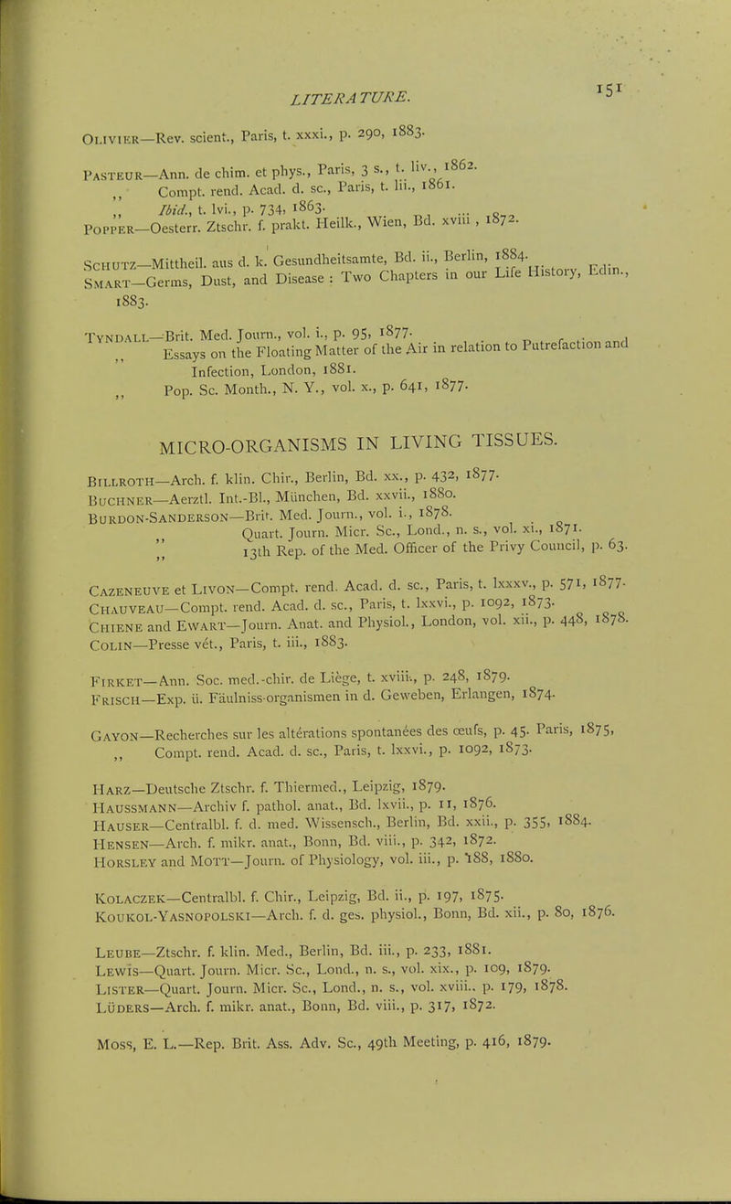 Olivier—Rev. scient., Paris, t. xxxi., p. 290, 1883. PASTEUR-Ann. de chim. et phys., Paris, 3 s., t. liv 1862. Compt. rend. Acad. d. sc., Pans, t. hi., 1861. t. Ivi., p. 734, 1863. POPPER-Oesterr. Ztschr. f. prakt. Pleilk., Wien, Bd. xviu , 1872. SCHUTZ-Mittheil. aus d. k.' Gesundheitsamte, Bd. ii., Berlin, ;884. SMART-Germs, Dust, and Disease : Two Chapters in our Life H.stoiy, Cdin., 1883. Tyndall—Brit. Med. Journ., vol. i., p. 95, i877- . r Essays on the Floating Matter of the Air in relation to Putrefaction and Infection, London, 1881. Pop. Sc. Month., N. Y., vol. x., p. 641, 1877. MICRO-ORGANISMS IN LIVING TISSUES. Billroth—Arch. f. klin. Chin, Berlin, Bd. xx., p. 432, 1877. BacHNER—Aerztl. Int.-Bl., Mlinchen, Bd. xxvii., 1880. Burdon-Sanderson—Brif. Med. Journ., vol. i., 1878. Quart. Journ. Micr. Sc., Lond., n. s., vol. xi., 1871. 13th Rep. of the Med. Officer of the Privy Council, p. 63. Cazeneuve et LivON-Compt. rend. Acad. d. sc., Paris, t. Ixxxv., p. 571, 1877- Chauveau—Compt. rend. Acad. d. sc., Paris, t. Ixxvi., p. 1092, 1873. Chiene and EWART-Journ. Anat. and Physiol, London, vol. xn., p. 448, 1878. Colin—Presse vet., Paris, t. iii., 1883. Firket—Ann. Soc. med.-chir. de Liege, t. xviii-., p. 248, 1879. Friscii—Exp. ii. Faulniss-organismen in d. Geweben, Erlangen, 1874. Gayon—Recherches sur les alterations spontanees des oeufs, p. 45. Paris, 1875, Compt. rend. Acad. d. sc., Paris, t. Ixxvi., p. 1092, 1873. Harz—Deutsche Ztschr. f. Thiermed., Leipzig, 1879. Haussmann—Archiv f. pathol. anat., Bd. Ixvii., p. Ii, 1876. Hauser—Centralbl. f. d. med. Wissensch., Beriin, Bd. xxii., p. 355, 1884. PlENSEN-Arch. f. mikr. anat., Bonn, Bd. viii., p. 342, 1872. HORSLEY and Mott—Journ. of Physiology, vol. iii., p. 188, 1880. KoLACZEK—Centralbl. f. Chir., Leipzig, Bd. ii., p. 197, i875- Koukol-Yasnopolski—Arch. f. d. ges. physiol., Bonn, Bd. xii., p. 80, 1876. Leube—Ztschr. f. klin. Med., Beriin, Bd. iii., p. 233, 1881. Lewis—Quari. Journ. Micr. Sc., Lond., n. s., vol. xix., p. 109, 1879. Lister—Quart. Journ. Micr. Sc., Lond., n. s., vol. xviii., p. 179, 1878. Luders—Arch. f. mikr. anat., Bonn, Bd. viii., p. 317, 1872. Moss, E. L.—Rep. Brit. Ass, Adv. Sc., 49th Meeting, p. 416, 1879.