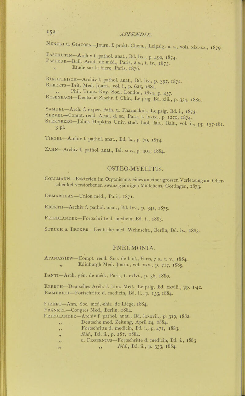 ^ 5 ~ APPENDIX. Nencki u. GIACOSA-Journ. f. prakt. Chem., Leipzig, n. s., vols, xix. xx., 1879. PASCHUTIN-Archiv f. pathol. anat., Bd. lix., p. 490, 1874. I'ASTEUR—Ball. Acad, de med., Paris, 2 s., t. iv., 1875. Elude sur la bier^, Paris, 1876. RiNDFLEisCH—Archiv f. pathol. anat., Bd. liv., p. 397, 1872. Roberts-Brit. Med. Journ., vol. i., p. 625, 1881. Phil. Trans. Roy. Soc, London, 1874, p. 457. RoSENBACH-Deutsche Ztschr. f. Chin, Leipzig, Bd. xiii., p. 334, 1880. Samuel—Arch. f. expen Path. u. Pharmakol., Leipzig, Bd. i., 1873. SERVEL-Compt. rend. Acad. d. sc., Paris, t. Ixxix., p. 1270, 1874. STERNBERG-Johns Hopkins Univ. stud. biol. lab.. Bait., vol. ii., pp it;7.i8i 3 pi. ' 3/ TiEGEL—Archiv f. pathol. anat., Bd. Ix., p. 79, 1874. Zahn—Archiv f. pathol. anat., Bd. xcv., p. 401, 1884. OSTEO-MYELITIS. CoLLMANN—Bakterien ini Organismus eines an einer grossen Verletzung am Ober- schenkel verstorbenen zwanzigjahrigen Madchens, Gottingen, 1873. Demarquay—Union med., Paris, 1871. Eberth—Archiv f. pathol. anat., Bd. Ixv., p. 341, 1875. Friedlander—Fortschritte d. medicin, Bd. i., 1883. Struck u. Becker—Deutsche med. Wchnschr., Berlin, Bd. ix., 1883. PNEUMONIA. Afanassiew—^Compt. rend. Soc. de biol., Paris, 7 s., t. v., 1884. „ Edinburgh Med. Journ., vol. xxx., p. 717, 1885. Banti—Arch. gen. de med., Paris, t. cxlvi., p. 36, 1880. Eberth—Deutsches Arch. f. klin. Med., Leipzig, Bd. xxviii., pp. 1-42. Emmerich—Fortschritte d. medicin, Bd. ii., p. 153, 1884. FiRKET—Ann. Soc. med.-chir. de Liege, 1884. Frankel—Congres Med., Berlin, 1884. Friedlander—Archiv f. pathol. anat., Bd. Ixxxvii., p. 319, 1882. ,, Deutsche med. Zeitung, April 24, 18S4. ,, Fortschritte d. medicin, Bd. i., p. 471, 1883. „ Ibid., Bd. ii., p. 287, 1884. ,, u. Frobenius—Fortschritte d. medicin, Bd. i., 1883