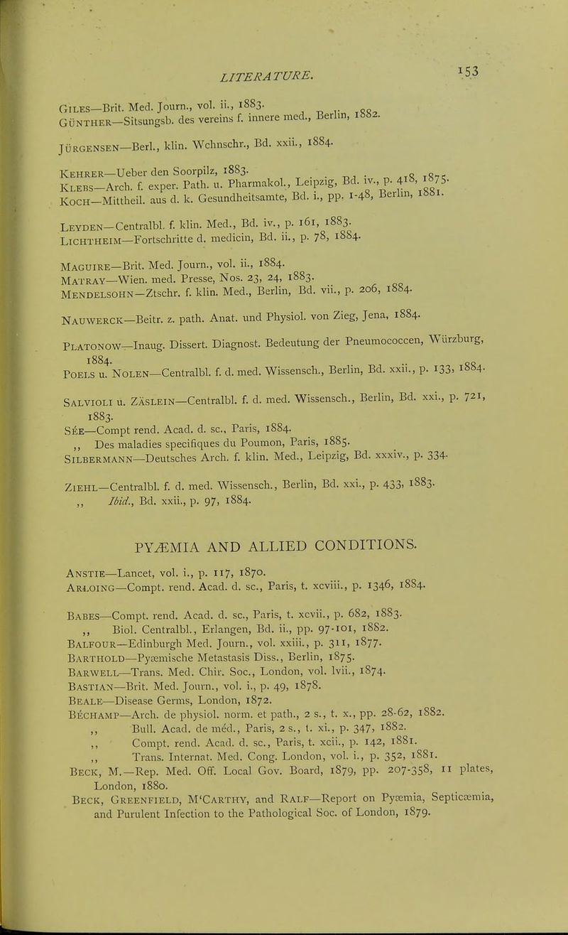 Giles—Brit. Med. Journ., vol. ii., 1883. GilNTHER-Silsungsb. des vereins f. innere med., Berlin, i«82. JURGENSEN-Berl., klin. Wchnschr., Bd. xxii., 1884. KEHRER—Ueber den Soorpilz, 1883. , , . . . „ ,0-. KLEBS-Arch. f. exper. Path. u. Pharmakol., Leipzig, Bd. iv., p. 4i8, i875. KocH-MUtheil. aus d. k. Gesundheitsamte, Bd. i., pp. 1-48, Berlin, LEYDEN-Centralbl. f. klin. Med., Bd. iv., p. 161, 1883. LiCHTHEiM—Fortschritte d. raedicin, Bd. ii., p. 78, 1884. Maguire—Brit. Med. Journ., vol. ii., 1884. Matray—Wien. med. Presse, Nos. 23, 24, 1883. MENDELSOHN-Ztschr. f. klin. Med., Berlin, Bd. vii., p. 206, 1884. Nauwerck—Beitr. z. path. Anat. und Physiol, von Zieg, Jena, 1884. PLATONOW-Inaug. Dissert. Diagnost. Bedeutung der Pneumococcen, Wiirzburg, 1884. .. POELS u. NOLEN—Centralbl. f. d. med. Wissensch., Berlin, Bd. xxn., p. I33> i»S4- Salvioli u. Zaslein—Centralbl. f. d. med. Wissensch., Berlin, Bd. xxi., p. 721, 1883. See—Compt rend. Acad. d. sc., Paris, 1884. ,, Des maladies specifiques du Poumon, Paris, 1885. Silbermann—Deutsches Arch. f. klin. Med., Leipzig, Bd. xxxiv., p. 334- ZiEHL—Centralbl. f. d. med. Wissensch., Berlin, Bd. xxi., p. 433. 1883. Ibid., Bd. xxii., p. 97, 1884. PYEMIA AND ALLIED CONDITIONS. Anstie—Lancet, vol. i., p. 117, 1870. ARI.01NG—Compt. rend. Acad. d. sc., Paris, t. xcviii., p. 1346, 1884. Babes—Compt. rend. Acad. d. sc., Paris, t. xcvii., p. 682, 1883. ,, Biol. Centralbl., Erlangen, Bd. ii., pp. 97-IOI, 18S2. Balfour—Edinburgh Med. Journ., vol. xxiii., p. 311, 1877. Barthold—Pyremische Metastasis Diss., Berlin, 1875. Barwell—Trans. Med. Chir. Soc, London, vol. Ivii., 1874. Bastian—Brit. Med. Journ., vol. i., p. 49, 1878. Beale—Disease Germs, London, 1872. Bechamp—Arch, de physiol. norm, et path., 2 s., t. x., pp. 28-62, 1882. Bull. Acad, de m^d., Paris, 2 s., I. xi., p. 347. 1882. Compt. rend. Acad. d. sc., Paris, t. xcii., p. 142, 1881. ,, Trans. Internat. Med. Cong. London, vol. i., p. 352, 1881. Beck, M.—Rep. Med. Off. Local Gov. Board, 1879, pp. 207-358, 11 plates, London, 1880. Beck, Greenfield, M'Carthy, and Ralf—Report on Pycemia, Septicaemia, and Purulent Infection to the Pathological Soc. of London, 1879.