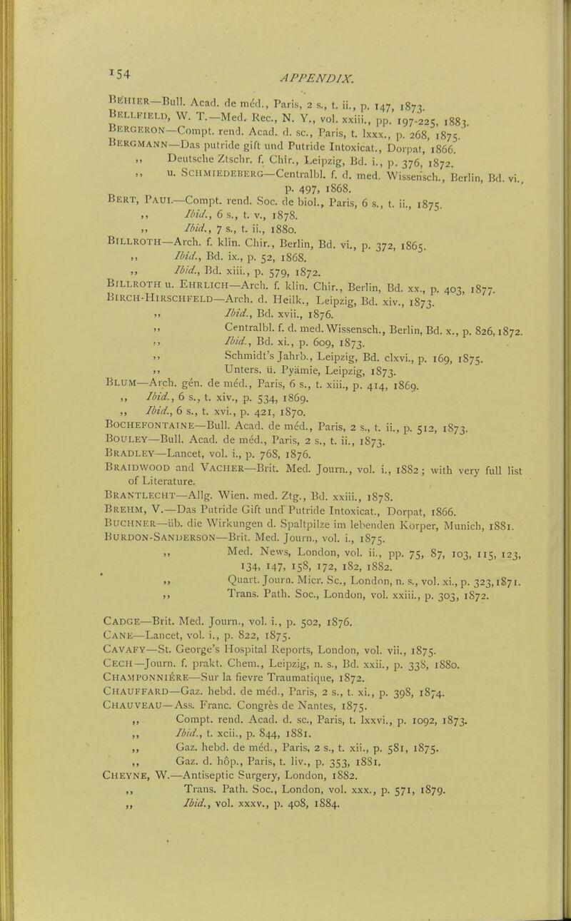 ^54 Behier-BuII. Acad, de m^., Paris/a s., t. ii., p. 147, 1871 Bellf.eld, W. T.-Med. Rec, N. Y., vol. xxiii., pp. 197.225, ,883. liERGERON—Compt. rend. Acad. d. sc., Paris, t. Ixxx., p. 268, 1875. Bergmann—Das putride gift luid Putride Intoxicat., Dorpat, 1866. Deutsche Ztsclir. f. Chlr., Leipzig, Bd. i., p. 376,' 1872. u. SciiMiEDEBERG-Cenlralbl. f. d. med. Wisseri'sch., Berlin, Bd. vi. p. 497, 1868. Bert, Paul—Compt. rend. Soc. de biol., Paris, 6 s., t. ii., 1875. Ibid., 6 s., t. v., 1878. //;/«'., 7 s., t. ii., 1880. Billroth—Arch. f. klin. Chir., Berlin, Bd. vi,, p. 372, 1865. ,, /l>u/., Bd. ix., p. 52, 1868. ,, Ibid., Bd. xiii., p. 579, 1872. Billroth u. EnRLiCH-Arch. f. klin. Chir., Berlin, Bd. xx., p. 403 1877 BiRCH-HiRSCHFELD—Arch. d. Heilk., Leipzig, Bd. xiv., 1873. >, //n'd., Bd. xvii., 1876. Centralbl. f. d. med. Wissensch., Berlin, Bd. x., p. 826,1872. !> Id/d., Bd. xi., p. 609, 1873. Schmidt's Jahrb., Leipzig, Bd. clxvi., p. 169, 1875. ,> Unters. ii. Pyamie, Leipzig, 1873. Blum—Arch. gen. de med., Paris, 6 s., t. xiii., p. 414, 1869. ,, I/n'd., 6 s., t. xiv., p. 534, 1869. ,, Hid., 6 s., t. xvi., p. 421, 1870. BoCHEFONTAlNE—Bull. Acad, de med., Paris, 2 s., t. ii., p. 512, 1873. BouLEY—Bull. Acad, de med., Paris, 2 s., t. ii., 1873. Bradley—Lancet, vol. i., p. 768, 1876. Braidwood and Vacher—Brit. Med. Journ., vol. i., 1882; with very full list of Literature. Brantlecht—Allg. Wien. med. Ztg., Bd. xxiii., 187S. Brehm, v.—Das Putride Gift und Putride Intoxicat., Dorpat, 1866. BuCHNER—lib. die Wirkungen d. Spaltpilze im lebenden Kdrper, Munich, 1881. Burdon-SANDERSON—Brit. Med. Journ., vol. i., 1875. „ Med. News, London, vol. ii., pp. 75, 87, 103, 115, 123, 134. 147, 158, 172, 182, 18S2. »> Quart. Journ. Micr. Sc., London, n. s., vol. xi., p. 323,1871. Trans. Path. Soc, London, vol. xxiii., p. 303, 1S72. Cadge—Brit. Med. Journ., vol. i., p. 502, 1S76. Cane—Lancet, vol. i., p. 822, 1875. Cavafy—St. George's Hospital Reports, London, vol. vii., 1875. Cech—Journ. f. prakt. Chem., Leipzig, n. s., Bd. xxii., p. 338, 1880. Champonniere—Sur la fievre Traumatique, 1872. Chauffard—Gaz. hebd. de med., Paris, 2 s., t. xi., p. 398, 1874. Chauveau—Ass. Franc. Congres de Nantes, 1875. ,, Compt. rend. Acad. d. sc., Paris, t. Ixxvi., p. 1092, 1873. ,, /6/d., t. xcii., p. 844, 1881. ,, Gaz. hebd. de med., Paris, 2 s., t. xii., p. 581, 1875. ,, Gaz. d. hop., Paris, t. liv., p. 353, i8Si, Cheyne, W.—Antiseptic Surgery, London, 1S82. Trans. Path. Soc, London, vol. xxx., p. 571, 1879. li/id., vol. XXXV., p. 40S, 1S84.