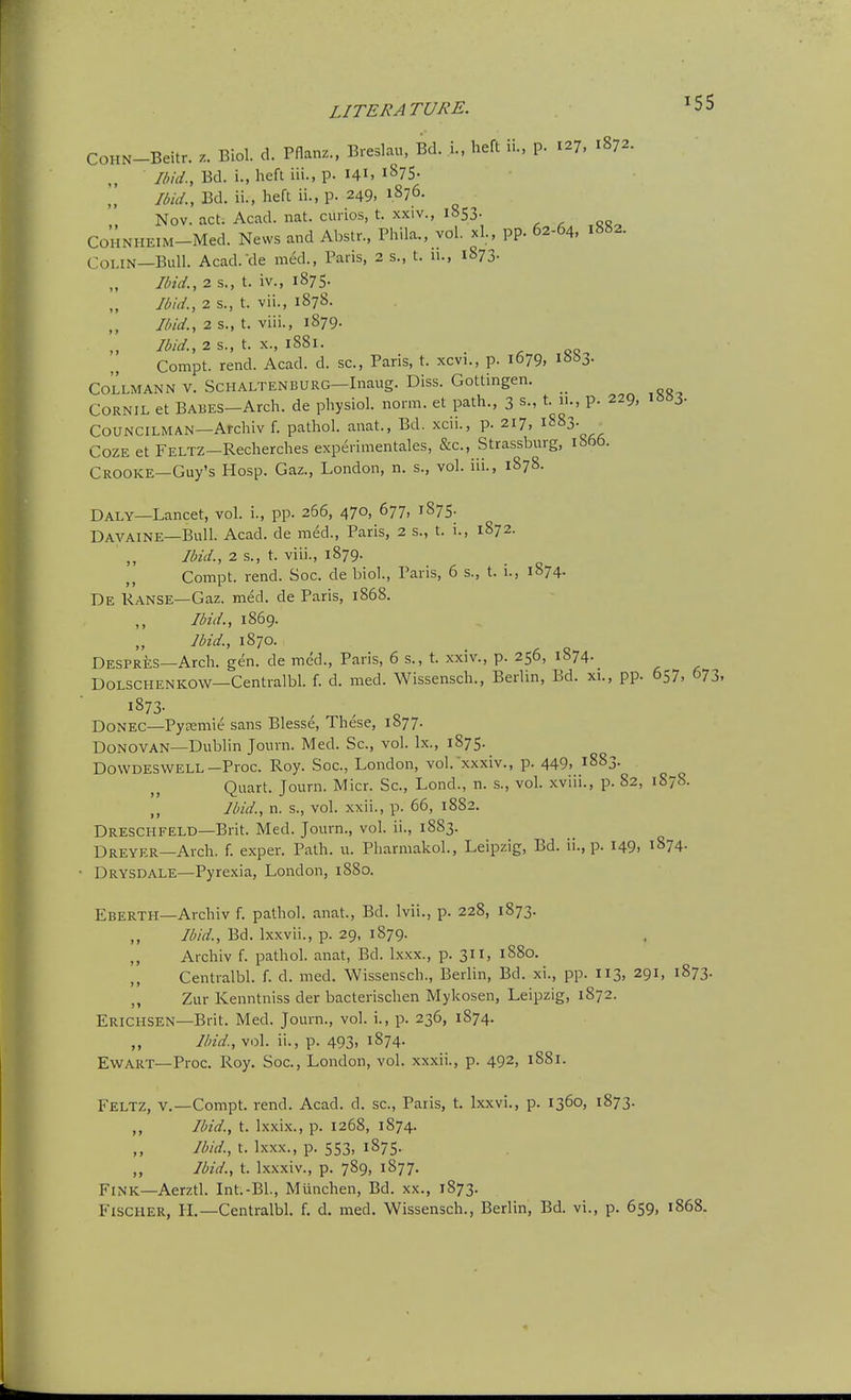 COHN-Beitr. z. Biol. d. Pflanz., Breslau, Bd. i., heft ii., p. 127, 1872. Ibid., Bd. i., heft iii., p. 141. 1875. Ibid., Bd. ii., heft ii., p. 249, 1876. Nov. act. Acad. nat. curios, t. xxiv., 1853. , , 05 COHNHEIM-Med. News and Abstr., Phila., vol. xl., pp. 62-64, 1882. Colin—Bull. Acad.cle med., Paris, 2 s., t. 11., 1873. Ilnd., 2 s., t. iv., 1875. Ibid., 2 s., t. vii., 1878. Ibid., 2 s., t. viii., 1879. Ibid., 2 S., t. X., 1881. . ^ QQ Compt. rend. Acad. d. sc., Paris, t. xcvi., p. 1679, 1663. COLLMANN V. ScHALTENBURG—Inaug. Diss. Gottingen. CORNIL et BABES-Arch. de physiol. norm, et path., 3 s., t. 11., p. 229, iso3- Councilman—Archiv f. pathol. anat., Bd. xcii., p. 217, i^^3- Coze et FELTZ-Recherches experimentales, &c., Strassburg, ibftb. Crooke—Guy's Hosp. Gaz., London, n. s., vol. iii., 1878. Daly—Lancet, vol. i., pp. 266, 470, 677, 1875. Davaine—Bull. Acad, de med., Paris, 2 s., t. i., 1872. Ibid., 2 s., t. viii., 1879. Compt. rend. Soc. de bioL, Paris, 6 s., t. i., 1874. De Ranse—Gaz. med. de Paris, 1868. Ibid., 1869. Ibid., 1870. Despres—Arch. gen. de med., Paris, 6 s., t. xxiv., p. 256, 1874. DOLSCHENKOW—Centralbl. f. d. med. Wissensch., Berlin, Bd. xi., pp. 657, 673, DONEC—PyEemie sans Blesse, These, 1877. Donovan—Dublin Journ. Med. Sc., vol. Ix., 1875. DovvDESWELL-Proc. Roy. Soc, London, vol. xxxiv., p. 449, 1883. Quart. Journ. Micr. Sc., Lond., n. s., vol. xviii., p. 82, 1S78. ,, Ibid., n. s., vol. xxii., p. 66, 18S2. Dreschfeld—Brit. Med. Journ., vol. ii., 1883. Dreyer—Arch. f. exper. Path. u. Pharmakol., Leipzig, Bd. ii., p. 149. 1874. Drysdale—Pyrexia, London, 1880. Eberth—Archiv f. pathol. anat., Bd. Ivii., p. 228, 1873. Ibid., Bd. Ixxvii., p. 29, 1879. ,, Archiv f. pathol. anat, Bd. Ixxx., p. 311, 1880. Centralbl. f. d. med. Wissensch., Berlin, Bd. xi., pp. 113, 291, 1873. ,, Zur Kenntniss der bacterischen Mykosen, Leipzig, 1872. Erichsen—Brit. Med. Journ., vol. i., p. 236, 1874. „ Ilnd, vol. ii., p. 493. 1874. EwART—Proc. Roy, Soc, London, vol. xxxii., p. 492, 1881. Feltz, v.—Compt. rend. Acad. d. sc., Paris, t, Ixxvi., p. 1360, 1873. ,, Ibid., t. Ixxix., p. 1268, 1874. Ibid., t. Ixxx., p. 553, 1875. „ Ibid., t. Ixxxiv., p. 789, 1877. Fink—Aerztl. Int.-Bl., Munchen, Bd. xx., 1873. Fischer, IL—Centralbl. f. d. med. Wissensch., Berlin, Bd. vi., p. 659, 1868.