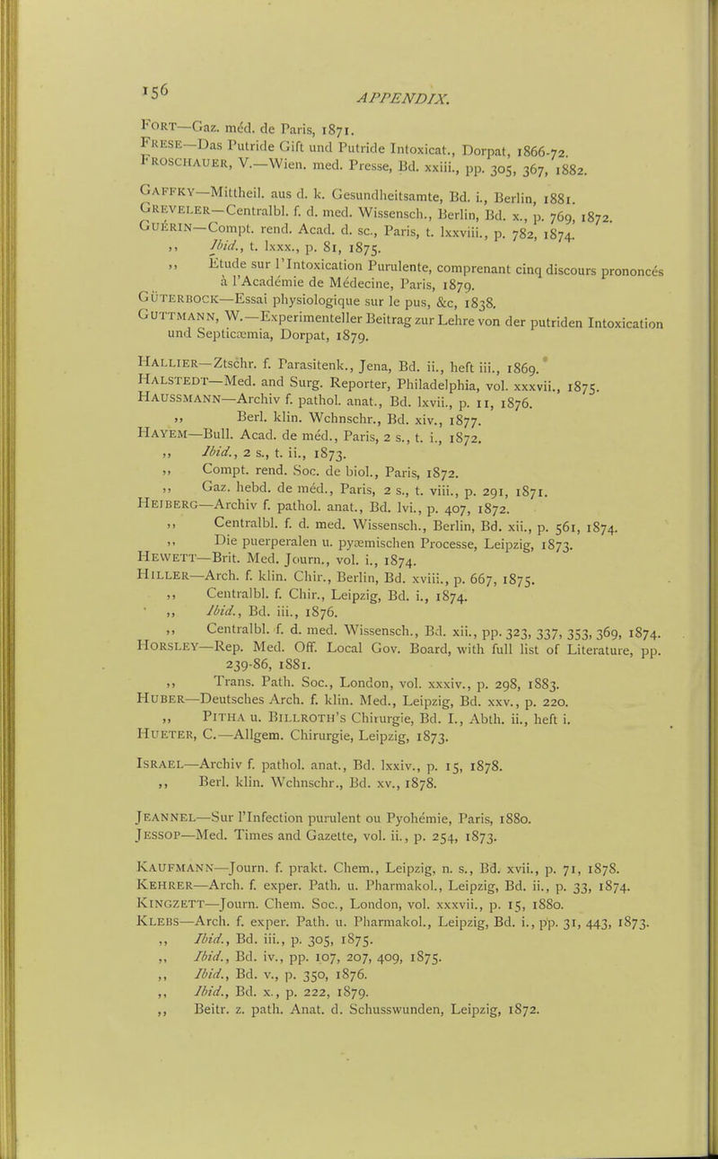 APPENDIX. Fort—Gaz. m(<d. de Paris, 1871. FRESE-Das Putride Gift und Putride Intoxicat., Dorpat, 1866-72 Frosciiauer, V.-Wien. med. Presse, Bd. xxiii, pp. 305, 367, 1882. Gaffky—Mittheil. aus d. k. Gesundlieitsamte, Bd. i., Berlin 1881 GREVELER-Centralbl. f. d. med. Wissensch., Berlin, Bd. x., p. 769^ 1872 GuiRiN-Compt. rend. Acad. d. sc., Paris, t. Ixxviii., p. 782, 1874.' lj>id., t. Ixxx., p. 81, 1875. Etude sur TIntoxication Purulente, comprenant cinq discours prononc6s i I'Academie de Medecine, Paris, 1879. GuTERBOCK—Essai physiologique sur le pus, &c, 1838, GUTTMANN, W.-ExperimentellerBeitragzurLehrevon der putriden Intoxication und Septicemia, Dorpat, 1879. Hallier—Ztschr. f. Parasitenk., Jena, Bd. ii., heft iii., 1869.* Halstedt—Med. and Surg. Reporter, Philadelphia, vol. xxxvii., 1875. Haussmann—Archiv f. pathol. anat., Bd. Ixvii., p. 11, 1876. „ Berl. klin. Wchnschr., Bd. xiv., 1877. Hayem—Bull. Acad, de med., Paris, 2 s., t. i., 1872. ,, Jbid., 2 s., t. ii., 1873. „ Compt. rend. Soc. de bioL, Paris, 1872. Gaz. hebd. de med., Paris, 2 s., t. viii., p. 291, 1871. Heiberg—Archiv f. pathol. anat., Bd. Ivi., p. 407, 1872. ,, Centralbl. f. d. med. Wissensch., Berlin, Bd. xii., p. 561, 1874. Die puerperalen u. pyremischen Processe, Leipzig, 1873. Hevvett—Brit. Med. Journ., vol. i., 1874. HiLLER—Arch. f. klin. Chir., Berlin, Bd. xviii., p. 667, 1875. ,, Centralbl. f. Chir., Leipzig, Bd. i., 1874. ,, Ibid., Bd. iii., 1876. ,, Centralbl. f. d. med. Wissensch., Bd. xii., pp. 323, 337, 353, 369, 1874. HORSLEY—Rep. Med. Off. Local Gov. Board, with full list of Literature, pp. 239-86, 1881. ,, Trans. Path. Soc, London, vol. xxxiv., p. 298, 1883. HUBER—Deutsches Arch. f. klin. Med., Leipzig, Bd. xxv., p. 220. ,, PiTHA u. Billroth's Chiturgie, Bd. L, Abth. ii., heft i. HUETER, C—AUgem. Chirurgie, Leipzig, 1873. Israel—Archiv f. pathol. anat., Bd. Ixxiv., p. 15, 1878. Berl. klin. Wchnschr., Bd. xv., 1878. Jeannel—Sur I'lnfection purulent ou Pyohemie, Paris, 1880. Jessop—Med. Times and Gazette, vol. ii., p. 254, 1873. Kaufmann—Journ. f. prakt. Chem., Leipzig, n. s., Bd. xvii., p. 71, 1878. Kehrer—Arch. f. exper. Path. u. Pharmakol., Leipzig, Bd. ii., p. 33, 1874. KiNGZETT—Journ. Chem. Soc, London, vol. xxxvii., p. 15, 1880. Klebs—Arch. f. exper. Path. u. Pharmakol., Leipzig, Bd. i.,pp. 31, 443, 1873. Ibid., Bd. iii., p. 305, 1875. Ibid., Bd. iv., pp. 107, 207, 409, 1S75. Ibid., Bd. v., p. 350, 1876. Ibid., Bd. X., p. 222, 1879. Beitr. z. path. Anat. d. Schusswunden, Leipzig, 1872.