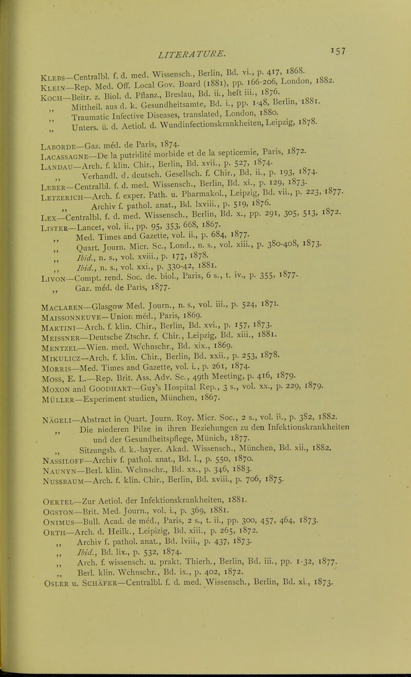 Kt ERS-Centralbl. f. d. med. Wissensch., Berlin, Bd. vi., p. 417. 1868. KLE^-Rep Med. Off. Local Gov. Board (1881), pp. 166.206 London, 1882. KOCH-Beitr. z. Biol. d. Pflanz., Breslau, Bd. ii., heft n.., 1876. Mittheil. aus d. k. Gesundheitsamte, Bd. 1., pp. 1-48, Berlin, Traumatic Infective Diseases, translated, London, 1880. _ Unlers. ii. d. Aetiol. d. Wundinfectionskrankheiten, Leipzig, I87». Laborde—Gaz. med. de Paris, 1874. . t, • ,o„ LACASSAGNE-De la putridite morbide et de la septicemie Pans, 1872. LANDAU-Arch. f. klin. Chir., Berlin, Bd. xvii., p. 527, 1874. Verhandl. d. dcutsch. Gesellsch. f. Chir., Bd. ii., p. I93, 1874- Leber-Centralbl. f. d. med. Wissensch., Berlin, Bd. xi., p. 129, 1873- LETZERICH-Arch. f. exper. Path. u. Pharmakol., Leipzig, Bd. vii., p. 223, i»77- Archiv f. pathol. anat., Bd. Ixviii., p. 519. 1876. LEX-Centralbl. f. d. med. Wissensch., Berlin, Bd. x., pp. 291, 305, S^S. 1872. Lister—Lancet, vol. ii., pp. 95> 353. 668, 1867. Med. Times and Gazette, vol. ii., p. 684, 1877. Quart. Journ. Micr. Sc., Lond., n. s., vol. xiii., p. 380-408, 1873. 'I, Ibid., n. s., vol. xviii., p. I77> 1878. Ibid., n. s., vol. xxi., p. 330-42, 1881. LivoN—Compt. rend. Soc. de. biol., Paris, 6 s., t. iv., p. 355, 1877. „ Gaz. med. de Paris, 1877. Maclaren—Glasgow Med. Journ., n. s., vol. iii., p. 524, 1871. Maissonneuve—Union med., Paris, 1869. Martini—Arch. f. klin. Chir., Berlin, Bd. xvi., p. 157' i873- Meissner—Deutsche Ztschr. f. Chir., Leipzig, Bd. xiii., 1881. Mentzel—Wien. med. Wchnschr., Bd. xix., 1869. Mikulicz—Arch. f. kUn. Chir., Berlin, Bd. xxii., p. 253, 1878. Morris—Med. Times and Gazette, vol. i., p. 261, 1874. Moss, E. L.—Rep. Brit. Ass. Adv. Sc., 49th Meeting, p. 416, 1879. MoxoN and Goodhart—Guy's Plospital Rep., 3 s., vol. xx., p. 229, 1879. MULLER—Experiment studien, Miinchen, 1867. NagelI—Abstract in Quart. Journ. Roy. Micr. Soc, 2 s., vol. ii., p. 3S2, 1882. Die niederen Pilze in ihren Beziehungen zu den Infektionskrankheiten und der Gesundheitspflege, Munich, 1877. Sitzungsb. d. k.-bayer. Akad. Wissensch., Miinchen, Bd. xii., 1882. Nassiloff—Archiv f. pathol. anat., Bd. 1., p. 550, 1870. Naunyn—Berk klin. Wchnschr., Bd. xx., p. 346, 1883. Nussbaum—Arch. f. klin. Chir., Berlin, Bd. xviii., p. 706, 1875. Oertel—Zur Aetiol. der Infektionskrankheiten, 1881. Ogston—Brit. Med. Journ., vol. i., p. 369, 1881. Onimus—Bulk Acad, de med., Paris, 2 s., t. ii., pp. 300, 457, 464, 1S73. Orth—Arch. d. Heilk., Leipizig, Bd. xiii., p. 265, 1872. ,, Archiv f. pathol. anat., Bd. Iviii., p. 437, 1873. Ibid., Bd. lix., p. 532, 1874. ,, Arch. f. wissensch. u. prakt. Thierh., Berlin, Bd. iii., pp. 1-32, 1877. ,, Berk klin. Wchnschr., Bd. ix., p. 402, 1872.