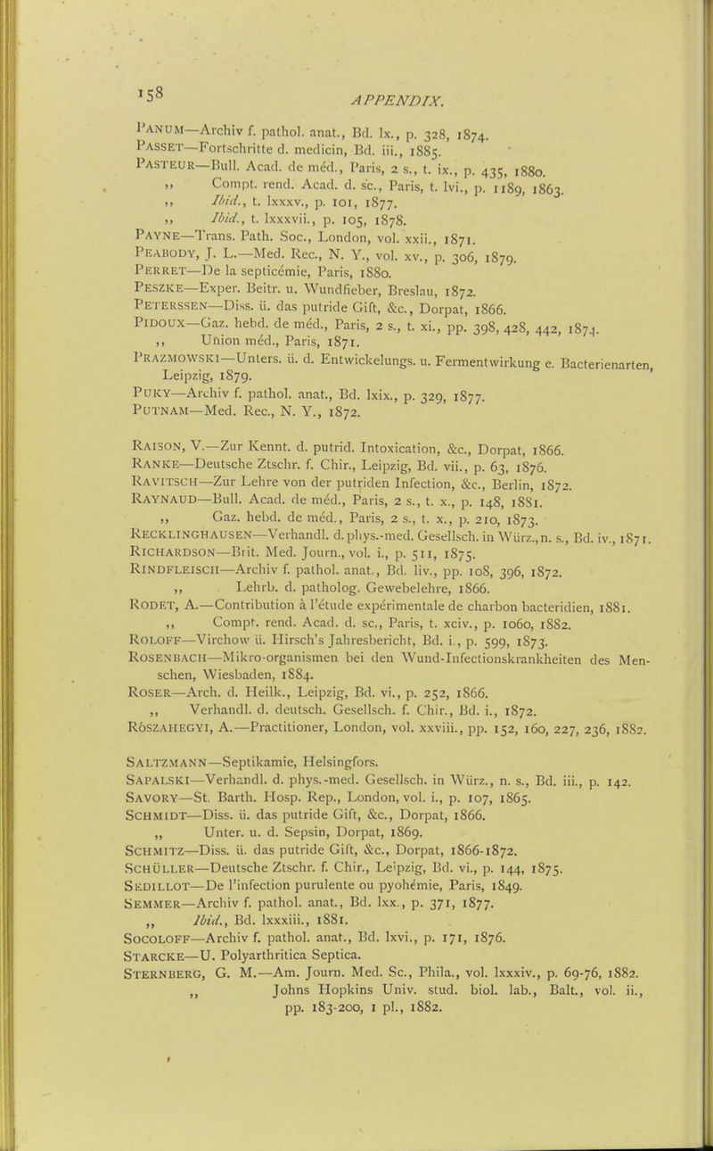 Panum—Aichiv r. pathol. anat., Bd. Ix., p. 328, 1874. Passet—Fortschritte d. medicin, Bd. iii., 1885. Pasteur-BuII. Acad, de m^d., Paris, 2 s., t. ix., p. 435, 1880. ,, Compt. rend. Acad. d. sc., Paris, t. Ivi., p. 1189, 1863. ,, Ibid., t. Ixxxv., p. loi, 1877. ,, Ibid., t. Ixxxvii., p. 105, 1878. Payne—Trans. Path. Soc, London, vol. xxii., 1871. Peabody, J. L.—Med. Rec, N. Y., vol. xv., p. 306, 1879. Perret—De la septicemic, Paris, 1880. Peszke—Exper. Beitr. u. Wundfieber, Breslau, 1872. Peterssen—Diss. ii. das putride Gift, &c., Dorpat, 1866. PiDOUX—Gaz. hebd. de med., Paris, 2 s., t. xi., pp. 398, 428, 442, 1874. ,, Union med., Paris, 1871. I'RAZMOWSKi—Unters. ii. d. Entwickelungs. u. Fermentwirkung e. Bacterienarten, Leipzig, 1879. PUKY—Archiv f. pathol. anat., Bd. Ixix., p. 329, 1877. Putnam—Med. Rec, N. Y., 1872. Raison, v.—Zur Kennt. d. putrid. Intoxication, &c., Dorpat, 1866. Ranke—Deutsche Ztschr. f. Chir., Leipzig, Bd. vii., p. 63, 1876. Ravitsch—Zur Lehre von der putriden Infection, &c., Berlin, 1872. Raynaud—Bull. Acad, de med., Paris, 2 s., t. x., p. 148, 18S1. ,, Gaz. hebd. de med., Paris, 2 s., t. x., p. 210, 1873. Recklinghausen—Verhandl. d.phys.-med. Gesellsch. in Wurz.,n. s., Bd. iv., 1871. Richardson—Brit. Med. Journ., vol. i., p. 511, 1875. Rindfleiscii—Archiv f. pathol. anat., Bd. liv., pp. 108, 396, 1872. ,, Lehrb. d. patholog. Gewebelehre, 1866. Rodet, A.—Contribution a I'etude experimentale de charbon bacteridien, 1881. ,, Compt. rend. Acad. d. sc.. Pans, t. xciv., p. 1060, 1882. Roloff—Virchow ii. Hirsch's Jahresbericht, Bd. i., p. 599, 1873. Rosenbach—Mikro-organismen bei den Wund-Infectionskrankheiten des Men- schen, Wiesbaden, 1884. RosER—Arch. d. Heilk., Leipzig, Bd. vi., p. 252, 1866. „ Verhandl. d. deutsch. Gesellsch. f. Chir., Bd. i., 1872. RoSZAHEGYI, A.—Practitioner, London, vol. xxviii., pp. 152, 160, 227, 236, 1882. Saltzmann—Septikamie, Helsingfors. Sapalski—Verhandl. d. phys.-med. Gesellsch. in Wiirz., n. s., Bd. iii., p. 142. Savory—St. Barth. Hosp. Rep., London, vol. i., p. 107, 1865. Schmidt—Diss. ii. das putride Gift, &c., Dorpat, 1866. „ Unter. u. d. Sepsin, Dorpat, 1869. SCHMITZ—Diss. ii. das putride Gift, &c., Dorpat, 1866-1872. .SCHULLER—Deutsche Ztschr. f. Chir., Leipzig, Bd. vi., p. 144, 1875. Sedillot—De I'infection purulente ou pyohemie, Paris, 1849. Semmer—Archiv f. pathol. anat., Bd. Ixx., p. 371, 1877. Ibid., Bd. Ixxxiii., 1S81. SocoLOFF—Archiv f. pathol. anat., Bd. Ixvi., p. 171, 1876. Starcke—U. Polyarthritica Septica. Sternberg, G. M.—Am. Journ. Med. Sc., Phila., vol. l.xxxiv., p. 69-76, 1882. „ Johns Hopkins Univ. stud. biol. lab., Bait., vol. ii., pp. 183-200, I pi., 1882.