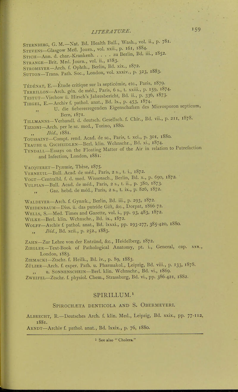 STERNBERG, G. M.-Xat. Bd. Health Bull., Wash., vol. ii., p. 781. STEVENS-Glasgovv Med. Journ., vol. xxii., p. i6i, ibM- STICH-Ann. d. char.-Krankenh. . . . • zu Berlin, Bd. ni., 1852. Strange—Brit. Med. Journ., vol. ii., 1^83. STROMEYER-Arch. f. Ophlh., Berlin, Bd. xix., 1872. Sutton—Trans. Path. Soc, London, vol. xxxiv., p. 323. i»»3- Tedenat, E.—Etude critique sur li septicemic, etc., Paris, 1879. TERRiLLON-Arch. gen. de med., Paris, 6 s., t. xxiii., p. ^59. 1874- Testut—Virchow ii. Hirsch's Jabresbericht, Bd. 11., p. 33°. 873. TiEGEL, E.—Archiv f. pathol. anat., Bd. Ix., p. 453, i874- U. die fiebererregenden Eigenschaften des Microsporon septicum, Bern, 1871. TiLLMANNS-Verhandl. d. deutsch. Gesellsch. f. Chir., Bd. vu., p. 2H, 187b. Tizzoni—Arch, per le sc. med., Torino, 1880. Ibid., 1881. ToussAiNT—Compt. rend. Acad, de sc., Paris, t. xci., p. 301. 1880. Traubeu. GscHEiDLEN-Berl. klin. Wchnschr., Bd. xi., 1874. TYNDALL-Essays on the Floating Matter of the Air in relation to Putrefaction and Infection, London, 1881: Vacqueret —PytEmie, These, 1875. Verneuil—Bull. Acad, de med., Paris, 2 s., t. i., 1872. Vogt—Centialbl. f. d. med. Wissensch., Beriin, Bd. x., p. 690, 1872. Vulpian—Bull. Acad, de med., Paris, 2 s., t. ii., p. 380, 1873. Gaz. hebd. de med., Paris, 2 s., t. ix., p. 826, 1872. Waldeyer—Arch. f. Gynaek., Berlin, Bd. iii., p. 293, 1872. Weidenbaum—Diss. ii. das putride Gift, &c., Dorpat, 1866-72. Wells, S.—Med. Times and Gazette, vol. i., pp. 93. 483. 1872. Wilke—Berl. klin. Wchnschr., Bd. ix., 1872. Wolff—Archiv f. pathol. anat, Bd. Ixxxi., pp. 193-277, 385-420, 1880. Ibid., Bd. xcii., p. 252., 1883. Zahn—Zur Lehre von der Entziind, &c., Heidelberg, 1872. Ziegler—Text-Book of Pathological Anatomy, pt. i., General, cap. xxx., London, 1883. Ziemacki—Ztschr. f. Heilk., Bd. iv., p. 89, 1883. ZuLZER—Arch. f. exper. Path. u. Pharmakol., Leipzig, Bd. viii., p. 133, 1878. ,, u. Sonnenschein—Berl. klin. Wchnschr., Bd. vi., 1869. ZWEIFEL—Ztschr. f. physiol. Chem., Strassburg, Bd. vi., pp. 386-421, 1882. SPIRILLUM. 1 SPIROCHiETA DENTICOLA AND S. ObERMEYERI. Albrecht, R.—Deutsches Arch. f. klin. Med., Leipzig, Bd. xxix., pp. 77-112, i88i. Arndt—Archiv f. pathol. anat., Bd. Ixxix., p. 76, 1880. 1 See also  Cholera.