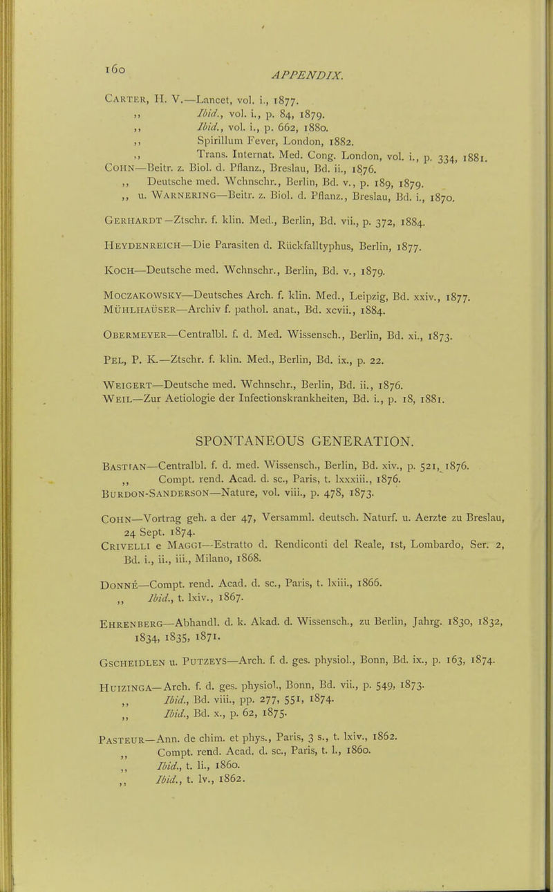 i6o APPENDIX. Caktur, H. v.—Lancet, vol. i., 1877. ,. Ibid., vol. i., p. 84, 1879. M Ibid., vol. i., p. 662, 1880. ,, Spirillum Fever, London, 1882. ,, Trans. Internat. Med. Cong. London, vol. i., p. 334, 1881. CoHN—Beitr. z. Biol. d. Pflanz., Breslau, Bd. ii., 1876. ,, Deutsche med. Wclinschr., Berlin, Bd. v., p. 189, 1879. ,, u. Warnering—Beitr. z. Biol. d. Pflanz., Breslau, Bd. i., 1870. Gerhardt—Ztschr. f. klin. Med., Berlin, Bd. vii., p. 372, 1884. Heydenreich—Die Parasiten d. Riickfalltyphus, Berlin, 1877. Koch—Deutsche med. Wchnschr., Berlin, Bd. v., 1879. MoczAKOWSKY—Deutsches Arch. f. klin. Med., Leipzig, Bd. xxiv., 1877. MUHLHAUSER—Archiv f. pathol. anat., Bd. xcvii., 1884. Obermeyer—Centralbl. f. d. Med. Wissensch., Berlin, Bd. xi., 1873. Pel, p. K.—Ztschr. f. klin. Med., Berlin, Bd. ix., p. 22. Weigert—Deutsche med. Wchnschr., Berlin, Bd. ii., 1876. Weil—Zur Aetiologie der Infectionskrankheiten, Bd. i., p. 18, 1881. SPONTANEOUS GENERATION. Basttan—Centralbl. f. d. med. Wissensch., Berlin, Bd. xiv., p. 521, 1876. ,, Compt. rend. Acad. d. sc., Paris, t. Ixxxiii., 1876. Burdon-.Sanderson—Nature, vol. viii., p. 478, 1873. CoHN—Vortr.ag geh. a der 47, Versamml. deutsch. Naturf. u. Aerzte zu Breslau, 24 Sept. 1874. Crivelli e Maggi—Estratto d. Rendiconti del Reale, ist, Lombardo, Ser. 2, Bd. i., ii., iii., Milano, 1868. DoNNE—Compt. rend. Acad. d. sc., Paris, t. Ixiii., 1866. Ibid., t. Ixiv., 1867. Ehrenberg—Abhandl. d. k. Akad. d. Wissensch., zu Berlin, Jahrg. 1830, 1832, 1834, 183s. 1871- Gscheidlen u. Putzeys—Arch. f. d. ges. physioL, Bonn, Bd. ix., p. 163, 1874. Hltizinga—Arch. f. d. ges. physiol., Bonn, Bd. vii., p. 549, 1873. Jbid., Bd. viii., pp. 277, 551, 1874. Ibid., Bd. X., p. 62, 1875. Pasteur—Ann. de chim. et phys., Paris, 3 s., t. Ixiv., 1862. Compt. rend. Acad. d. sc., Paris, t. 1., i860. Ibid., t. li., i860. Ibid., t. Iv., 1862.