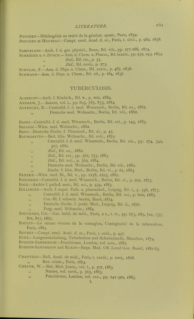 i6r POUCHET—Heterogenie ou traite de la.general, spont., Paris, 1859. PoucilET et IIouzEAU—Compt. rend. Acad. d. sc., Paris, t. xlvii., p. 982, 1858. Samuelson—Arch. f. d. ges. physiol., Bonn, Bd. viii., pp. 277-288, 1874. Schroder u. v. Dusch.—Ann. d. Chem. u. Phann., Bd. Ixxxix., pp. 232, 243, 1854. Ibid., Bd. cix., p. 35. „ Ibid., Bd. cxvii., p. 273. ScHULZE, F.—Ann. d. Phys. 11. Chem., Bd. xxxix., p. 487, 1S36. Schwann—Ann. d. Phys. u. Chem., Bd. xli., p. 184, 1837. TUBERCULOSIS. Albrecht—Arch. f. Kinderh., Bd. v., p. 202, 1S84. Andrew, J.—Lancet, vol. i., pp. 693, 785, 833, 1884. AuFRECHT, E.—Centralbl. f. d. med. Wissensch., Berlin, Bd. xx., 18S2. ,, Deutsche med. Wchnschr., Berlin, Bd. viii., 1882. Babes—Centralbl. f. d. med, Wissensch., Berlin, Bd. xxi., p. 145, 1883. Balogh—Wien. med. Wchnschr., 1882. Bang—-Deutsche Ztschr. f. Thiermed., Bd. xi., p. 45. Baumgarten—Berl. klin. Wchnschr., Bd. xvii., 1879. „ Centralbl. f. d. med. Wissensch., Berlin, Bd. xix., pp. 274, 342, 517, 1881. Ibid., Bd. xx., 1882. Ibid., Bd. xxi., pp. 562, 753, 1883. ,, Ibid., Bd. xxii., p. 369, 1884. . ,, Deutsche med. Wchnschr., Berlin, Bd. viii., 1882, ,, Ztschr. f. klin. Med., Berlin, Bd. vi., p. 61, 1883. Beneke—Wien. med. Bl., Bd. v., pp. 1258, 1293, 1882. Bizzozero—Centralbl. f. d. med. Wissensch., Berlin, Bd. xi., p. 292, 1873. Bock—Archiv f. pathol. anat., Bd. xci., p. 434, 1883. Bollinger—Arch. f. exper. Path. u. pharmakol., Leipzig, Bd. i., p. 356, 1873. ,, Centralbl. f. d. med. Wissensch., Berlin, Bd. xxi., p. 600, 1883. ,, Cor.-Bl. f. schweiz. Aerzte, Basel, 1874. ,, Deutsche Ztschr. f. prakt. Med., Leipzig, Bd. ii., 1876. ,, Prag. med. Wchnschr., 1884. Bouchard, Ch.—Gaz. hebd. de med., Paris, 2 s., t. iv., pp. 673, 689, 721, 737, 801, 817, 1867. BouLEY—La nature vivante de la contagion, Contagiosite de la tuberculosc, Paris, 1884. Brunet—Compt. rend. Acad. d. sc., Paris, t. xciii., p. 447. Buhl—Lungenentziindung, Tuberkulose und Schwindsucht, Miinchen, 1S74. Burdon-Sanderson—Practitioner, London, vol. xxix., 1882. Burdon-Sanderson and Klein—Reps. Med. Off. Local Gov. Board, 1882-83. Chauveau—Bull. Acad, de med., Paris, t. xxxiii., p. 1007, 1868. ,, Rev. scient., Paris, 1874. Cheyne, W. —Brit. Med. Journ., vol. i., p. 507, 1883. ,, Nature, vol. xxvii., p. 563, 1883. Practitioner, London, vol. xxx., pp. 241-320, 1883. L