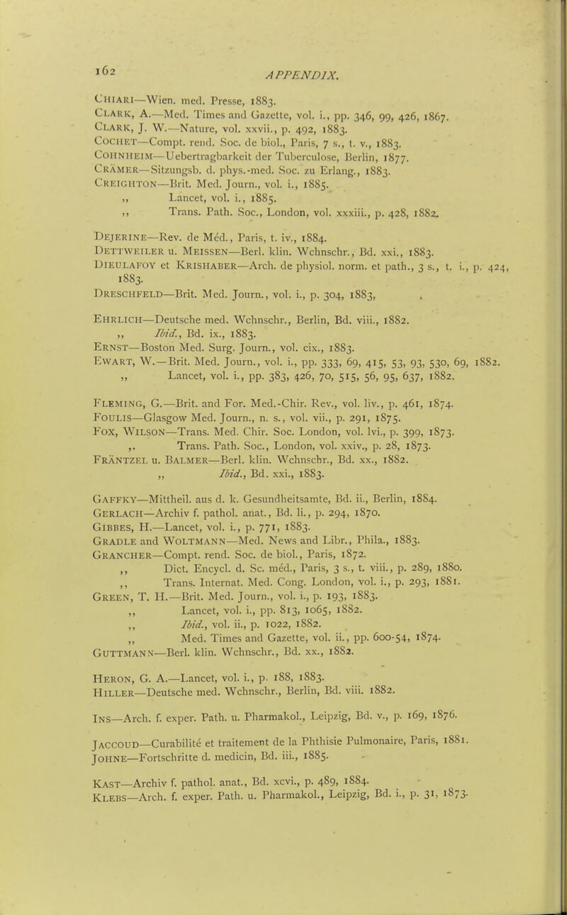 APPENDIX. Chiari—Wien. med. Presse, 1883. Clark, A.—Med. Times and Gazette, vol. i., pp. 346, 99, 426, 1867. Clark, J. W.—Nature, vol. xxvii., p. 492, 1883. CociiET—Compt. rend. Soc. de biol., Paris, 7 s., t. v., 1883. CoHNHEiM—Uebertragbarkeit der Tuberculose, Berlin, 1877. Cramer—Sitzungsb. d. phys.-med. Soc. zu Erlang., 1883. CREIGHTON—Brit. Med. Journ., vol. i., 1885. „ Lancet, vol. i., 1885. ,, Trans. Path. Soc, London, vol. xxxiii., p. 428, 1882, Dejerine—Rev. de Med., Paris, t. iv., 1884. Dettweiler u. Meissen—Berl. klin. Wchnschr., Bd. xxi., 1883. UlEULAFOY et Krishaber—Arch, de physiol. norm, et path., 3 s., t. i., p. 424, 1883. Dreschfeld—Brit. Med. Journ., vol. i., p. 304, 1883, Ehrlich—Deutsche med. Wchnschr., Berlin, Bd. viii., 1882. Ibid., Bd. ix., 1883. Ernst—Boston Med. Surg. Journ., vol. cix., 1883. Ewart, W. —Brit. Med. Journ., vol. i., pp. 333, 69, 415, 53, 93, 530, 69, 1882. Lancet, vol. i., pp. 383, 426, 70, 515, 56, 95, 637, 1882. Fleming, G.—Brit, and For. Med.-Chir. Rev., vol. liv., p. 461, 1874. FoULis—Glasgow Med. Journ., n. s., vol. vii., p. 291, 1875. Fox, Wilson—Trans. Med. Chir. Soc. London, vol. Ivi., p. 399, 1873. Trans. Path. .Soc, London, vol. xxi v., p. 28, 1873. Frantzel u. Balmer—Berl. klin. Wchnschr., Bd. xx., 1882. „ Ibid., Bd. xxi., 1883. Gaffky—Mittheil. aus d. k. Gesundheitsamte, Bd. ii., Berlin, 1884. Gerlach—Archiv f. pathol. anat., Bd. li., p. 294, 1870. GiBBES, H.—Lancet, vol. i., p. 771, 1883. Gradle and Woltmann—Med. News and Libr., Phila., 1883. Grancher—Compt. rend. Soc. debiol., Paris, 1872. Diet. Encycl. d. Sc. med., Paris, 3 s., t. viii., p. 289, 1880. Trans. Internat. Med. Cong. London, vol. i., p. 293, 1881. Green, T. H.—Brit. Med. Journ., vol. i., p. 193, 1883. „ Lancet, vol. i., pp. 813, 1065, 1882. ,, Ibid., vok ii., p. T022, 1882. Med. Times and Gazette, vol. ii., pp. 600-54, 1874. GUTTMANN—Berl. klin. Wchnschr., Bd. xx., 1882. Heron, G. A.—Lancet, vol. i., p. 188, 1883. HiLLER—Deutsche med. Wchnschr., Berlin, Bd. viii. 1882. Ins—Arch. f. exper. Path. u. Pharmakol., Leipzig, Bd. v., p. 169, 1S76. JACCOUD—Curabilite et traitement de la Phthisic Pulmonaire, Paris, 18S1. JOHNE—Fortschritte d. medicin, Bd. iii., 1885. Kast—Archiv f. pathol. anat., Bd. xcvi., p. 489, 1884. Klebs—Arch. f. exper. Path. u. Pharmakol., Leipzig, Bd. i., p. 31, 1873.