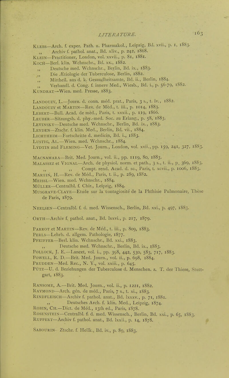 LITERATUKE. Klebs—Arch. f. exper. Path. u. Pharmakol., Leipzig, BJ. xvii., p. i, 1883. „ Archiv f. pathol. anat., Bd. xliv., p. 242, 1868. Klein—Practitioner, London, vol. xxvii., p. 81, 1881. Koch—Berl. klin. Wchnschr., Bd. xx., 1882. ,, Deutsche med. Wchnschr., Berlin, Bd. ix., 1883. ,, Die .I'Etiologie der Tuberculose, Berlin, 1882. ,, Mittheil. aus d. k. Gesundheitsamte, Bd. ii., Berlin, 1884. Verhandl. d. Cong. f. innere Med., Wiesb., Bd. i., p. 56-79, 1882. KuNDRAT—Wien. med. Presse, 1883. Landouzy, L.—Jonrn. d. conn. med. prat., Paris, 3 s., t. iv., 1882. Landouzy et Martin—Rev. de Med., t. iii., p. 1014, 1883. Lebert—Bidl. Acad, de med., Paris, t. xxxii., p. 119, 1866. Leuber—Sitzungsb. d. phy.-med. Soc. zu Erlann;., p. 58, 1883. Levinsky—-Deutsche med. Wchnschr., Berlin, Bd. ix., 1883. Leyden—Ztschr. f. klin. Med., Berlin, Bd. vii., 1884. LiCHTHEiM—Fortschritte d. medicin, Bd. i., 1883. LuSTiG, Al.—Wien. med. Wchnschr., 1884. Lydtin and Fleming—Vet. Journ., London, vol. xvii., pp. 159, 241, 327, 18S3. Macnamara—Brit. Med. Journ., vol. ii., pp. 1119, 80, 1883. Malassez et ViGNAL—Arch, de physiol. norm, et path., 3 s., t. ii., p. 369, 1883. ,, Compt. rend. Acad. d. sc., Paris, t. xcvii., p. 1006, 1883. Martin, H.—Rev. de Med., Paris, t. ii., p. 289, 1S82. Meissl—Wien. med. Wchnschr., 1884. Muller—Centralbl. f. Chin, Leipzig, 1884. Musgrave-Claye—Etude sur la contagiosite de la Phthisic Pulmonaire, These de Paris, 1879. Neelsen—Centralbl. f. d. med. Wissensch., Berlin, Bd. xxi., p. 497, 1883. Orth—Archiv f. pathol. anat., Bd. Ixxvi., p. 217, 1879. Parrot et Martin—Rev. de Med., t. iii., p. 809, 1883. Perls—Lehrb. d. allgem. Pathologic, 1877. Pfeiffer—Berl. klin. Wchnschr., Bd. xxi., 1883. ,, Deutsche med. Wchnschr., Berlin, Bd. ix., 1883. Pollock, J. E.—Lancet, vol. i., pp. 398, 442, 530, 583, 717, 1883. Powell, R. D.—Brit. Med. Journ., vol. ii., p. 698, 1884. Prudden—Med. Rec, N. Y., vol. xxiii., p. 645. PuTZ—U. d. Beziehungen der Tuberculose d. Menschen. z. T. der Thiere, .Stutt- gart, 1883. Ransome, a.—Brit. Med. Journ., vol. ii., p. 1221, 1882. Raymond—Arch. gen. de med., Paris, 7 s., t. xi., 1883. Rindfleisch—Archiv f. pathol. anat., Bd. Ixxxv., p. 71, 1881. ,, Deutsches Arch. f. klin. Med., Leipzig, 1874. Robin, Ch.—Diet, de Med., 13th ed., Paris, 1878. Rosenstein—Centralbl. f. d. med. Wissensch., Berlin, Bd. xxi., p. 65, 1883. RUPPERT—Archiv f. pathol. anat., Bd. Ixxii., p. 14, 1878. Sabourin- Ztschr. f. Heilk., Bd. iv., p. 89, 1883.