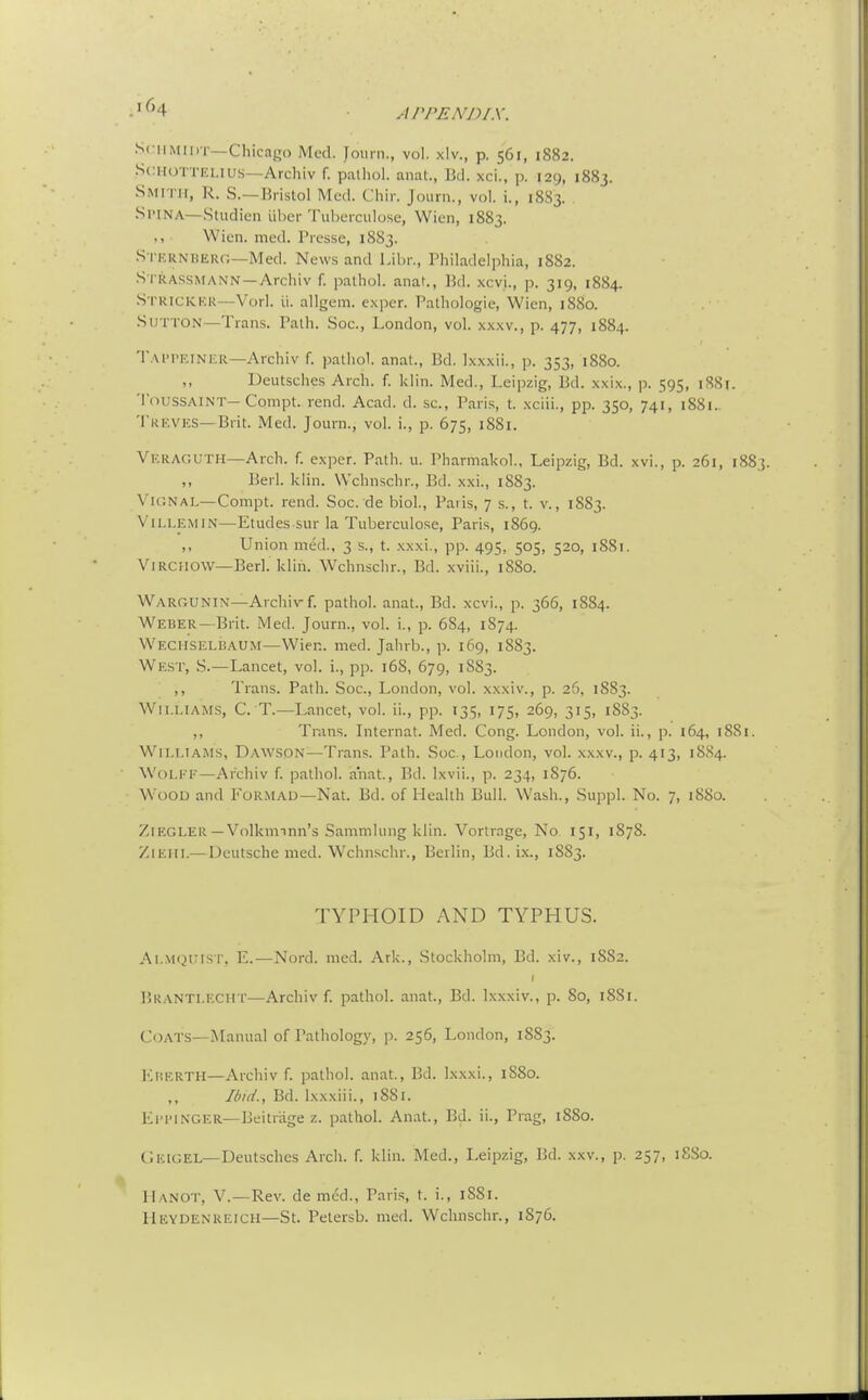 APPENDIX. SciiMinr—Chicago Med. Journ., vol. xlv., p. 561, 1882. St;HOTTELiu.s—Archiv f. palhol. anat., Bd. xci., p. 129, 1883. Smith, R. S.—Bristol Med. Cliir. Journ., vol. i., 1883. Spina—Studien liber Tul)erciiIose, Wicn, 1883. Wien. med. Presse, 1883. S i'KUNHEur.—Med. Ne\v.s and Libr., Philadelphia, 1882. S riiASSMANN—Archiv f. palhol. anat., Bd. xcvi., p. 319, 1884. S i-KICKKR—Vorl. li. allgem. exper. Palhologie, Wien, 1880. Sutton—Trans. Path. Soc., London, vol. xxxv., p. 477, 1884. Tappkinkr—Archiv f. palhol. anal., Bd. Ixxxii., p. 353, 1880. Deutsches Arch. f. klin. Med., Leipzig, Bd. xxix., p. 595, 1881. ToussAlNT—Compt. rend. Acad. d. sc., Pari.s, t. xciii., pp. 350, 741, 1881.. Treves—Brit. Med. Journ., vol. i., p. 675, i88i. Veraguth—Arch. f. exper. Path. u. Pharmakol., Leipzig, Bd. xvi., p. 261, 1883. ,, Berl. klin. Wchnschr., Bd. xxi., 1883. ViGNAL—Compt. rend. Soc. de biol., Paris, 7 s., t. v., 1883. ViLLEMiN—Etudes sur la Tuberculose, Paris, 1869. ,, Union med., 3 s., t. xxxi., pp. 495, 505, 520, 1881. ViRCHOW—Berl. klin. Wchnschr., Bd. xviii., 1880. Wargunin—Archiv f. palhol. anal., Bd. xcvi., p. 366, 1884. Weber—Brit. Med. Journ., vol. i., p. 684, 1874. Wechselbaum—Wien. med. Jahrb., p. 169, 1883. West, S.—Lancet, vol. i., pp. 16S, 679, 1S83. ,, Trans. Path. Soc, London, vol. xxxi v., p. 26, 1883. Wii.LiAjrs, C. T.—Lancet, vol. ii., pp. 135, 175, 269, 315, 1883. ,, Trans. Internal. Med. Cong. London, vol. ii., p. 164, 1881. Williams, Dawson—Trans. Path. Soc, London, vol. xxxv., p. 413, 1884. Wolff—Archiv f. palhol. anal., Bd. Ixvii., p. 234, 1876. W'oOD and Formad—Nat. Bd. of Health Bull. Wash., Suppl. No. 7, 1880. ZlEGLER —Volknnnn's Sammhmg klin. Vorlrage, No 151, 1878. /.lEHi.— Deutsche med. Wchnschr., Berlin, Bd.ix., 1883. TYPHOID AND TYPHUS. Ai.VK^nisT, E.—Nord. med. Ark., Stockholm, Bd. xiv., 1882. liRANTLECHT—Archiv f. palhol. anat., Bd. Ixxxiv., p. 80, 1881. Coats—jNIanual of Pathology, p. 256, London, 1883. Kherth—Archiv f. palhol. anal., Bd. Ixxxi., 18S0. Ibid., Bd. lxx.xiii., 1881. El'i'iNGER—Deitr'age z. palhol. Anal., Bd. ii., Prag, 1880. CJeigel—Deutsches Arch. f. klin. Med., Leipzig, Bd. xxv., p. 257, 18S0. Hanot, V.—Rev. de med., Paris, t. i., 1881. Heydenreich—St. Pelersb. med. Wchnschr., 1876.