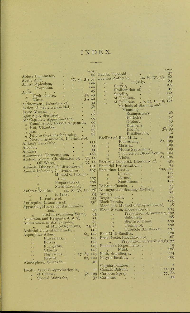 PACK . 48 30, 3i> 37 124 124 25 PAGE 43 42 32 56 7 97 90 90 77 88 88 ■Abbe's Illuminator, Acetic Acid, . . • 27, Achlya Apiculata, ,, Polyandra. Acids, . . • ,, Hydrochloric, ,, Nitric, . • • -31. Actinomyces, Literature of, Action of Heat, Germicidal Acute Abscess, Agar-Agar, Sterilised, . Air Capsules, Appearances in, „ Examination, Hesse's Apparatus, ,, Hot, Chamber, „ Jars, . . • ,, Jelly in Capsules for testmg, ,, Micro Organisms in. Literature of, Aitken's Test-Tube, . • • 3 Alcohol, ..... 25 Alkalies, ..... 25 Ammoniacal Fermentation, . . 108 Aniline Colours, Classification of, . 32, 52 „ Oil Water, . • -35. 52 Animals, Diseases of. Literature of, 141 Animal Infusions, Cultivation in, . 107 Method of Inocul tion, Preparation of, Sterilisalion of, 14. 16, 30 in Jelly, ,, Literature of, . Antiseptics, Literature of, . _ Apparatus, Hesses, for Air Examina tion, . ,, used in examining Water, Apparatus and Reagents, List of, Appearances in Air Capsules, ,, of Micro-Organisms, Artificial Cultivation Fluids, Aspergillus Albus, ,, Flavescens, . ,, Fulvus, ,, Fumigatus, ,, Glaucus, ,, Nigrescens, . ,, Repens, Atmosphere, Germs in, . Anthrax Bacillus, Bacilli, Asexual reproduction ,, of Leprosy, ,, Special Stains for. 36, 107 106 107 128 84 133 136 go 94 51 90 25, 26 110 122 123 123 123 123 17, 69, 123 67, 122 21 65. 37 16, 30, 36, 128 84 109 Bacilli, Typhoid, . Bacillus Anthracis, 14. in Jelly, Butyris, . Proliferation of, Subtilis, . of Glanders, . ^ of Tubercle, . 9. 12, 14, 16, 128 Methods of Staining and Mounting— Baumtjarten's, Ehrlich's, Gibbes', Kaatzer's, , Koch's, . ^ . Rindfleisch's, Bacillus of Blue Milk, . ,, Fluorescing, ,, Malaria, ,, Mouse Septicsemia, „ Tubercle on Blood Serum, ,, Violet, Bacteria, Coloured, Literature of Bacterial Fermentation, . Bacterium Lactic, . ,, Lineola, ,, Termo, ,, Xanthinum, . Balpam, Canada, . . . Baumgarten's Staining Method, Becker, . . . . • Bergamot Oil, .... Black Tonila, .... Blood Jar, Method of Preparation of. Blood Serum, Inoculation of, ,, Preparaiionof, Summaiy, 102 Solidified, . . 98 Sterilised Fluid, . 109 ,, Testing of, . . 102 ,, Tubercle Ijacillus on, 104. Blue Milk Bacillus, . . .129 Bread Paste, Inoculation of, . . 68 Preparation of Sterilised, 63, 72 10 128 37 26 40 43 43 . 39 42 129 81, 129 129 129 104 81, 129 139 13 log, 127 127 126 127 32 26 86 32 125 98 10^ 38, II i2g 37 Buchner's Experiments Fluid, Bulb, Sternberg's, Butyris Bacillus, Cagniard-Latour, Canada Balsam, Carbolic Spray, Carmine, 19 108 114 109 • 32. 35 • 77, 80 33