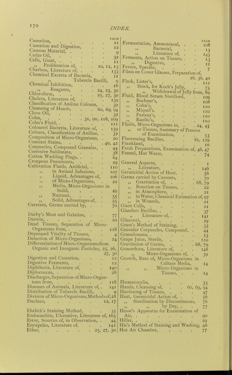 INDEX. lO, Caseation, Caseation and Digestion, Caseous Material, . Cedar Oil, Cells, Giant, . ), Proliferation of, . Charbon, Literature of, . Chemical Excreta of Bacteria, )» Tubercle Bacilli, Chemical Inhibition, ), Reagents, Chloroform, Cholera, Literature of, ■■AGE I I 12 9 32 II II. 13 133 11 9 16 24> 25, 30 25. 27, 30 139 08, Classification of Aniline Colours, Cleansing of LLands, . . 60 Clove Oil, .... Cohn 31, 90, Cohn's Fluid, . . . Coloured Bacteria, Literature of. Colours, Classification of Aniline, Composition of Micro-Organisms, Contrast Stains, Corpuscles, Compound Granular, Corrosive Sublimate, Cotton Wadding Plugs, . Croupous Pneumonia, Cultivation Fluids, Artificial, . ,, in Animal Infusions, ,, Liquid, Advantages of, ,, of Micro-Organisms, ,, Media, Micro-Orgauisms in Solid, Nutrient, Solid, Advantages of, Currents, Germs carried by, . ») 9 > 32 69. 94 32 109 III 139 32 20 40, 42 44 38 64 29 no 107 106 22 46 55 55 70 Darby's Meat and Gelatine, . . 77 Darwin, 10 Dead Tissues, Separation of Micro- Organisms from, . . . . 118 Depressed Vitality of Tissues, . 4 Detection of Micro-Organisms, . 24 Differentiation of Micro-Organismsfrom Organic and Inorganic Particles, 25, 26, 27, 30 Digestion and Caseation, Digestive Ferments, Diphtheria, Literature of, Diplococcus, ..... Discharges, Separation of Micro-Organ isms from, ..... Diseases of Animals, Literature of, . Distribution of Tubercle Bacilli, Division of Micro-Organisms, Methods of, 28 Duclaux, . . . . 12, 17 12 12 140 28 118 141 9 Ehrlich's Staining Method, . . 35 Endocarditis, Ulcerative, Literature of, 165 Error, Sources of, in Observation, . 44 Erysipelas, Literature of, . . 142 Ether, 25, 27, 30 I'AGK 108 13 143 13 12 7 Fermentation, Ammoniacal, . >) Bacterial, Literature of, . Ferments, Action on Tissues, . ,, Digestive, Fevers, Specific, .... Films on Cover Glasses, Preparation of. Flask. Lister's, . . . t° ,, Stock, for Koch's Jelly, . 75 M Withdrawal of Jelly from, 89 Fluid, Blood Serum Sterilised, . 109 ,, Buchner's, . . . 108 ,, Cohn's 1,0 ,, Miquel's hq ,, Pasteur's, . . . .110 ,, Raulin's, . . . .no Fluids, Micro-Organisms in, . . 24, 45 ,, or Tissues, Summaiy of Process of Examination, . . 53 Fluorescing Bacillus, . . 81, 129 Frankland, jq Fresh Preparations, Examination of, 46, 47 Funnel, Hot Water, ... 74 General Aspects, .... i ,, Literature, . . . 146 Germicidal Acdon of Heat. . . 56 Germs carried by Currents, . . 70 ,, Gravitation of, . . . 68, 79 ,, Reaction on Tissues, . . 22 ,, in Atmosphere, ... 21 ,, in Water, Chemical Estimation of, 97 ,, in Wounds, . . . 21 Giant Cells, \i Glanders Bacillus, .... 37 „ Literature of, . . . 141 Gliacocci, ..... 29 Gram's Method of Staining, . . 35 Granular Corpuscles, Compound, . 44 Granulomata, ..... 13 Grape Juice, Sterile, . . .110 Gravitation of Germs, . . .68, 79 Gonorrhcea, Literature of, . . 148 ,, Micro-Organisms of, . 39 Growth, Rate of, Micro-Organisms in Culture Media, 14 ,, ,, Micro-Organisms in Tissues, . . 14 Hcematoxylin, • • • • 33 Hands, Cleansing of, . . 60, 69, 94 Hardening of Tissues, ... 47 Heat, Germicidal Action of, . . 56 ,, Sterilisation by Discontinuous, 76 by Dry, . . 77 Hesse's Apparatus for Examination of Air, ...... 90 Hiller, ...... 29 His's Method of Staining and Washing, 46 Hot Air Chamber, ... 77