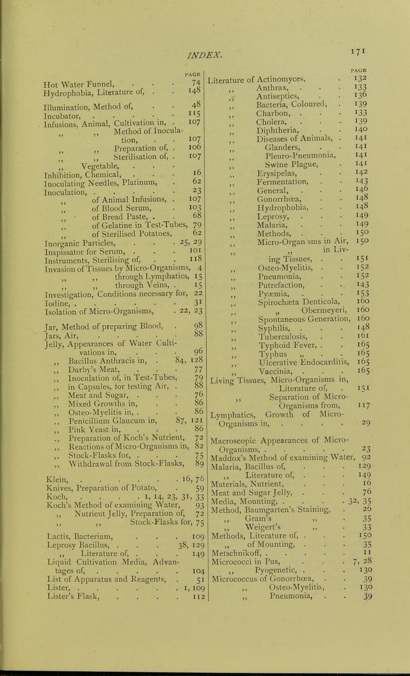 PAGE 74 148 48 IIS 107 107 106 107 16 62 23 107 103 68 Hot Water Funnel, Hydrophobia, Literature of, . Tllumination, Method of. Incubator, . . • • . • Infusions, Animal, Cultivation in, . Method of Inocula tion, ,, Preparation of, . ,, Sterilisation of, . ,, Vegetable, Inhibition, Chemical, Inoculating Needles, Platinum, Inoculation, . . • • • of Animal Infusions, . ,, of Blood Serum, ,, ■ of Bread Paste, . of Gelatine in Test-Tubes, 79 ,, of Sterilised Potatoes, 62 Inorganic Particles, . . .25, 29 Inspissator for Serum, . . . loi Instruments, Sterilising of, . . 118 Invasion of Tissues by Micro-Organisms, 4 ,, through Lymphatics, 15 through Veins, . 15 Investigation, Conditions necessary for, 22 Iodine, . . . • • • 3^ Isolation of Micro-Organisms, . 22, 23 Jar, Method of preparing Blood, Jars, Air, . . • • • Jelly, Appearances of Water Culti- vations in, ,, Bacillus Anthracis in, . 84, ,, Darby's Meat, ,, Inoculation of, in Test-Tubes, ,, in Capsules, lor testing Air, . ,, Meat and Sugar, . ,, Mixed Growths in, ,, Osteo-Myelitis in, . ,, Penicillium Glaucum in, 87, ,, Pink Yeast in, . . . ,, Preparation of Koch's Nutrient, ,, Reactions of Micro-Organisms in ,, Stock-Flasks for, . ,, Withdrawal from Stock-Flasks, 98 96 128 77 79 88 76 86 86 121 86 72 82 75 89 Klein, ..... Knives, Preparation of Potato, Koch, . . . • I, 14. Koch's Method of examining Water, ,, Nutrient Jelly, Prei^aration of, ,, Stock-Flasks for. 16, 76 59 33 93 72 75 Lactis, Bacterium, 109 Leprosy Bacillus, . 38, 129 ,, Literature of, . 149 Liquid Cultivation Media, Advan tages of, . 104 List of Apparatus and Reagents, 51 Lister, ..... I, 109 Lister's Flask, U2 Literature of Actinomyces, Anthrax, Antiseptics, Bacteria, Coloured, Charbon, . Cholera, ,, Diphtheria, ,, Diseases of Animals, . Glanders, Pleuro-Pneumonia, Swine Plagtie, ,, Erysipelas, ,, Fermentation, ,, General, Gonorrhoea, ,, Hydrophobia, Leprosy, . Malaria, ,, Methods, . ,, Micro-Organ sms in Air, in Liv- )>  ing Tissues, . ,, Osteo-Myelitis, . ,, Pneumonia, ,, Putrefaction, ,, Pyaemia, Spirochseta Denticola, „ Obermeyeri, ,, Spontaneous Generation, ,, Syphilis, ,, Tuberculosis, ,, Typhoid Fever, . Typhus „ . . ,, Ulcerative Endocarditis, ,, Vaccinia, . Living Tissues, Micro-Organisms in. Literature of, ,, Separation of Micro- Organisms from. Lymphatics, Growth of Micro- Organisms in, .... PACK 132 133 136 139 133 139 140 141 141 141 141 142 143 146 148 148 149 149 150 150 151 152 152 143 153 160 160 160 148 161 165 165 165 165 151 117 29 Macroscopic Appearances of Micro- Organisms, 23 Maddox's Method of examining Water, 92 Malaria, Bacillus of, . . .129 ,, Literature of, . . • I49 Materials, Nutrient, ... 16 Meat and Sugar Jelly, ... 76 Media, Mounting, . . - • 32, 35 Method, Baumgarten's Staining, . 26 ,, Gram's ,, • 35 Weigert's „ • 33 Methods, Literature of, . . . 150 „ of Mounting, ... 35 Metschnikoff,  Micrococci in Pus, . . . 7, 28 ,) Pyogenetic, . . .130 Micrococcus of Gonorrhoea, . . 39 Osteo-Myelitis, . 130 ,, Pneumonia, . . 39