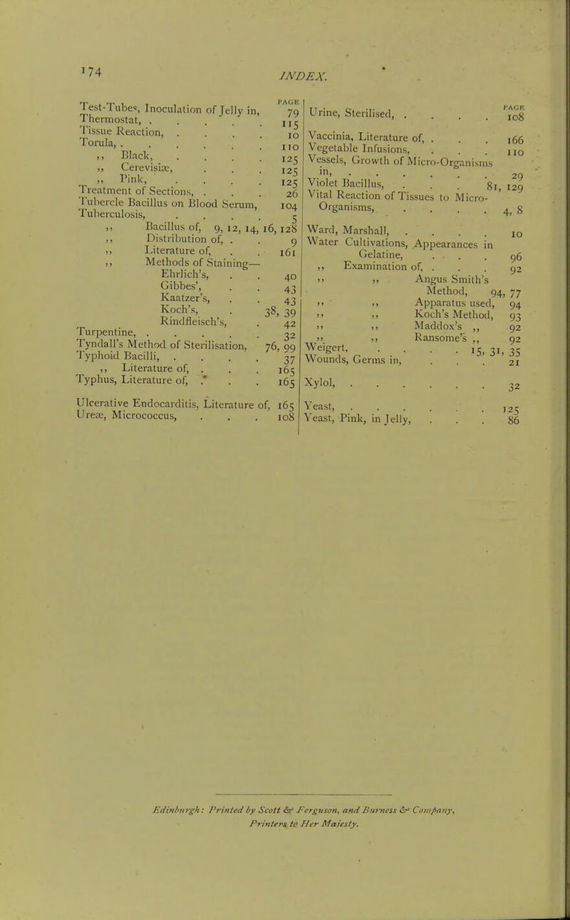 Test-Tube=, Inoculation of Jelly in, Thermostat, .... Tissue Reaction, . Torula, ..... ,, Black, ,, Cerevisiac, „ Pink, Treatment of Sections, . Tubercle Bacillus on Blood Serum, Tuberculosis, ,, Bacillus of, 9, 12, 14 ,, Distribution of, . ,, Literature of. Methods of Staining— Ehrlich's, Gibbes', Kaatzer's, Koch's, Rindfleisch's, Turpentine, .... Tyndall's Method of Sterilisation, Typhoid Bacilli, . ,, Literature of, . Typhus, Literature of, .' Urine, Sterilised, . i'A(;i'. 108 166 110 Vaccinia, Literature of, . Vegetable Infusions, Vessels, Growth of Micro-Organisnis in 29 Violet Bacillus, ... gj^ ,29 Vital Reaction of Tissues to Micro- Organisnis,. . . . . 4, 8 Ward, Marshall, .... 10 Water Cultivations, Appearances in Gelatine, ... 96 ,, Examination of, . . . 92 '> >, Angus Smith's Method, 94, 77 '< .> Apparatus used, 94 )> ,. Koch's Method, 93 !> Maddox's ,, 92 Ransome's ,, 92 • IS. 31, 35 21 Weigert, Wounds, Germs in. Xylol, . . . Yeast, . Yeast, Pink, in Jelly, 32 125 86 Edinlmrgh: Printed by Scott J'crguson, and Bnrncss &' Company, Printers to Her Majesty.