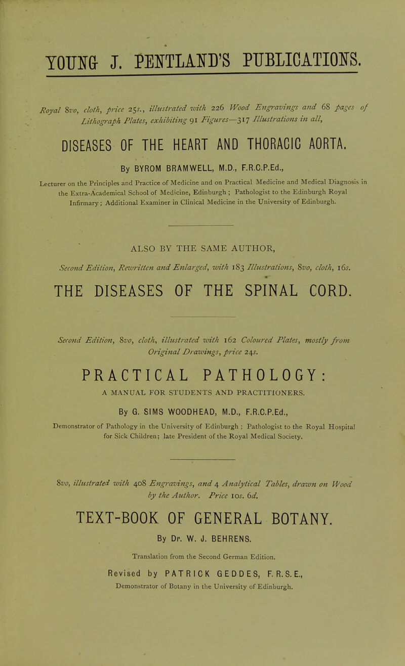 TOUia J. PENTLAlsfD'S PTJBIIOATIOIS. Royal %z'o, cloth, price i<,s., illustrated with 226 Wood Engravings and 68 pages Lithograph Plates, exhibiting 91 Figures—2,17 Illustrations in all, DISEASES OF THE HEART AND THORACIC AORTA. By BYROM BRAMWELL, M.D., F.R.C.P.Ed., Lecturer on the Principles and Practice of Medicine and on Practical Medicine and Medical Diagnosis the Extra-Academical School of Medicine, Edinburgh ; Pathologist to the Edinburgh Royal Infirmary; Additional Examiner in Clinical Medicine in the University of Edinburgh. ALSO BY THE SAME AUTHOR, Second Edition, Rewritten and Enlarged, with 183 Illustrations, %vo, cloth, i6j. THE DISEASES OF THE SPINAL CORD. Second Edition, %vo, cloth, illustrated zuith 162 Coloured Plates, mostly from Original Drawings, price 24J. PRACTICAL PATHOLOGY: A MANUAL FOR STUDENTS AND PRACTITIONERS. By 6. SIMS WOODHEAD, M.D., F.R.C.P.Ed., Demonstrator of Pathology in the University of Edinburgh ; Pathologist to the Royal Hospital for Sick Children; late President of the Royal Medical Society. %vo, illustrated with 408 Engravings, and 4 A nalytical Tables, drazun on Wood by the Author. Price \os. 6d. TEXT-BOOK OF GENERAL BOTANY. By Dr. W. J. BEHRENS. Translation from the Second German Edition. Revised by PATRICK GEDDES, F. R. S. E., Demonstrator of Botany in the University of Edinburgh.