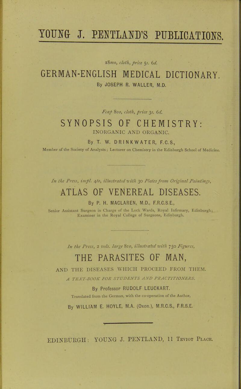 YOTJS& J. PEKTLAID'S PUBLICATIOIS. 18wo, cloth, price ^s. bd. GERMAN-ENGLISH MEDICAL DICTIONARY. By JOSEPH R. WALLER, M.D. Fcap Zvo, cloth, price 3J. dd. SYNOPSIS OF CHEMISTRY: INORGANIC AND ORGANIC. By T. W. DRINKWATER, F.C.S., Member of the Society of Analysts ; Lecturer on Chemistry in the Edinburgh School of Medicine. /// the Press, iiiipl. i,to, illustrated u ith 30 Plates frotii Original Paintings, kTLkS OF VENEREAL DISEASES. By P. H. MACLAREN, M.D., F.R.C.S.E., Senior Assistant Surgeon in Charge of the Lock Wards, Royal Infirmary, Edinburgh; Examiner in the Royal College of Surgeons, Edinburgh. In the Press, 2 vols, large Zvo, ilhistrated with 750 Figures, THE PARASITES OF MAN, AND THE DISEASES WFIICH PROCEED FROM THEM. A TEXT-BOOK FOR STUDENTS A.YD PRACTITIONERS. By Professor RUDOLF LEUCKART. Translated from the German, with the co-operation of the Author, By WILLIAM E. HOYLE, M.A. (Oxon.), M.R.C.S., F.R.S.E. EDINBURGH: YOUNG J. PENTLAND, 11 Teviot Place.