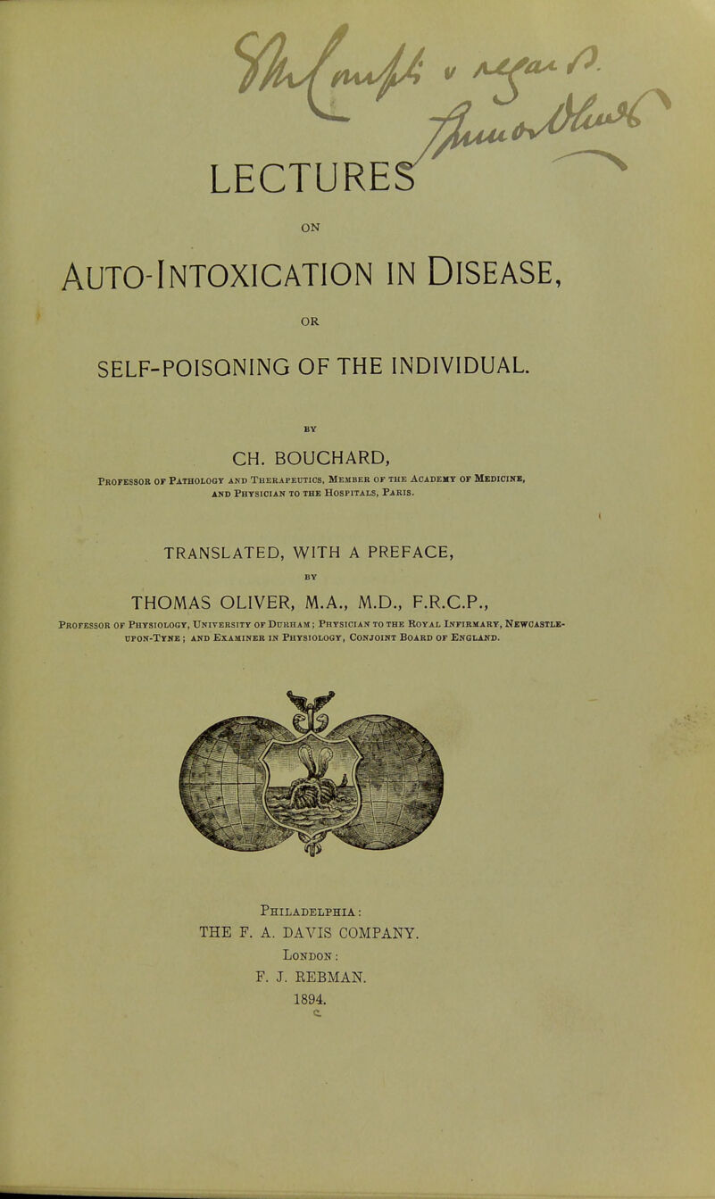 LECTURES ON Auto-Intoxication in Disease, OR SELF-POISONING OF THE INDIVIDUAL. CH. BOUCHARD, Professor of Pathology and Therapeutics, Member of the Academy of Medicine, and Physician to the Hospitals, Paris. TRANSLATED, WITH A PREFACE, THOMAS OLIVER, M.A., M.D., F.R.C.P., Professor of Physiology, University of Durham ; Physician to the Royal Infirmary, Newcastle- upon-Tyne ; and Examiner in Physiology, Conjoint Board of England. Philadelphia : THE F. A. DAVIS COMPANY. London : F. J. REBMAN. 1894. c.