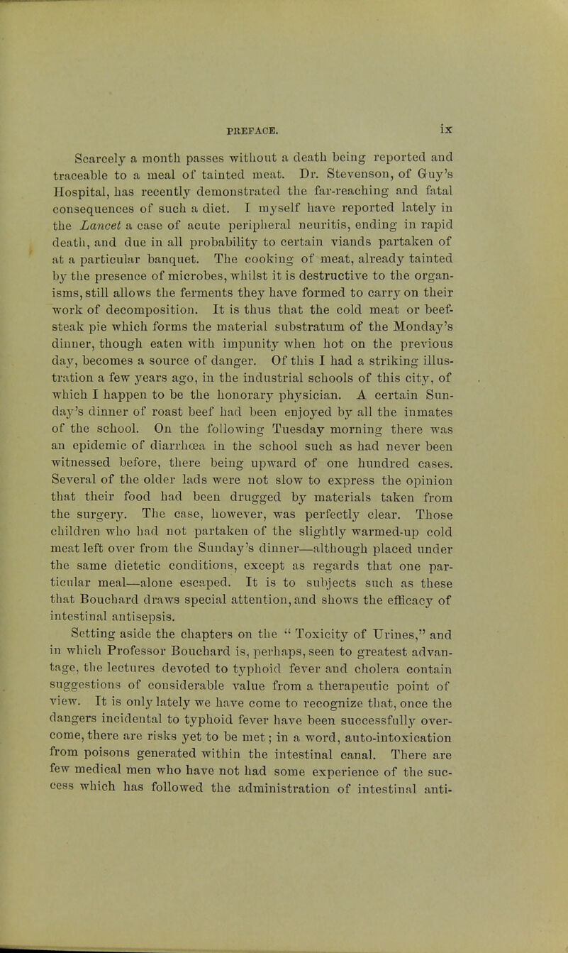 Scarcely a month passes without a death being reported and traceable to a meal of tainted meat. Dr. Stevenson, of Guy's Hospital, has recently demonstrated the far-reaching and fatal consequences of such a diet. I myself have reported lately in the Lancet a case of acute peripheral neuritis, ending in rapid death, and due in all probability to certain viands partaken of at a particular banquet. The cooking of meat, already tainted by the presence of microbes, whilst it is destructive to the organ- isms, still allows the ferments they have formed to carry on their work of decomposition. It is thus that the cold meat or beef- steak pie which forms the material substratum of the Monday's dinner, though eaten with impunity when hot on the previous day, becomes a source of danger. Of this I had a striking illus- tration a few years ago, in the industrial schools of this city, of which I happen to be the honorary physician. A certain Sun- daj^'s dinner of roast beef had been enjoyed by all the inmates of the school. On the following Tuesday morning there was an epidemic of diarrhoea in the school such as had never been witnessed before, there being upward of one hundred cases. Several of the older lads were not slow to express the opinion that their food had been drugged by materials taken from the surgery. The case, however, was perfectly clear. Those children who had not partaken of the slightly warmed-up cold meat left over from the Sunday's dinner—although placed under the same dietetic conditions, except as regards that one par- ticular meal—alone escaped. It is to subjects such as these that Bouchard draws special attention, and shows the efficacy of intestinal antisepsis. Setting aside the chapters on the  Toxicity of Urines, and in which Professor Bouchard is, perhaps, seen to greatest advan- tage, the lectures devoted to typhoid fever and cholera contain suggestions of considerable value from a therapeutic point of view. It is only lately we have come to recognize that, once the dangers incidental to typhoid fever have been successfully over- come, there are risks yet to be met ; in a word, auto-intoxication from poisons generated within the intestinal canal. There are few medical men who have not had some experience of the suc- cess which has followed the administration of intestinal anti-