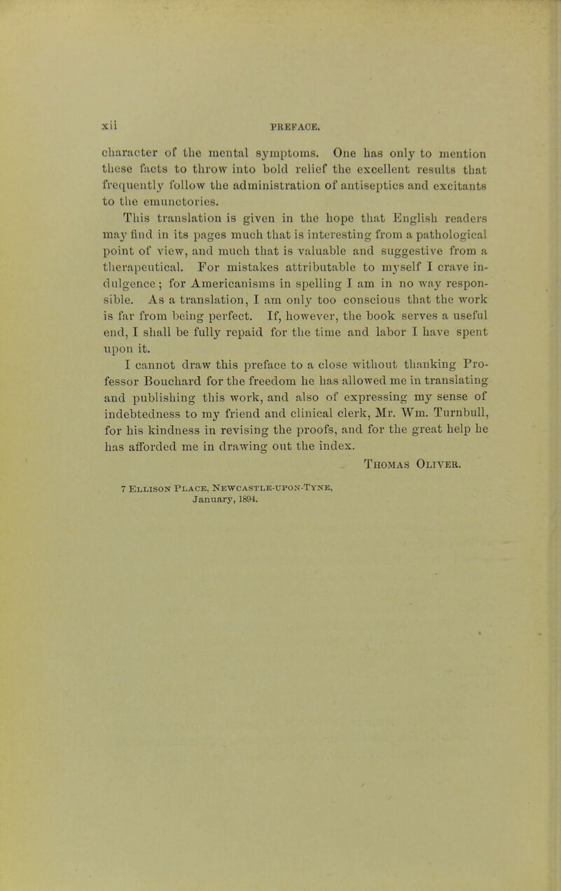 character of the mental symptoms. One has only to mention these facts to throw into bold relief the excellent results that frequently follow the administration of antiseptics and excitants to the emunctories. This translation is given in the hope that English readers may find in its pages much that is interesting from a pathological point of view, and much that is valuable and suggestive from a therapeutical. For mistakes attributable to myself I crave in- dulgence; for Americanisms in spelling I am in no way respon- sible. As a translation, I am only too conscious that the work is far from being perfect. If, however, the book serves a useful end, I shall be fully repaid for the time and labor I have spent upon it. I cannot draw this preface to a close without thanking Pro- fessor Bouchard for the freedom he has allowed me in translating and publishing this work, and also of expressing my sense of indebtedness to my friend and clinical clerk, Mr. Wm. Turnbull, for his kindness in revising the proofs, and for the great help he has afforded me in drawing out the index. Thomas Oliver. 7 Ellison Place, Newcastle-upon-Tyne, January, 1894.