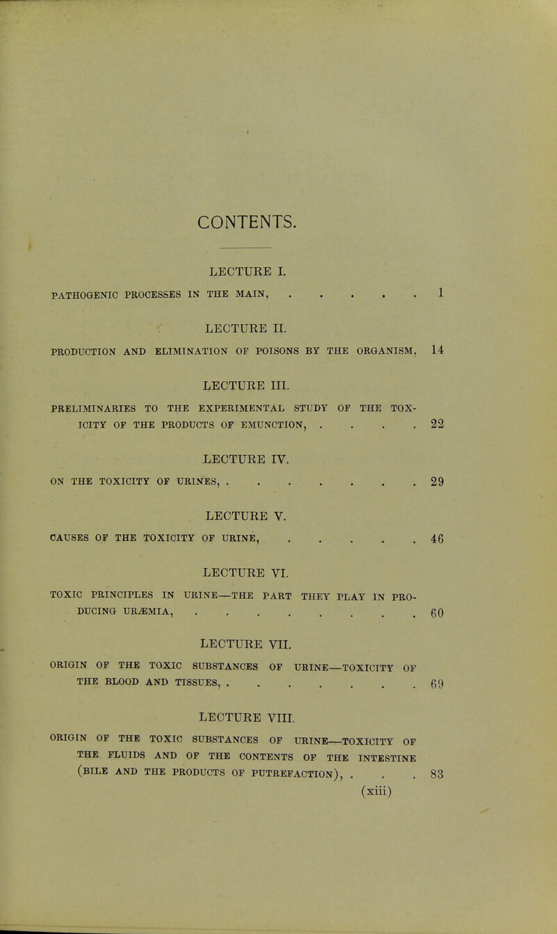 CONTENTS. LECTURE I. PATHOGENIC PROCESSES IN THE MAIN, 1 LECTURE H. PRODUCTION AND ELIMINATION OF POISONS BY THE ORGANISM, 14 LECTURE III. PRELIMINARIES TO THE EXPERIMENTAL STUDY OF THE TOX- ICITY OF THE PRODUCTS OF EMUNCTION, . . . .22 LECTURE IV. ON THE TOXICITY OF URINES, 29 LECTURE V. CAUSES OF THE TOXICITY OF URINE, 46 LECTURE VI. TOXIC PRINCIPLES IN URINE—THE PART THEY PLAY IN PRO- DUCING URAEMIA, 60 LECTURE VII. ORIGIN OF THE TOXIC SUBSTANCES OF URINE TOXICITY OF THE BLOOD AND TISSUES, 69 LECTURE VTH. ORIGIN OF THE TOXIC SUBSTANCES OF URINE TOXICITY OF THE FLUIDS AND OF THE CONTENTS OF THE INTESTINE (BILE AND THE PRODUCTS OF PUTREFACTION), . . .83